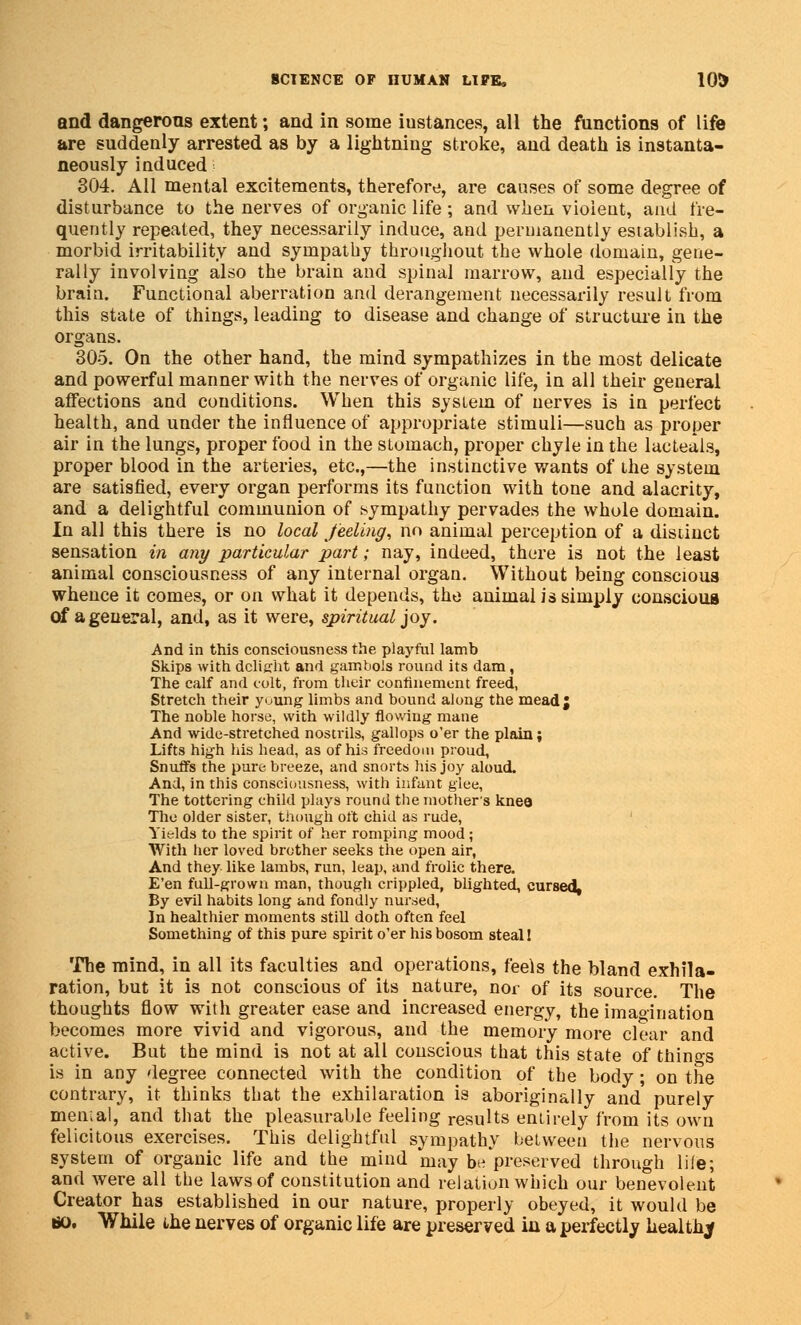 and dangerous extent; and in some iustances, all the functions of life are suddenly arrested as by a lightning stroke, and death is instanta- neously induced 304. All mental excitements, therefore, are causes of some degree of disturbance to the nerves of organic life; and when violent, and fre- quently repeated, they necessarily induce, and permanently establish, a morbid irritability and sympathy throughout the whole domain, gene- rally involving also the brain and spinal marrow, and especially the brain. Functional aberration and derangement necessarily result from this state of things, leading to disease and change of structure in the organs. 305. On the other hand, the mind sympathizes in the most delicate and powerful manner with the nerves of organic life, in all their general affections and conditions. When this system of nerves is in perfect health, and under the influence of appropriate stimuli—such as proper air in the lungs, proper food in the stomach, proper chyle in the lacteals, proper blood in the arteries, etc.,—the instinctive wants of the system are satisfied, every organ performs its function with tone and alacrity, and a delightful communion of sympathy pervades the whole domain. In all this there is no local feeling, no animal perception of a distinct sensation in any particular part; nay, indeed, there is not the least animal consciousness of any internal organ. Without being conscious whence it comes, or on what it depends, the animal is simply conscious of a general, and, as it were, spiritual joy. And in this consciousness the playful lamb Skips with dclijrht and gambols round its dam , The calf and colt, from their confinement freed, Stretch their yuung limbs and bound along the mead; The noble horse, with wildly flowing mane And wide-stretched nostrils, gallops o'er the plain; Lifts high his head, as of his freedom proud, Snuffs the pure breeze, and snorts his joy aloud. And, in this consciousness, with infant glee, The tottering child plays round the mother's knea The older sister, though oft chid as rude, Yields to the spirit of her romping mood; With her loved brother seeks the open air, And they like lambs, run, leap, and frolic there. E'en full-grown man, though crippled, blighted, cursed, By evil habits long and fondly nursed, In healthier moments still doth often feel Something of this pure spirit o'er his bosom steal! The mind, in all its faculties and operations, feels the bland exhila- ration, but it is not conscious of its nature, nor of its source. The thoughts flow with greater ease and increased energy, the imagination becomes more vivid and vigorous, and the memory more clear and active. But the mind is not at all conscious that this state of things is in any degree connected with the condition of the body; on the contrary, it thinks that the exhilaration is aboriginally and purely mental, and that the pleasurable feeling results entirely from its own felicitous exercises. This delightful sympathy between the nervous system of organic life and the mind may b« preserved through life; and were all the laws of constitution and relation which our benevolent Creator has established in our nature, properly obeyed, it would be *>. While the nerves of organic life are preserved in a perfectly healthy