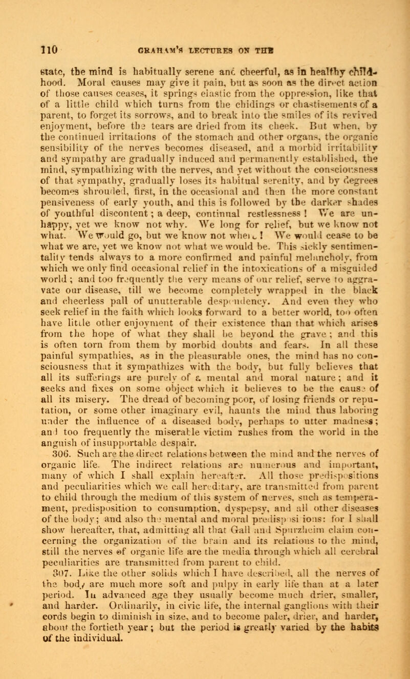 state, the mind is habitually serene and cheerful, as in healthy cMM- hood. Moral causes may give it pain, but as soon as the direct action of those causes ceases, it springs elastic from the oppression, like that of a little child which turns from the eludings or chastisements of a parent, to forget its sorrows, and to break into the smiles of iis revived enjoyment, before thj tears are dried from its cheek. But when, by the continued irritations of the stomach and other organs, the organic sensibility of the nerves becomes diseased, and a morbid irritability and sympathy are gradually induced and permanently established, the mind, sympathizing with the nerves, and yet without the consciousness of that sympathy, gradually loses its habitual serenity, and by degrees becomes shrouded, first, in the occasional and then the more constant pensiveness of early youth, and this is followed by the darker >hades of youthful discontent; a deep, continual restlessness ! We are un- happy, yet we know not why. We long for relief, but we know not what. We Would go, but we know not where ! We would cease to be what we are, yet we know not what we would be. This siefcly sentimen- tality tends always to a more confirmed and painful melancholy, from which we only find occasional relief in the intoxications of a misguided world ; and too frequently the very means of our relief, serve to aggra- vate our disease, till we become completely wrapped in the black and cheerless pall of unutterable despondency. And even they who seek relief in the faith winch looks forward to a better world, too often have litile other enjoyment of their existence than that which arises from the hope of what they shall be beyond the grave ; and this is often torn from them by morbid doubts and fears. In all these painful sympathies, as in the pleasurable ones, the mind has no con- sciousness that it sympathizes with the body, but fully believes that all its sufferings are purely of a mental and moral nature ; and it seeks and fixes on some object which it believes to be the caus- of all its misery. The dread of becoming poor, of losing friends or repu- tation, or some other imaginary evil, haunts the mind thus laboring under the influence of a diseased body, perhaps to utter madness; an I too frequently the miserable victim rushes from the world in the anguish of insupportable despair. 306. Such are the direct relations between the mind and the nerves of organic life. The indirect relations are numerous and important, many of which I shall explain hereafter. All those predispositions and peculiarities which we call hereditary, are transmitted from parent to child through the medium of this system of nerves, such as tempera- ment, predisposition to consumption, dyspepsy, and all other diseases of the body; and also the mental and moral predisp isi ions: for I shall show hereafter, that, admitting all that Gall and Spurzheim claim con- cerning the organization of the brain and its relations to the mind, still the nerves e>f organic life are the media through which all cerebral peculiarities are transmitted from parent to child. 307. Like the other solids which I have described, all the nerves of the bod/ are much more soft and pulpy in early life than at a tater period. Tu advanced age tbey usually become much drier, smaller, and harder. Ordinarily, in civic life, the internal ganglions with their cords begin to diminish in size, and to become paler, drier, and harder, about the fortieth year ; but the period ie greatly varied by the habits of the individual.