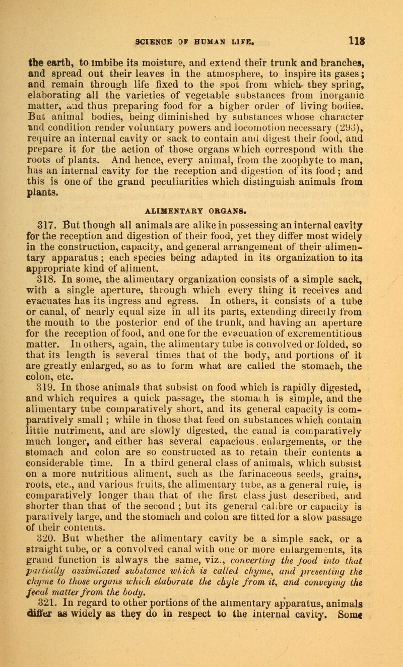 the earth, to imbibe its moisture, and extend their trunk and branches, and spread out their leaves in the atmosphere, to inspire its gases; and remain through life fixed to the spot from whick they spring, elaborating all the varieties of vegetable substances from inorganic matter, aad thus preparing food for a higher order of living bodies. But animal bodies, being diminished by substances whose character und condition render voluntary powers and locomotion necessary (29L>), require an internal cavity or sack to contain and digest their food, and prepare it for the action of those organs which correspond with the roots of plants. And hence, every animal, from the zoophyte to man, has an internal cavity for the reception and digestion of its food; and this is one of the grand peculiarities which distinguish animals from plants. ALIMENTARY ORGANS. 317. But though all animals are alike in possessing an internal cavity for the reception and digestion of their food, yet they differ most widely in the construction, capacity, and general arrangement of their alimen- tary apparatus; each species being adapted in its organization to its appropriate kind of aliment. 318. In some, the alimentary organization consists of a simple sack, with a single aperture, through which every thing it receives and evacuates has its ingress and egress. In others, it consists of a tube or canal, of nearly equal size in all its parts, extending directly from the mouth to the posterior end of the trunk, and having an aperture for the reception of food, and one for the evacuation of excrementitious matter. In others, again, the alimentary tube is convolved or folded, so that its length is several times that ot the body, and portions of it are greatly enlarged, so as to form what are called the stomach, the colon, etc. 319. In those animals that subsist on food which is rapidly digested, and which requires a quick passage, the stomach is simple, and the alimentary tube comparatively short, and its general capacity is com- paratively small; while in those that feed on substances which contain little nutrimeut, and are slowly digested, the canal is comparatively much longer, and either has several capacious. enlargements, or the stomach and colon are so constructed as to retain their contents a considerable time. In a third general class of animals, which subsist on a more nutritious aliment, such as the farinaceous seeds, grains, roots, etc., and various fruits, the alimentary tube, as a general rule, is comparatively longer thau that of the first class just described, and shorter than that of the second ; but its general calibre or capacity is paraiively large, and the stomach and colon are fitted for a slow passage of their contents. 320. But whether the alimentary cavity be a simple sack, or a straight tube, or a convolved canal with one or more enlargements, its grand function is always the same, viz., converting the food into that partially assimilated substance wldch is called chyme, and presenting the chyme to those organs which elaborate the chyle from it, and conveying the fecal matter from the body. 321. In regard to other portions of the alimentary apparatus, animals differ as widely as they do in respect to the internal cavity. Som«