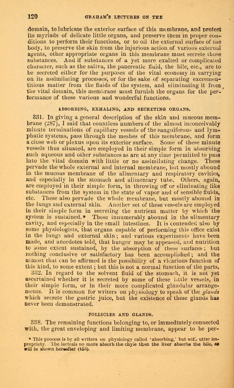 domain, to lubricate the exterior surface of this membrane, and protect its myriads of delicate little organs, and preserve tnem in proper con- ditions to perform their functions, or to oil the external surface of the body, to preserve the skin from the injurious action of various external agents, other appropriate organs in this membrane must secrete those substances. And if substances of a yet more exalted or complicated character, such as the saliva, the pancreatic fluid, the bile, etc., are to be secreted either for the purposes of the vital economy in carrying on its assimilating processes, or for the sake of separating excremen- titious matter from the fluids of the system, and eliminating it from the vital domain, this membrane must furnish the organs for the per- formance of these various and wonderful functions. ABSORBING, EXHALING, JlST) SECRETING ORGANS. 331. In giving a general description of the skin aud mucous mem- brane (287), I said that countless numbers of the almost inconceivably minute terminations of capillary vessels of the sanguiferous and lym- phatic systems, pass through the meshes of this membrane, aud form a close web or plexus upon its exterior surface. Some of these minute vessels thus situated, are employed in their simple form in absorbing such aqueous and other substances as are at any time permitted to pass into the vital domain with little or no assimilating change. These pervade the whole external and internal membrane, but mostly abound in the mucous membrane of the alimentary and respiratory cavities, and especially in the stomach and alimentary tube. Others, again, are employed in their simple form, in throwing off or eliminating like substances from the system in the state of vapor and of sensible fluids, etc. These also pervade the whole membrane, but mostly abound in the lungs and external skin. Another set of these vessels are employed in their simple form in secreting the nutrient matter by which the system is sustained.* These innumerably abound in the alimentary cavity, and especially in the small intestines. It is contended also by some physiologists, that orgaus capable of performing this office exist in the lungs and external skin; and various experiments have been made, and anecdotes told, that hunger may be appeased, and nutrition to some extent sustained, by the absorption of these surfaces ; but nothing conclusive or satisfactory has been accomplished; and the utmost that can be affirmed is the possibility of a vicarious function of this kind, to some extent; but this is not a normal function of the parts. 332. In regard to the solvent fluid of the stomach, it is not yet ascertained whether it is secreted by some of these little vessels, in their simple form, or in their more complicated glandular arrange- ments. It is common for writers on physiology to speak of the glands which secrete the gastric juice, but the existence of these glands has never been demonstrated. FOLLICLES AND GLANDS. 338. The remaining functions belonging to, or immediately connected with, the great enveloping and limiting membrane, appear to be per- * This process is by all writers on physiology called 'absorbing,' but wit*., utter im- propriety, 'the lacteals no more absorb the chyle than the liver absorbs the bile, as will be shown hereafter (465).