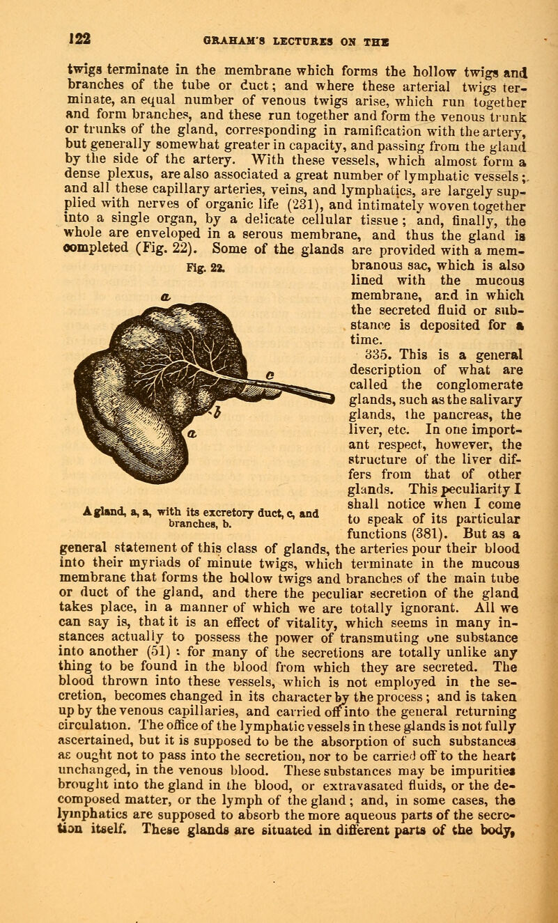 twigs terminate in the membrane which forms the hollow twigs and branches of the tube or duct; and where these arterial twigs ter- minate, an equal number of venous twigs arise, which run together and form branches, and these run together and form the venous trunk or trunks of the gland, corresponding in ramification with the artery, but generally somewhat greater in capacity, and passing from the gland by the side of the artery. With these vessels, which almost form a dense plexus, are also associated a great number of lymphatic vessels;. and all these capillary arteries, veins, and lymphatics, are largely sup- plied with nerves of organic life (231), and intimately woven together into a single organ, by a delicate cellular tissue; and, finally, the whole are enveloped in a serous membrane, and thus the gland is completed (Fig. 22). Some of the glands are provided with a mem- Fig. 22. A gland, a, a, with its excretory duct, c, and branches, b. branous sac, which is also lined with the mucous membrane, and in which the secreted fluid or sub- stance is deposited for a time. 835. This is a general description of what are called the conglomerate glands, such as the salivary glands, the pancreas, the liver, etc. In one import- ant respect, however, the structure of the liver dif- fers from that of other glands. This peculiarity I shall notice when I come to speak of its particular functions (381). But as a general statement of this class of glands, the arteries pour their blood into their myriads of minute twigs, which terminate in the mucous membrane that forms the hollow twigs and branches of the main tube or duct of the gland, and there the peculiar secretion of the gland takes place, in a manner of which we are totally ignorant. All we can say is, that it is an effect of vitality, which seems in many in- stances actually to possess the power of transmuting one substance into another (51) •• for many of the secretions are totally unlike any thing to be found in the blood from which they are secreted. The blood thrown into these vessels, which is not employed in the se- cretion, becomes changed in its character by the process; and is taken up by the venous capillaries, and carried offinto the general returning circulation. The office of the lymphatic vessels in these glands is not fully ascertained, but it is supposed to be the absorption of such substances ae ought not to pass into the secretion, nor to be carried off to the heart unchanged, in the venous blood. These substances may be impurities brought into the gland in the blood, or extravasated fluids, or the de- composed matter, or the lymph of the gland; and, in some cases, the lymphatics are supposed to absorb the more aqueous parts of the secre- tion itself. These glands are situated in different parts of the body,