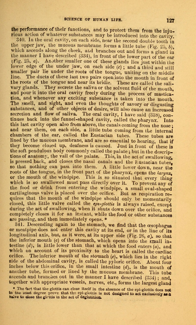 the performance of their functions, and to protect them from the inju. rious action of whatever substances may be introduced into the cavity. 340. In the oral cavity, on each side, near the second double tooth in the upper jaw, the mucous membrane forms a little tube (Fig. 25, 6), which ascends along the cheek, and branches out and forms a gland iu the manner I have described (334), in front of the lower part of the ear I fig. 25, a). Another smaller one of these glands lies just within the lower edge of the under jaw, on each side (c) ; and a third and still smaller pair lie under the roots of the tongue, uniting on the middle line. The ducts of these last two pairs open into the mouth in front of the roots of the tongue and near its bridle. These are called the sali- vary glands. They secrete the saliva or the solvent fluid of the mouth, and pour it into the oral cavity freely during the process of mastica- tion, and whenever any exciting substance is taken into the mouth. The smell, and sight, and even the thoughts of savory or disgusting substances, and of other objects of desire, will also cause an increased secretion and flow of saliva. The oral cavity, I have said (338), con- tinues back into the funnel-shaped cavity, called the pharynx. ' Into this last cavity open also from above, the canals coming from the nose; and near them, on each side, a little tube coming from the internal chambers of the ear, called the Eustacian tubes. These tubes are lined by the mucous membrane, and are so essential to hearing, that if they become closed up, deafness is caused. Just in front of these is the soft pendulous body commonly called the palate ; but in the descrip- tions of anatomy, the vail of the palate. This, in the act of swallowing, is pressed back, and closes the nasal canals and the RusLacian tubes, so that nothing can past into them. A little lower down, near the roots of the tongue, in the front part of the pharynx, opens the larynx, or the mouth of the windpipe. This is so situated that every thing which is so swallowed must pass directly over it. To prevent any of the food or drink from entering the windpipe, a small oval-shaped cartilaginous valve is placed over the orifice. But as respiration re- quires that the mouth of the windpipe should only be momentarily closed, this little valve called the epi-glottis is always raised, except during the act of swallowing, when it shuts down over the orifice, and completely closes it for an instant, while the food or other substances are passing, and then immediately opens. * 341. Descending again to the stomach, we find that the oesophagus or meatpipe does not enter this cavity at its end, or in the line of its longitudinal axis, but, as it were, at its upper side (Fig. 26, a), so that the inferior mouth (c) of the stomach, which opens into the eiiall in- testine (rf), is little lower than that at which the food enters(a), and Which on account of its proximity to the heart is called the cardiac orifice. The inferior mouth of the stomach (c), which lies in the right side of the abdominal cavity, is called the pyloric orifice. About four inches below this orifice, in the small intestine (d), is the mouth of another tube, formed or lined by the mucous membrane. This tube ascends and branches out in the manner I have described (334); and, together with appropriate vessels, nerves, etc., forms the largestgland • The &ct that the glottis can close itself in the absence of the epi-glottis does not In tne least degree prove that the. epi-glottis is not designed to act exclusively as a taive to close the glottis in the act cf deglutition,