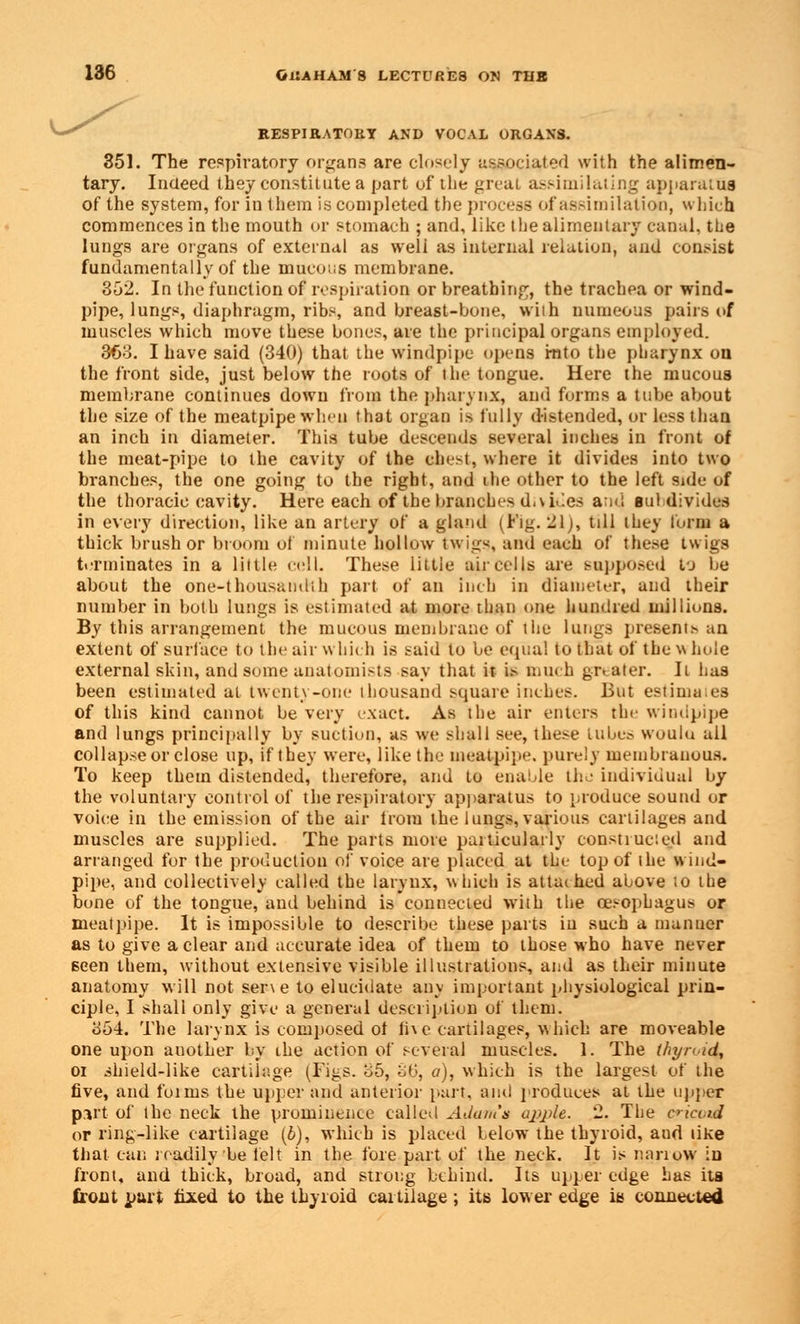 RESPIRATORY AND VOCAL ORGANS. 351. The respiratory organs are closely associated with the alimen- tary. Indeed they constitute a part of the great assimilating apparatus of the system, for in them is completed the process of assimilation, which commences in the mouth or stomach ; and, like the alimentary canal, the lungs are organs of external as well as internal relation, and consist fundamentally of the mucous membrane. 352. In the function of respiration or breathing, the trachea or wind- pipe, lungs, diaphragm, ribs, and breast-bone, wiih numeous pairs of muscles which move these bones, are the principal organs employed. 363. I have said (340) that the windpipe opens mto the pharynx on the front side, just below the roots of the tongue. Here the mucous membrane continues down from the pharynx, and forms a tube about the size of the meatpipe when that organ is fully d-istended, or less than an inch in diameter. This tube descends several inches in front of the meat-pipe to the cavity of the ebest, where it divides into two branches, the one going to the right, and the other to the left side of the thoracic cavity. Here each of the branches d.w.les and sul divides in every direction, like an artery of a gland (Fig. lilj, till they form a thick brush or broom of minute hollow twigs, and each of these twigs terminates in a little cell. These little air eel Is are supposed fj he about the one-thousandth part of an inch in diameter, and their number in both lungs is estimated at more than one hundred millions. By this arrangement the mucous membrane of the lungs presents an extent of surface to the air which is said to be equal to that of the w hole external skin, and some anatomists say that it is much greater. It has been estimated at twenty-one thousand square inches. But estimaies of this kind cannot be very exact. As the air enters the windpipe and lungs principally by suction, as we shall see, these tubes woulu all collapse or close up, if they were, like the me&tpipe. purely membranous. To keep them distended, therefore, and to enable the individual by the voluntary control of the respiratory apparatus to produce sound or voice in the emission of the air from the lungs, various cartilages and muscles are supplied. The parts more particularly constiuc.ed and arranged for the production of voice are placed at the top of the wind- pipe, and collectively called the larynx, which is attached above to the bone of the tongue, and behind is connected with the oesophagus or meatpipe. It is impossible to describe these parts iu such a manuer as to give a clear and accurate idea of them to those who have never seen them, without extensive visible illustrations, and as their minute anatomy will not ser\e to elucidate any important physiological prin- ciple, I shall only give a general description of them. 354. The larynx is composed ol ii\e cartilages, which are moveable one upon auother by the action of several muscles. 1. The thyn id, oi shield-like cartilage (Figs. 35, 3b, a), which is the largest of the five, and foirus the upper and anterior part, and produces at the upper part of the neck the prominence called Adam's apple. 2. The cricoid or ring-like cartilage (b), which is placed below the thyroid, aud like that can readily be felt in the fore part of the neck. It is narrow in front, and thick, broad, and strong behind. Its upper edge has its front part fixed to the thyroid cartilage; its lower edge is connected