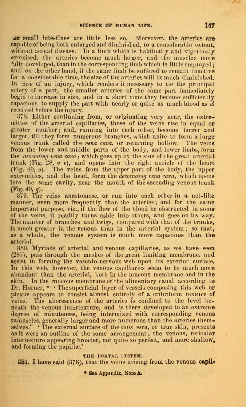 *ie small intestines are little less so. Moreover, the arteries are capable of being both enlarged and diminished, to a considerable extent, without actual disease. In a limb which is habitually and vigorously exercised, the arteries become much larger, and the muscles more *ully developed, than in the corresponding limb which is little employed; and. on the other hand, if the same limb be suffered to remain inactive for a considerable time, the size of the arteries will be much diminished. In case of an injury, which renders it necessary to tie the principal artery of a part, the smaller arteries of the same part immediately begin to increase in size, and in a short time they become sufficiently capacious to supply the part with nearly or quite as much blood as it received before the injury. 378. Either continuing from, or originating very near, the extre- mities of the arterial capillaries, those of the veins rise in equal or greater number; and, running into each other, become larger and larger, till they form numerous branches, which unite to form a large venous trunk called the vena cava, or returning hollow. The veins from the lower and middle parts of the body, and lower limbs, form the ascending vena cava; which goes up by the siue of the great arterial trunk (Fig. 28, v v), and opens into the right auricle (f the heart (Fig. 40, o). The veins from the upper part of the body, the upper extremities, and the head, form the descending vena cava, which opens into the same cavity, near the mouth of the ascending venous trunk (Fig. 40, q). 379. The veins anastomose, or run into each other in a net-like manner, even more frequently than the arteries; and for the same important purpose, viz., if the flow of the blood be obstructed in some of the veins, it readily turns aside into others, and goes on its way. The number of branches and twigs, compared with that of the trunks, is much greater in the venous than in the arterial system; so that, as a whole, the venous system is much more capacious than the arterial. 380. Myriads of arterial and venous capillaries, as we have seen (287), pass through the meshes of the great limiting membrane, and assist in forming the vasculo-nervous web upon its exterior surface. In this web, however, the venous capillaries seem to be much more abundant than the arterial, both in the mucous membrane and in the skin. In the mucous membrane of the alimentary canal according to Dr. Horner, * * The superficial layer of vessels composing this web or p.lexus appears to consist almost entirely of a cribriform texture of veins. The aborescence of the arteries is confined to the level be- neath the venous intertexture, and is there developed to an extreme degree of minuteness, being intermixed with corresponding venous ramuscles, generally larger and more numerous than the arteries them- selves.' ' The external surface of the cutis vera, or true skin, presents as it were an outline of the same arrangement; the venous, reticular intertexture appearing broader, not quite so perfect, and more shallow, and forming the papillae.' THE PORTAL SYSTEM. 881. I have said (378), that the veins arising from the venous cfcpii- • See Appendix, Note A.