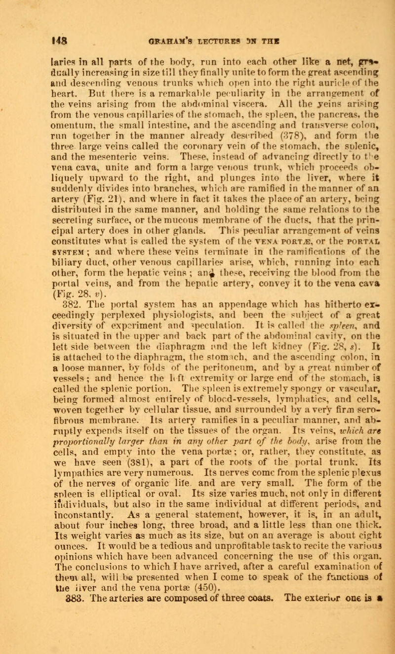 laries in all parts of the body, run into each other like a net, |rr%» dually increasing in size till they finally unite to form the great ascending and descending venous trunks which open into the right auricle of the heart. But there is a remarkable peculiarity in the arrangement of the veins arising from the abdominal viscera. All the .veins arising from the venous capillaries of the stomach, the spleen, the pancreas, the omentum, the small intestine, and the ascending and transverse colon, run together in the manner already described (378), and form the three large veins called the coronary vein of the stomach, the sulenic, and the mesenteric veins. These, instead of advancing directly to the vena cava, unite and form a large venous trunk, which proceeds ob- liquely upward to the light, and plunges into the liver, where it suddenly divides into branches, which are ramified in the manner of an artery (Fig. 21), and where in fact it takes the place of an artery, being distributed in the same manner, and holding the same relations to the secreting surface, or the mucous membrane of the ducts, that the prin- cipal artery does in other glands. This peculiar arrangement of veins constitutes what is called the system of the vena portve, or the porta i. system; and where these veins terminate in the ramifications of the biliary duct, other venous capillaries arise, which, running into each other, form the hepatic veins ; an£ these, receiving the blood from the portal veins, and from the hepatic arterv, convey it to the vena cava (Fig. 28. v). 382. The portal system has an appendage which has hitherto ex- ceedingly perplexed physiologists, and been the subject of a great diversity of experiment and speculation. It is called the sp'een, and is situated in the upper and back part of the abdominal cavity, on the lett side between the diaphragm :>nd the left kidney (Fig. 28, s). It is attached to the diaphragm, the stonvich, and the ascending colon, in a loose manner, by (olds of the peritoneum, and by a great number of vessels; and hence the It ft extremity or large end of the stomach, is called the splenic portion. The spleen is extremely spongy or vascular, being formed almost entirely of blood-vessels, lymphatics, and cells, woven together by cellular tissue, and surrounded by a very firm sero- fibrous membrane. Its artery ramifies in a peculiar manner, and ab- ruptly expends itself on the tissues of the organ. Its veins, which are proportionally larger than in any other part of the body, arise from the cells, and empty into the vena porta?; or, rather, they constitute, as we have seen (381), a part of the roots of the portal trunk. Its lympathics are very numerous. Its nerves come from the splenic plexus of the nerves of organic lite and are very small. The form of the snleen is elliptical or oval. Its size varies much, not only in different individuals, but also in the same individual at different periods, and inconstantly. As a general statement, however, it is, in an adult, about four inches long, three broad, and a little less than one thick. Its weight varies as much as its size, but on an average is about eight ounces. It would be a tedious and unprofitable task to recite the various opinions which have been advanced concerning the use of this organ. The conclusions to which I have arrived, after a careful examination of them all, will be presented when I come to speak of the functions of the liver and the vena porta? (450). 383. The arteries are composed of three coats. The exterior one is a