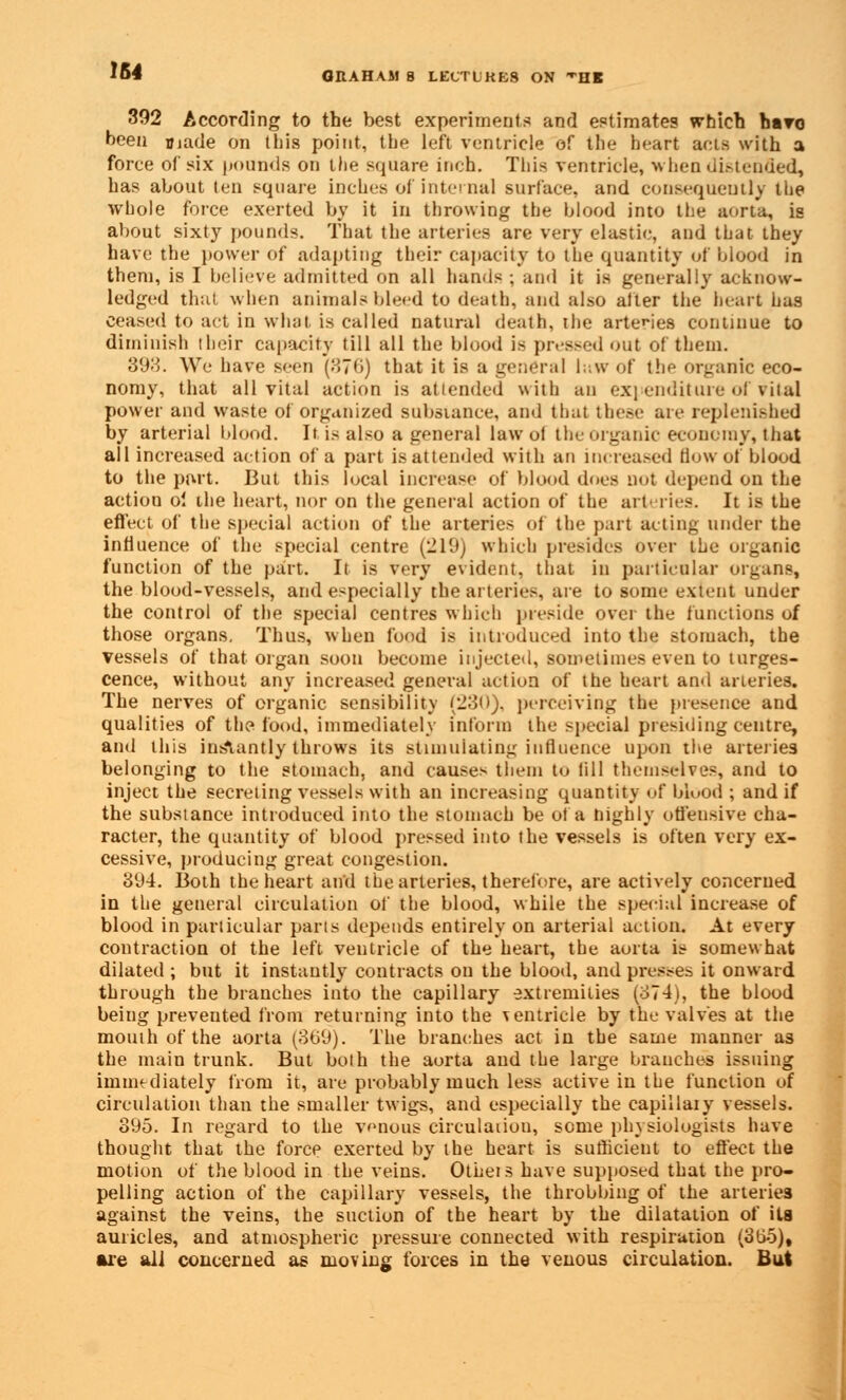 IM GRAHAM 8 LECTUKB8 ON HE 392 According to the best experiments and estimates which havo been made on this point, the left ventricle of the heart acts with a force of six pounds on the square inch. This ventricle, when distended, has about ten square inches of internal surface, and consequently the whole force exerted by it in throwing the blood into the aorta, is about sixty pounds. That the arteries are very elastic, and that they have the power of adapting their capacity to the quantity of blood in them, is I believe admitted on all hands ; and it is generally acknow- ledged that when animate bleed to death, and also after the heart has ceased to act in what is called natural death, the artenes continue to diminish their capacity till all the blood is pressed out of them. 398. We have seen (876) that it is a general law of the organic eco- nomy, that all vital action is attended \sith an expenditure of vital power and waste of organized substance, and that these are replenished by arterial blood. It is also a general law ot the organic economy, that all increased action of a part is attended with an increased flow of blood to the part. But this local increase of blood does not depend on the action oi the heart, nor on the general action of the arteries. It is the efleet of the special action of the arteries of the part acting under the influence of the special centre (219) which presides Over the organic function of the part. It is very evident, that in particular organs, the blood-vessels, and especially the arteries, are to some extent under the control of the special centres which preside over the functions of those organs. Thus, when food is introduced into the stomach, the vessels of that organ soon become injected, sometimes even to tumes- cence, without any increased general action of the heart and arteries. The nerves of organic sensibility (230). perceiving the presence and qualities of the food, immediately inform the special presiding centre, and this instantly throws its stimulating influence upon the arteries belonging to the stomach, and causes them to till themselves, and to inject the secreting vessels with an increasing quantity of blood ; and if the substance introduced into the stomach be of a highly offensive cha- racter, the quantity of blood pressed into the vessels is often very ex- cessive, producing great congestion. 8U4. Both the heart and the arteries, therefore, are actively concerned in the general circulation of the blood, while the special increase of blood in particular parts depends entirely on arterial action. At every contraction ot the left ventricle of the heart, the aorta is somewhat dilated ; but it instantly contracts on the blood, and presses it onward through the branches into the capillary extremities (374), the blood being prevented from returning into the ventricle by the valves at the mouth of the aorta (369). The branches act in the same manner as the main trunk. But both the aorta and the large branches issuing immediately from it, are probably much less active in the function of circulation than the smaller twigs, and especially the capillaiy vessels. 895. In regard to the venous circulation, seme physiologists have thought that the force exerted by the heart is sufficient to effect the motion of the blood in the veins. OtLei s have supposed that the pro- pelting action of the capillary vessels, the throbbing of the arteries against the veins, the suction of the heart by the dilatation of its auricles, and atmospheric pressure connected with respiration (3(i5), are all concerned as moving forces in the venous circulation. But