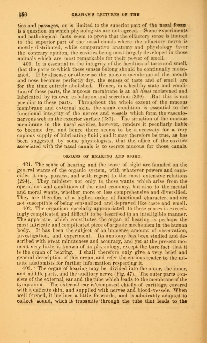 ties and passages, or is limited to the superior part of the nasal fosse is a question on which physiologists arc not agreed. Some experiments and pathological facts seem to prove that the olfactory sense is limited to the superior part of the nasal canals where the olfactory nerve is mostly distributed, while comparative anatomy and physiology favor the contrary opinion, the cavities being most largely developed in those animals which are most remarkable for their power of smell. 400. It is essential to the integrity of the faculties of taste and smell, that the parts to which these senses belong should be continually moist- ened. If by disease or otherwise the mucous membrane of the mouth and nose becomes perfectly dry, the senses of taste and of smell are for the time entirely abolished. Hence, in a healthy state and condi- tion of these parts, the mucous membrane is at all times moistened and lubricated by its own exhalation and secretion (339). But this is not peculiar to these parts. Throughout the whole extent of the mucous membrane and external skin, the same condition is essential to the functional integrity of the nerves and vessels which form the vasculo- nervous web on the exterior surface (-87). The situation of the mucous membrane in the nasal cavities, however, renders it peculiarly liable to become dry, and hence there seems to be a necessity for a very copious supply of lubricating fluid : and it may therefore be true, as has been suggested by some physiologists, that the office of the cavities associated with the nasal canals is to secrete mucous for those canals. ORGANS OF HEARINO AND SIGHT. 401. The sense of hearing and the sense of sight are founded on the general wants of the organic system, with whatever powers and capa- cities it may possess, and with regard to the most extensive relations (294). They minister not only to those wants which arise from the operations and conditions of the vital economy, but ai~o to the mental and mora! wants, whether more or less comprehensive and diversitied. They are therefore of a higher order of functional character, and are not susceptible of being sensualized and depraved like taste and smell. 402. The organism specially appropriated to these erases is exceed- ingly complicated and difficult to be described in an intelligible manner. The apparatus which constitutes the organ of hearing is perhaps the most, intricate and complicated piece of organic mechanism in the human body. It has been the suhjeet of an immense amount of observation, investigation, and experiment. Its anatomy has been studied and de- scribed with great minuteness and accuracy, and yet at the present mo- ment very little is known of its physiology, except the bare fact that it is the organ of hearing. I shall therefore only give a very brief and general description of this organ, and refer the curious reader to the mi- nute anatomists for further information respecting it. 403. ' The organ of hearing may be divided into the outer, the inner, and middle parts, and the auditory nerve (Fig. 47). The outer parts con- sists of the external ear and the tube which leads to the membrane of the tympanum. The external ear is'composed chiefly of cartilage, covered with a delicate skin, and supplied with nerves and blood-vessels. When well formed, it inclines a little forwards, and is admirably adapted to collect bound, whch it transmits through the tube th&t leads to the