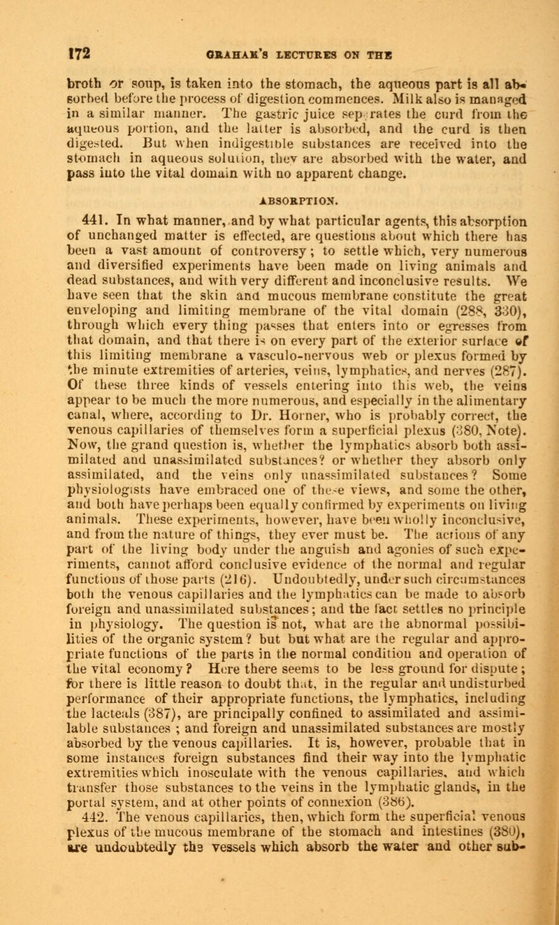 broth or soup, is taken into the stomach, the aqueous part is all ab- sorbed before the process of digestion commences. Milk also is managed in a similar manner. The gastric juice sep rates the curd from the aqueous portion, arid the latter is absorbed, and the curd is then digested. But when indigestible substances are received into the stomach in aqueous solution, thev are absorbed with the water, and pass into the vital domain with no apparent change. ABSORPTION. 441. In what manner, and by what particular agents, this absorption of unchanged matter is effected, are questions about which there has been a vast amount of controversy ; to settle which, very numerous and diversified experiments have been made on living animals and dead substances, and with very different and inconclusive results. We have seen that the skin and mucous membrane constitute the great enveloping and limiting membrane of the vital domain (288, 330), through which every thing parses that enters into or egresses from that domain, and that there is on every part of the exterior surlace of this limiting membrane a vasculo-nervous web or plexus formed by the minute extremities of arteries, veins, lymphatics, and nerves (287). Of these three kinds of vessels entering into this web, the veins appear to be much the more numerous, and especially in the alimentary canal, where, according to Dr. Horner, who is probably correct, the venous capillaries of themselves form a superficial plexus (380, Note). Now, the grand question is, whether the lymphatics absorb both assi- milated and unasbimilated substances? or whether they absorb only assimilated, and the veins only unassimilated substances? Some physiologists have embraced one of these views, and some the other, and both have perhaps been equally confirmed by experiments on living animals. These experiments, however, have been wholly inconclusive, and from the nature of things, they ever must be. The actions of any part of the living body under the anguish and agonies of such expe- riments, cannot afford conclusive evidence of the normal and regular functions of those parts (216). Undoubtedly, under such circumstances both the venous capillaries and the lymphatics can be made to absorb foreign and unassimilated substances; and the fact settles no principle in physiology. The question is not, what are the abnormal possibi- lities of the organic system? but but what are the regular and appro- priate functions of the parts in the normal condition and operation of the vital economy? Here there seems to be less ground for dispute ; for there is little reason to doubt that, in the regular and undisturbed performance of their appropriate functions, the lymphatics, including the lacteals (387), are principally confined to assimilated and assimi- lable substances ; and foreign and unassimilated substances are mostly absorbed by the venous capillaries. It is, however, probable that in some instances foreign substances find their way into the lymphatic extremities which inosculate with the venous capillaries, and which transfer those substances to the veins in the lymphatic glands, in the portal system, and at other points of connexion (38b). 442. The venous capillaries, then, which form the superficial venous plexus of the mucous membrane of the stomach and intestines (380), lire undoubtedly tb.3 vessels which absorb the water and other sub-