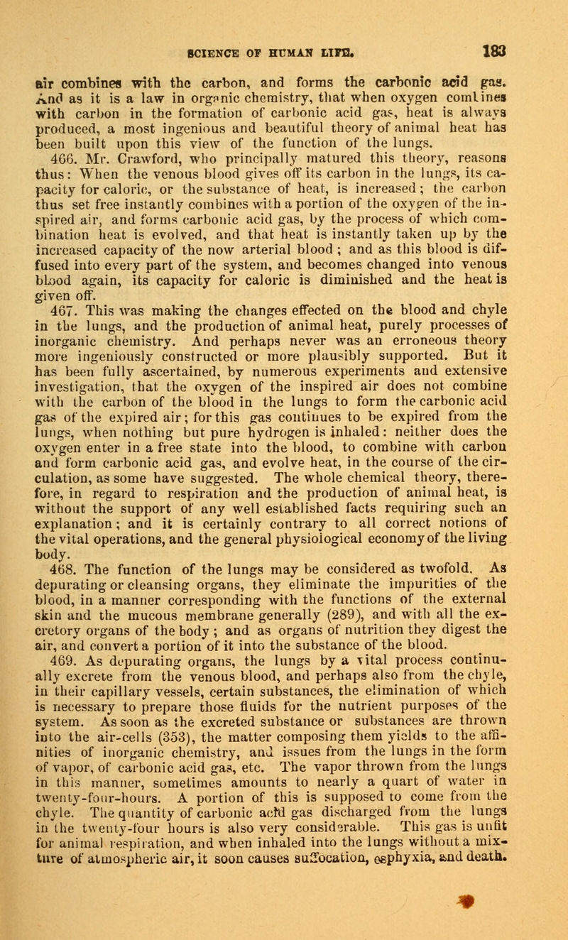 air combines with the carbon, and forms the carbonic acid gas. And as it is a law in organic chemistry, that when oxygen comlines with carbon in the formation of carbonic acid gas, heat is always produced, a most ingenious and beautiful theory of animal heat has been built upon this view of the function of the lungs. 466. Mr. Crawford, who principally matured this theor}r, reasons thus: When the venous blood gives off its carbon in the lungs, its ca- pacity for caloric, or the substance of heat, is increased; the carbon thus set free instantly combines with a portion of the oxygen of the in- spired air, and forms carbonic acid gas, by the process of which com- bination heat is evolved, and that heat is instantly taken up by the increased capacity of the now arterial blood ; and as this blood is dif- fused into every part of the system, and becomes changed into venous bl.ood again, its capacity for caloric is diminished and the heat is given off. 467. This was making the changes effected on the blood and chyle in the lungs, and the production of animal heat, purely processes of inorganic chemistry. And perhaps never was an erroneous theory more ingeniously constructed or more plausibly supported. But it has been fully ascertained, by numerous experiments and extensive investigation, that the oxygen of the inspired air does not combine with the carbon of the bfood in the lungs to form the carbonic acid gas of the expired air; for this gas continues to be expired from the lungs, when nothing but pure hydrogen is inhaled: neither does the oxygen enter in a free state into the blood, to combine with carbon and form carbonic acid gas, and evolve heat, in the course of the cir- culation, as some have suggested. The whole chemical theory, there- fore, in regard to respiration and the production of animal heat, is without the support of any well established facts requiring such an explanation; and it is certainly contrary to all correct notions^ of the vital operations, and the general physiological economy of the living body. 468. The function of the lungs may be considered as twofold. As depurating or cleansing organs, they eliminate the impurities of the blood, in a manner corresponding with the functions of the external skin and the mucous membrane generally (289), and with all the ex- cretory organs of the body ; and as organs of nutrition they digest the air, and convert a portion of it into the substance of the blood. 469. As depurating organs, the lungs by a \ital process continu- ally excrete from the venous blood, and perhaps also from the chyle, in their capillary vessels, certain substances, the elimination of which is necessary to prepare those fluids for the nutrient purposes of the system. As soon as the excreted substance or substances are thrown iDto the air-cells (353), the matter composing them yields to the affi- nities of inorganic chemistry, and issues from the lungs in the form of vapor, of carbonic acid gas, etc. The vapor thrown from the lungs in this manner, sometimes amounts to nearly a quart of water in twenty-four-hours. A portion of this is supposed to come from the chyle. The quantity of carbonic acfd gas discharged from the lungs in the twenty-four hours is also very considerable. This gas is unfit for animal respiration, and when inhaled into the lungs without a mix- ture of atmospheric air, it soon causes suffocation, eephyxia, and death.