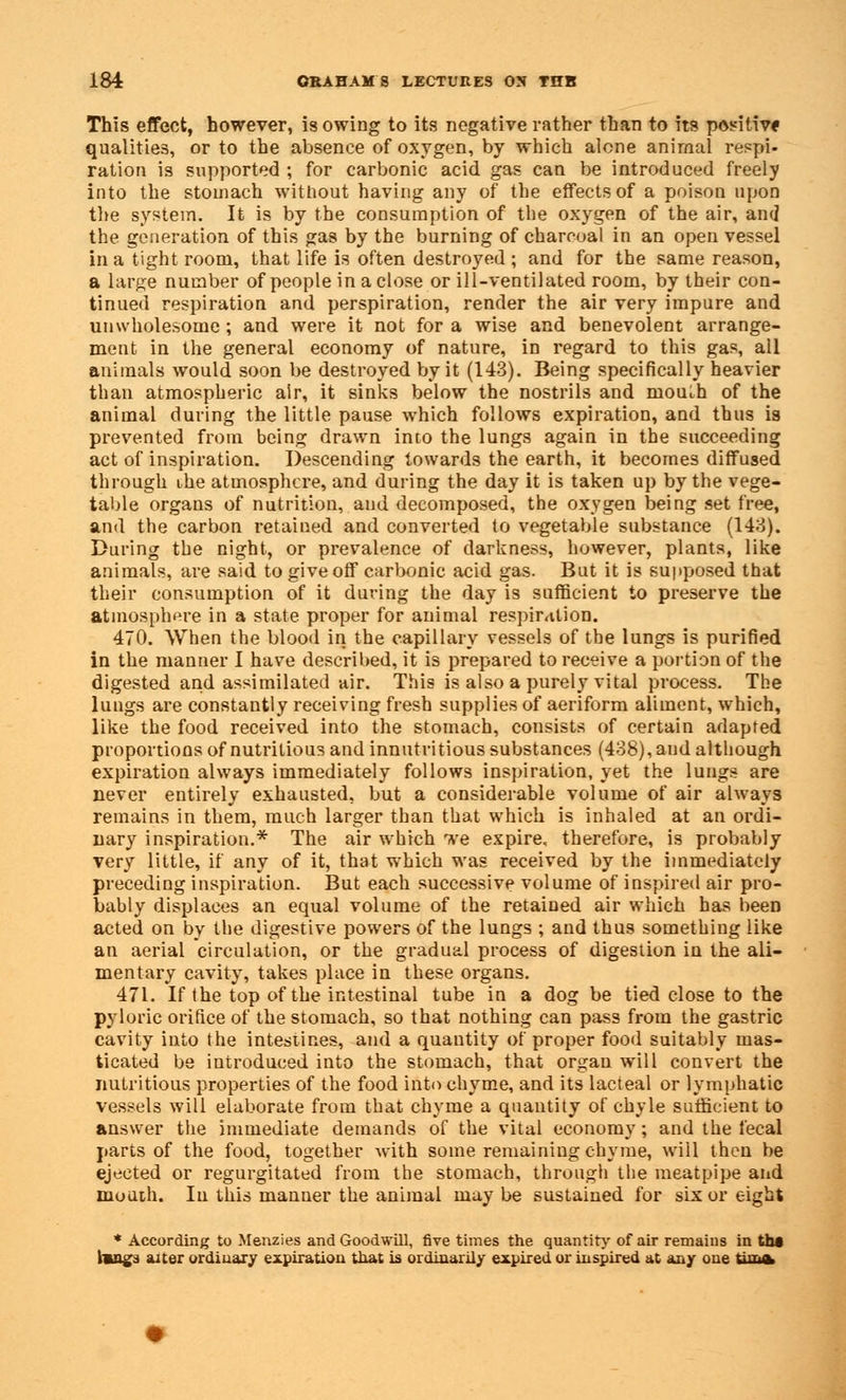 This effect, however, is owing to its negative rather than to its positive qualities, or to the absence of oxygen, by which alone animal respi- ration is supported ; for carbonic acid gas can be introduced freely into the stomach without having any of the effects of a poison upon the system. It is by the consumption of the oxygen of the air, and the generation of this gas by the burning of charcoal in an open vessel in a tight room, that life is often destroyed ; and for the same reason, a large number of people in a close or ill-ventilated room, by their con- tinued respiration and perspiration, render the air very impure and unwholesome ; and were it not for a wise and benevolent arrange- ment in the general economy of nature, in regard to this gas, all animals would soon be destroyed by it (143). Being specifically heavier than atmospheric air, it sinks below the nostrils and mouth of the animal during the little pause which follows expiration, and thus is prevented from being drawn into the lungs again in the succeeding act of inspiration. Descending towards the earth, it becomes diffused through ihe atmosphere, and during the day it is taken up by the vege- table organs of nutrition, and decomposed, the oxygen being set free, and the carbon retained and converted to vegetable substance (143). During the night, or prevalence of darkness, however, plants, like animals, are said to give off carbonic acid gas. But it is supposed that their consumption of it during the day is sufficient to preserve the atmosphere in a state proper for animal respiration. 470. When the blood in the capillary vessels of the lungs is purified in the manner I have described, it is prepared to receive a portion of the digested and assimilated air. This is also a purely vital process. The lungs are constantly receiving fresh supplies of aeriform aliment, which, like the food received into the stomach, consists of certain adapted proportions of nutritious and innutritious substances (438), and although expiration always immediately follows inspiration, yet the lungs are never entirely exhausted, but a considerable volume of air always remains in them, much larger than that which is inhaled at an ordi- nary inspiration.* The air which we expire, therefore, is probably very little, if any of it, that which was received by the immediately preceding inspiration. But each successive volume of inspired air pro- bably displaces an equal volume of the retained air which has been acted on by the digestive powers of the lungs ; and thus something like an aerial circulation, or the gradual process of digestion in the ali- mentary cavity, takes place in these organs. 471. If the top of the intestinal tube in a dog be tied close to the pyloric orifice of the stomach, so that nothing can pass from the gastric cavity into the intestines, and a quantity of proper food suitably mas- ticated be introduced into the stomach, that organ will convert the nutritious properties of the food into chyme, and its lacteal or lymphatic vessels will elaborate from that chyme a quantity of chyle sufficient to answer the immediate demands of the vital economy; and the fecal parts of the food, together with some remaining chyme, will then be ejected or regurgitated from the stomach, through the meatpipe and mouth. In this manner the animal may be sustained for six or eight * According to Menzies and Goodwill, five times the quantity of air remains in tbt Imngs alter ordinary expiration that is ordinarily expired or inspired at any one timfc