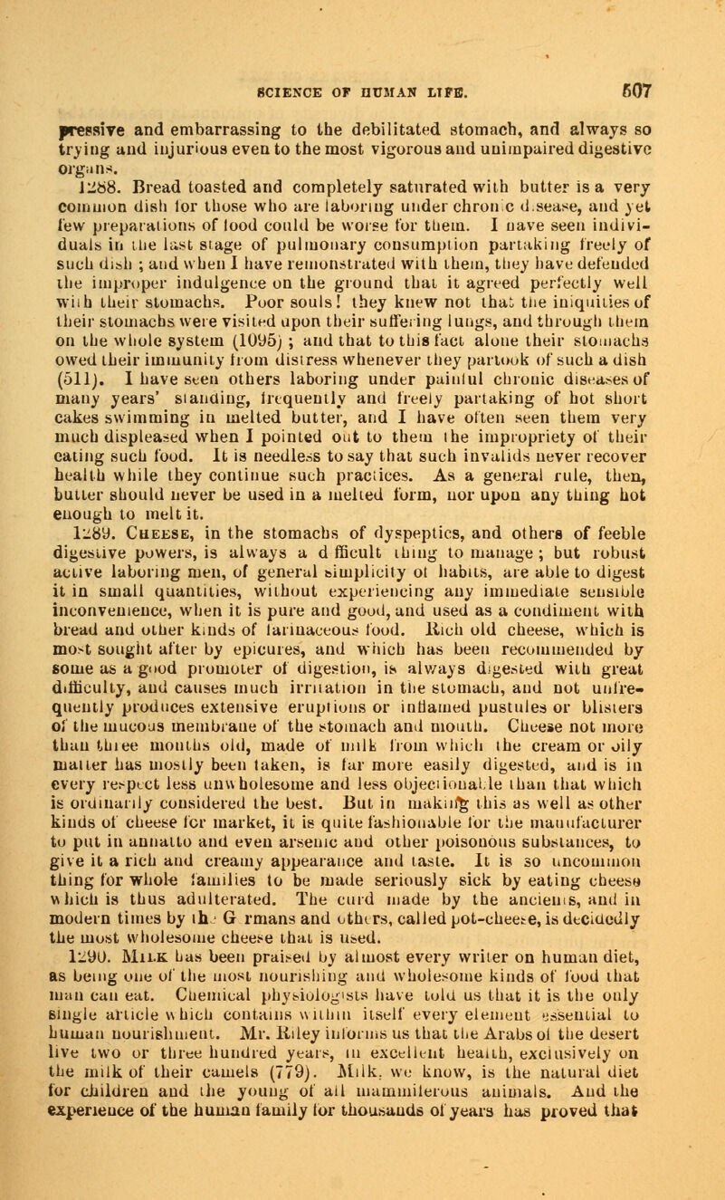 preesive and embarrassing to the debilitated stomach, and always so trying and injurious even to the most vigorous and unimpaired digestive organs. l'J.88. Bread toasted and completely saturated with butter is a very common dish lor those who are laboring under chronc d.sease, and yet lew preparations of lood could be worse tor them. I nave seen indivi- duals in the last stage of pulmonary consumption partaking freely of such dish ; and when I have remonstrated with them, they have defended ihe improper indulgence on the ground that it agreed perfectly well wiih their stomachs. Poor souls! they knew not thai the iniquities of their stomachs were visited upon their suffering lungs, and through them on the whole system (1095) ; and that to this fact alone their stomachs owed their immunity from distress whenever they partook of such a dish (511). I have seen others laboring under paiulul chronic diseases of many years' standing, frequently and freely partaking of hot short cakes swimming in melted butter, and I have often seen them very much displeased when I pointed out to them the impropriety of their eating such food. It is needless to say that such invalids never recover health while they continue such practices. As a general rule, then, butter should never be used in a melted form, nor upon any thing hot enough to melt it. 1^89. Cheese, in the stomachs of dyspeptics, and others of feeble digestive powers, is always a d fficult thing to manage ; but robust active laboring men, of general simplicity ot habits, are able to digest it in small quantities, without experiencing any immediate sensible inconvenience, when it is pure and good, and used as a condiment with bread and other kinds of larmaceous food, llich old cheese, which is most sought after by epicures, and which has been recommended by some as a good promoter of digestion, is always digested with great difficulty, and causes much irritation in the stomach, and not unfre- quently produces extensive eruptions or inflamed pustules or blisters of the mucous membrane of the stomach and mouth. Cheese not more than thiee mouths old, made of milk from which the cream or oily matter has mostly been taken, is far more easily digested, and is in every respect less unwholesome and less objectionable than that which is ordinarily considered the best. But in maku/g this as well as other kinds of cheese for market, it is quite fashionable for the manufacturer to put in aunatto and even arsenic and other poisonous substances, to give it a rich and creamy appearance and taste. It is so uncommon thing for whole families to be made seriously sick by eating chees» which is thus adulterated. The curd made by the ancients, and in modern times by th G rmans and others, called pot-cheese, is decidedly the most wholesome cheese thai is used. 1290. Mii.K has been praised by almost every writer on human diet, as being one of the uiosi nourishing and wholesome kinds of food that man can eat. Chemical physiologists have told us that it is the only single article w hich contains within itself every element essential to human nourishment. Mr. Kiley informs us that the Arabs oi the desert live two or three hundred years, in excellent heaiLh, exclusively on the milk of their camels (779). Miik; we know, is the natural diet for children aud the young of all mammilerous animals. And the experience of the humau family tor thousands of years has proved that