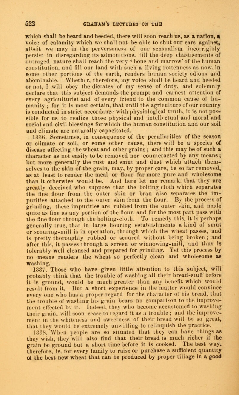 which shall be heard and heeded, there will soon reach us, as a nation, a voice of calamity which we shall not be able to shut our ears against, albeit we may in I he perverseness of our sensualism incorrigibly persist in disregarding its admonitions, till the deep chastisements of outraged nature shall reach the very ' bone and marrow' of the human constitution, and fill our land wiih such a living rottenness as now, in some other portions of the earth, renders human society odious and abominable. Whether, therefore, my voice shall be heard and heeded or not, I will obey the dictates of my sense of duty, and solemnly declare that this subject demands the prompt and earnest attention of every agriculturist and of every friend to the common cause of hu- manity ; for it is most certain, that until the agriculture of our country is conducted in strict accordance with physiological truth, it. is not pos- sible for us to realize those physical and intellectual and moral and social and civil blessings for which the human constitution and our soil and climate are naturally capacitated. 1336. Sometimes, in consequence of the peculiarities of the season OT climate or soil, or some other cause, there will be a species of disease affecting the wheat and other grains ; and this may be of such a character as not easily to be removed nor counteracted by any means; but more generally the rust and smut and dust which attach them- selves to the skin of the grain, may, by proper care, be so far removed, as at least to render the meal or flour far more pure and wholesome than it otherwise would be. And here let me remark, that they are greatly deceived who suppose that the bolting cloth which separates the fine flour from the outer skin or bran also separates the im- purities attached to the outer skin from the flour. By the process of grinding, these impurities are rubbed from the outer skin, and made quite as fine as any portion of the flour, and for the most part pass with the fine flour through the bolting-cloth. To remedy this, it is perhaps generally true, that in large flouring establishments a kind of smut or scouring-mill is in operation, through which the wheat passes, aud is pretty thoroughly rubbed or scoured without being broken; and after this, it passes through a screen or winnowing-mill, and thus is tolerably well cleansed and prepared for grinding. Yet this process by no means renders the wheat so perfectly clean and wholesome as washing. 1337. Those who have given little attention to this subject, will probably think that the trouble of washing all their bread-stuff before it is ground, would be much greater than any benefit, which would result from it. But a short experience in the matter would convince every one who has a proper regard for the character of his bread, that the trouble of washing his grain bears no comparison to the improve- ment effected by it. Indeed, they who become accustomed to washing their grain, will soon cease to regard it as a trouble; and the improve- ment in the whiteness and sweetness of their bread will be so_ great, that they would be extremely unwilling to relinquish the practice. 1338. When people are so situated that they can have things as they wish, they will also find that their bread is much richer if the grain be ground but a short time before it is cooked. The best way, therefore, is, for every family to raise or purchase a sufficient quantity of the best new wheat that can be produced by proper tillage in a good