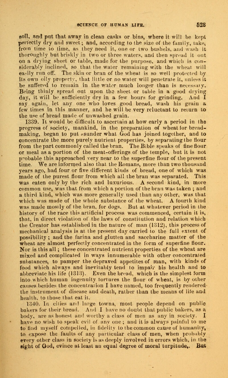 fcoil, and put that away in clean casks or bins, where it will be kept perfectly dry ami sweet; and, according to the size of the family, take, from time to time, as they need it, one or two bushels, and wash it thoroughly but briskly in two or three waters, and then spread it out on a drying sheet or table, made for the purpose, and which is con- siderably inclined, so that the water remaining with the wheat will easily run off. The skin or bran of the wheat is so well protected by its own oily property, that little or no water will penetrate it, unless it be suffered to remain in the water much longer than is necessary. Being thinly spread out upon the sheet or table in a good drying day, it will be sufficiently dry in a few hours for grinding. And I say again, let any one who loves good bread, wash his grain a few times in this manner, and he will be very reluctant to return to the use of bread made of unwashed grain. 1339. Tt would be difficult to ascertain at how early a period in the progress of society, mankind, in the preparation of wheat for bread- making, began to put ^sunder what God has joined together, and to concentrate the more purely nutrient properties, by separating the flour from the part commonly called the bran. The Bible speaks of fine flour or meal as a portion of the meat-offerings of the temple, but it is not p-obable this approached very near to the superfine flour of the present time. We are informed also that the Romans, more than two thousand years ago, had four or five different kinds of bread, one of which was made of the purest flour from which ail the bran was separated. This was eaten only by the rich and luxurious. A second kind, in more common use, was that from which a portion of the bran was taken ; and a third kind, which was more generally used than any other, was that which was made of the whole substance of the wheat. A fourth kind was made mosily of the bran, for dogs. But at whatever period in the history of the race this artificial process was commenced, certain it is, that, in direct violation of the laws of constitution and relation which the Creator has established iu the nature of man (1312), this process of mechanical analysis is at the present day carried to the full extent of possibility ; and the farina and glutten and saccharine matter of the wheat are almost perfectly concentrated in the form of superfine flour. Nor is this all; these concentrated nutrient properties of the wheat are mixed and complicated in ways innumerable with other concentrated substances, to pamper the depraved appetites of man, with kinds of food which always and inevitably tend to impair his health and to abbreviate his life (1313). Even the bread, which is the simplest form into which human ingenuity tortures the flour of wheat, is by other causes besides the concentration I have named, too frequently rendered- the instrument of disease and death, rather than the means of life and health, to those that eat it. 1340. In cities and large towns, most people depend on public bakers for their bread. And I have no doubt that public bakers, as a body, are as honest and worthy a class of men as any in society. I have no wish to speak evil of any one ; and it is always painful to me to find myself compelled, iu fidelity tothecommou cause of humanity, to expose the faults of any particular class of men, when probably every other class in society is as deeply involved in errors which, in the gight of God, evince at least au equal degree of moral turpitude,. But