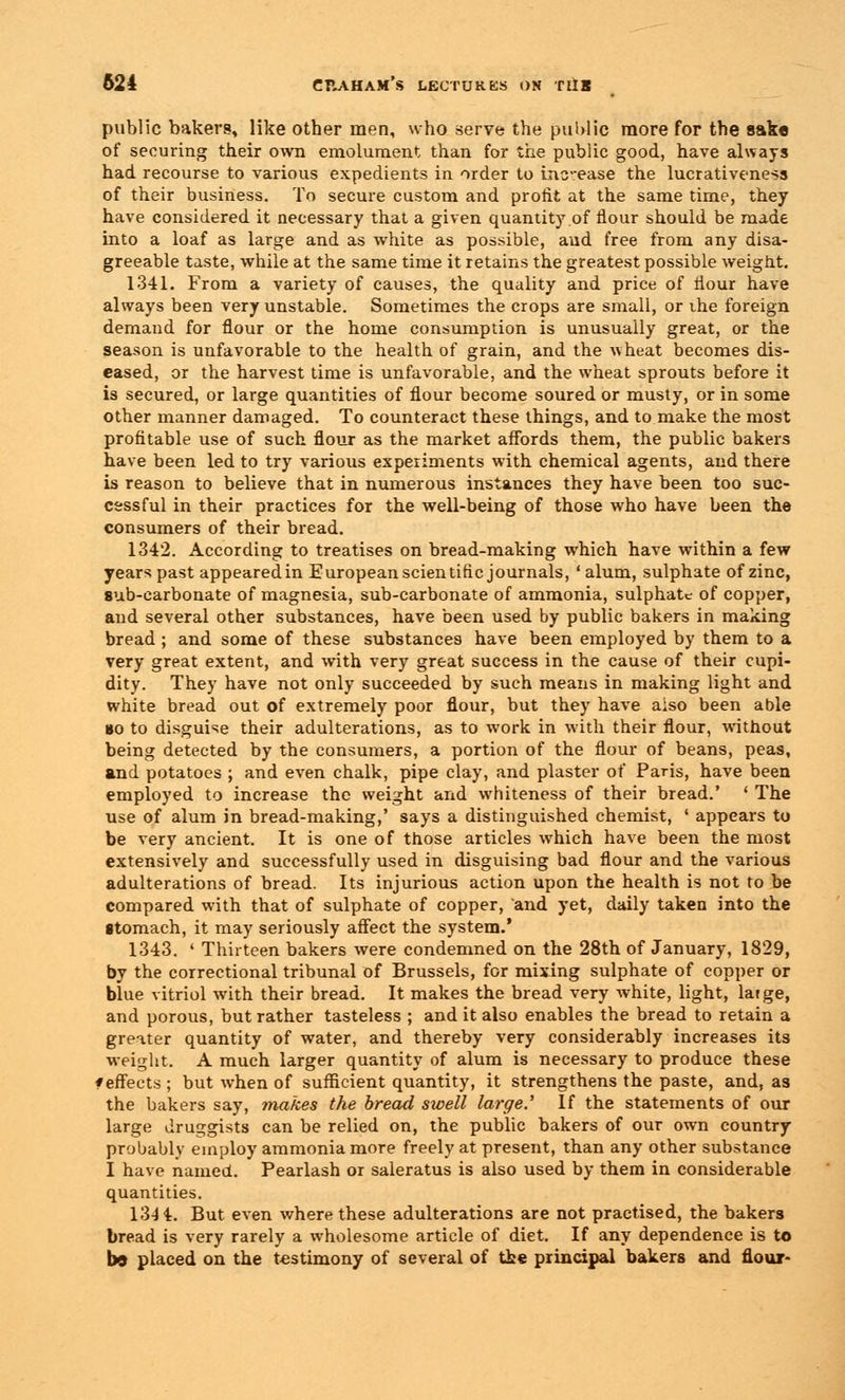 public bakers, like other men, who serve the public more for the sake of securing their own emolument than for the public good, have always had recourse to various expedients in order to increase the lucrativeness of their business. To secure custom and profit at the same time, they have considered it necessary that a given quantity of flour should be made into a loaf as large and as white as possible, aud free from any disa- greeable taste, while at the same time it retains the greatest possible weight. 1341. From a variety of causes, the quality and price of flour have always been very unstable. Sometimes the crops are small, or the foreign demand for flour or the home consumption is unusually great, or the season is unfavorable to the health of grain, and the wheat becomes dis- eased, or the harvest time is unfavorable, and the wheat sprouts before it is secured, or large quantities of flour become soured or musty, or in some other manner damaged. To counteract these things, and to make the most profitable use of such flour as the market affords them, the public bakers have been led to try various experiments with chemical agents, and there is reason to believe that in numerous instances they have been too suc- cessful in their practices for the well-being of those who have been the consumers of their bread. 1342. According to treatises on bread-making which have within a few years past appeared in European scientific journals, ' alum, sulphate of zinc, sub-carbonate of magnesia, sub-carbonate of ammonia, sulphate of copper, and several other substances, have been used by public bakers in making bread ; and some of these substances have been employed by them to a very great extent, and with very great success in the cause of their cupi- dity. They have not only succeeded by such means in making light and white bread out of extremely poor flour, but they have also been able »o to disguise their adulterations, as to work in with their flour, without being detected by the consumers, a portion of the flour of beans, peas, and potatoes ; and even chalk, pipe clay, and plaster of Paris, have been employed to increase the weight and whiteness of their bread.' ' The use of alum in bread-making,' says a distinguished chemist, ' appears to be very ancient. It is one of those articles which have been the most extensively and successfully used in disguising bad flour and the various adulterations of bread. Its injurious action upon the health is not to be compared with that of sulphate of copper, and yet, daily taken into the Btomach, it may seriously affect the system.' 1343. ' Thirteen bakers were condemned on the 28th of January, 1829, by the correctional tribunal of Brussels, for mixing sulphate of copper or blue vitriol with their bread. It makes the bread very white, light, large, and porous, but rather tasteless ; and it also enables the bread to retain a greater quantity of water, and thereby very considerably increases its weight. A much larger quantity of alum is necessary to produce these f effects ; but when of sufficient quantity, it strengthens the paste, and, as the bakers say, makes the bread swell large.' If the statements of our large druggists can be relied on, the public bakers of our own country probably employ ammonia more freely at present, than any other substance I have named. Pearlash or saleratus is also used by them in considerable quantities. 13-14. But even where these adulterations are not practised, the bakers bread is very rarely a wholesome article of diet. If any dependence is to b9 placed on the testimony of several of the principal bakers and flour-