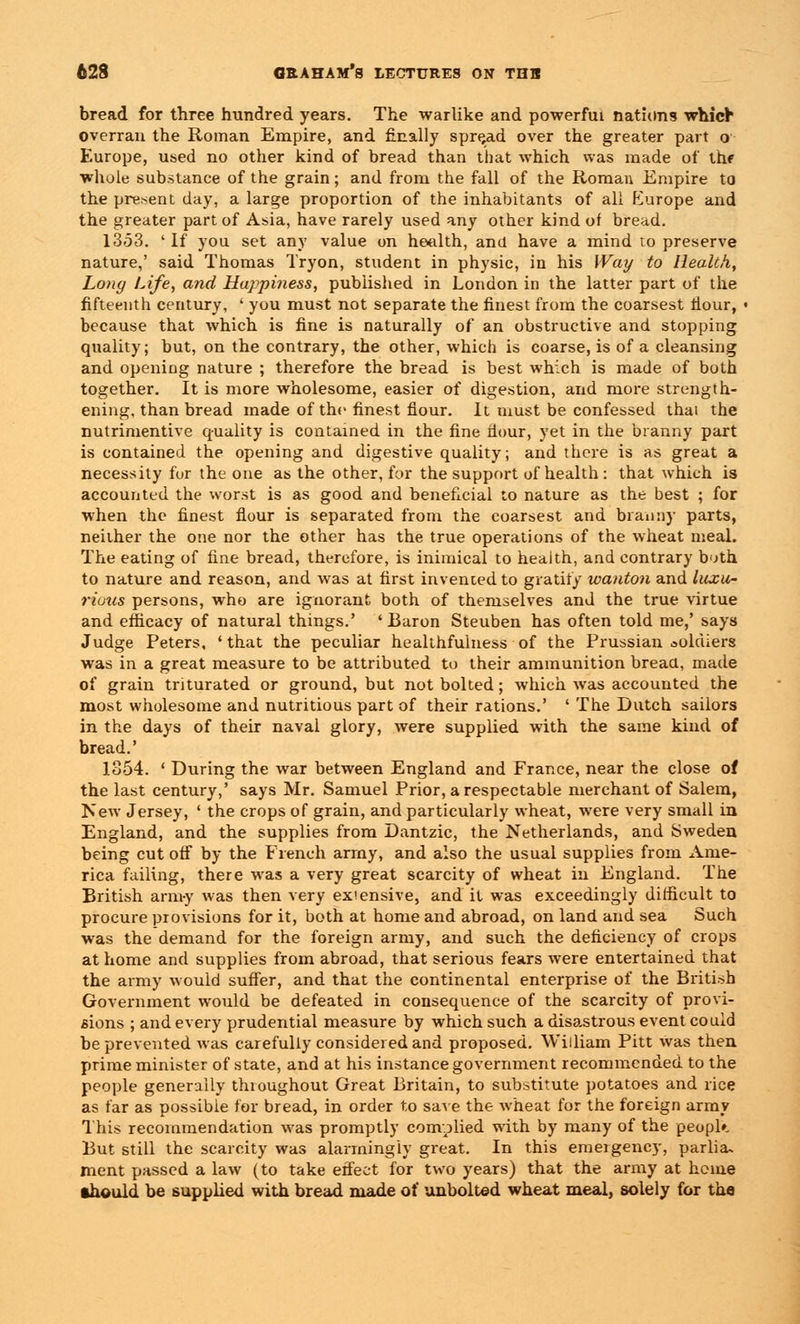 bread for three hundred years. The warlike and powerful nations which overran the Roman Empire, and finally spread over the greater part o Europe, used no other kind of bread than that which was made of the whole substance of the grain; and from the fall of the Roman Empire to the present day, a large proportion of the inhabitants of all tlurope and the greater part of Asia, have rarely used any other kind of bread. 1353. 'If you set any value on health, and have a mind to preserve nature,' said Thomas Tryon, student in physic, in his Way to Health, Long Life, and Huppiness, published in London in the latter part of the fifteenth century, ' you must not separate the finest from the coarsest hour, ■ because that which is fine is naturally of an obstructive and stopping quality; but, on the contrary, the other, which is coarse, is of a cleansing and opening nature ; therefore the bread is best which is made of both together. It is more wholesome, easier of digestion, and more strength- ening, than bread made of the finest fiour. It must be confessed that the nutrimentive quality is contained in the fine Hour, yet in the branny part is contained the opening and digestive quality; and there is as great a necessity for the one as the other, for the support of health : that which is accounted the worst is as good and beneficial to nature as the best ; for when the finest flour is separated from the coarsest and branny parts, neither the one nor the other has the true operations of the wheat meal. The eating of fine bread, therefore, is inimical to health, and contrary both to nature and reason, and was at first invented to gratify wanton and luxu- rious persons, who are ignorant both of themselves and the true virtue and efficacy of natural things.' 'Baron Steuben has often told me,' says Judge Peters, ' that the peculiar healthfulness of the Prussian soldiers was in a great measure to be attributed to their ammunition breau, made of grain triturated or ground, but not bolted; which was accounted the most wholesome and nutritious part of their rations.' ' The Dutch sailors in the days of their naval glory, were supplied with the same kind of bread.' 1854. ' During the war between England and France, near the close of the last century,' says Mr. Samuel Prior, a respectable merchant of Salem, New Jersey, ' the crops of grain, and particularly wheat, were very small in England, and the supplies from Dantzic, the Netherlands, and Sweden being cut off by the French army, and also the usual supplies from Ame- rica failing, there was a very great scarcity of wheat in England. The British army was then very expensive, and it was exceedingly difficult to procure provisions for it, both at home and abroad, on land and sea Such was the demand for the foreign army, and such the deficiency of crops at home and supplies from abroad, that serious fears were entertained that the army would suffer, and that the continental enterprise of the British Government would be defeated in consequence of the scarcity of provi- sions ; and every prudential measure by which such a disastrous event could be prevented was carefully considered and proposed. William Pitt was then prime minister of state, and at his instance government recommended to the people generally throughout Great Britain, to substitute potatoes and rice as far as possible for bread, in order to save the wheat for the foreign army This recommendation was promptly complied with by many of the peopfe But still the scarcity was alarmingly great. In this emergency, parlia~ ment passed a law (to take effect for two years) that the army at heme •hould be supplied with bread made of unbolted wheat meal, solely for tha