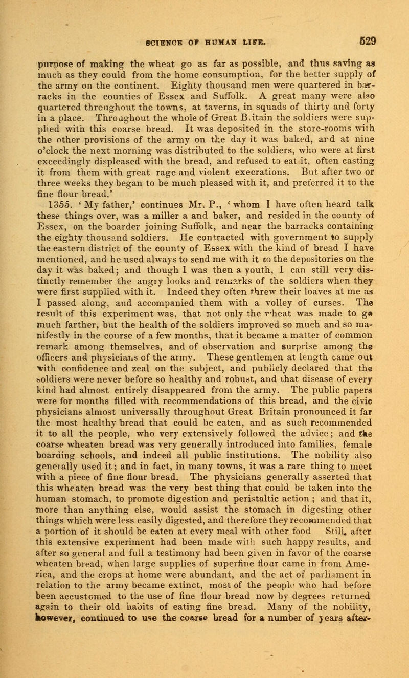 purpose of making the wheat go as far as possible, and thus saving as much as they could from the home consumption, for the better supply of the army on the continent. Eighty thousand men were quartered in bar- racks in the counties of Essex and Suffolk. A great many were also quartered throughout the towns, at taverns, in squads of thirty and forty in a place. Throughout the whole of Great Britain the soldiers were sup- plied with this coarse bread. It was deposited in the store-rooms with the other provisions of the army on the day it was baked, ard at nine o'clock the next morning was distributed to the soldiers, who were at first exceedingly displeased with the bread, and refused to eat it, often casting it from them with great rage and violent execrations. But after two or three weeks they began to be much pleased with it, and preferred it to the fine flour bread.' 1355. ' My father,' continues Mr. P., ' whom I have often heard talk these things over, was a miller a and baker, and resided in the county of Essex, on the boarder joining Suffolk, and near the barracks containing the eighty thousand soldiers. He contracted with government to supply the eastern district of the county of Essex with the kind of bread I have mentioned, and he used always to send me with it to the depositories on the day it was baked; and though 1 was then a youth, I can still very dis- tinctly remember the angry looks and ren;?.rks of the soldiers when they were first supplied with it. Indeed they often threw their loaves at me as I passed along, and accompanied them with a volley of curses. The result of this experiment was. that not only the wheat was made to ga much farther, but the health of the soldiers improved so much and so ma- nifestly in the course of a few months, that it became a matter of common remark among themselves, and of observation and surprise among the officers and physicians of the army. These gentlemen at length came out vith confidence and zeal on the subject, and publicly declared that the soldiers were never before so healthy and robust, and that disease of every kind had almost entirely disappeared from the army. The public papers were for months filled with recommendations of this bread, and the civic physicians almost universally throughout Great Britain pronounced it far the most healthy bread that could be eaten, and as such recommended it to all the people, who very extensively followed the advice; and tike coarse wheaten bread was very generally introduced into families, female boarding schools, and indeed all public institutions. The nobility also generally used it; and in fact, in many towns, it was a rare thing to meet with a piece of fine flour bread. The physicians generally asserted that this wheaten bread was the very best thing that could be taken into the human stomach, to promote digestion and peristaltic action ; and that it, more than anything else, would assist the stomach in digesting other things which were less easily digested, and therefore they recommended that a portion of it should be eaten at every meal with other food Still, after this extensive experiment had been made with such happy results, and after so general and full a testimony had been given in favor of the coarse wheaten bread, when large supplies of superfine flour came in from Ame- rica, and the crops at home were abundant, and the act of parliament in relation to the army became extinct, most of the people who had before been accustomed to the use of fine flour bread now by degrees returned again to their old habits of eating fine bread. Many of the nobility, however, continued to use the coarse bread for a number of years after-