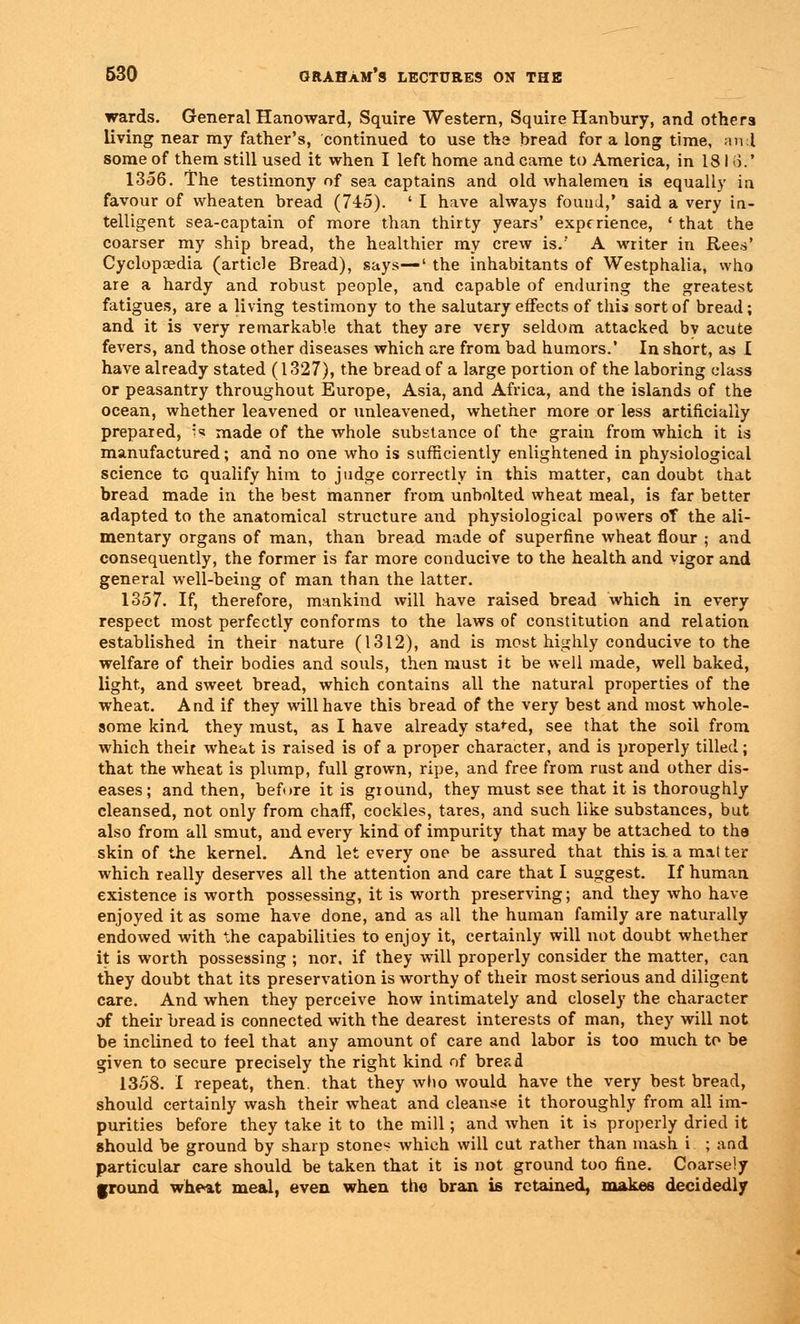 wards. General Hanoward, Squire Western, Squire Hanbury, and others living near my father's, continued to use the bread for a long time, mil some of them still used it when I left home and came to America, in 1811).' 1356. The testimony of sea captains and old whalemen is equally in favour of vvheaten bread (745). ' I have always found,' said a very in- telligent sea-captain of more than thirty years' experience, ' that the coarser my ship bread, the healthier my crew is.' A writer in Rees' Cyclopaedia (article Bread), says—' the inhabitants of Westphalia, who are a hardy and robust people, and capable of enduring the greatest fatigues, are a living testimony to the salutary effects of this sort of bread; and it is very remarkable that they are very seldom attacked bv acute fevers, and those other diseases which are from bad humors. In short, as I have already stated (1327), the bread of a large portion of the laboring class or peasantry throughout Europe, Asia, and Africa, and the islands of the ocean, whether leavened or unleavened, whether more or less artificially prepared, h made of the whole substance of the grain from which it is manufactured; and no one who is sufficiently enlightened in physiological science to qualify him to judge correctly in this matter, can doubt that bread made in the best manner from unbolted wheat meal, is far better adapted to the anatomical structure and physiological powers oT the ali- mentary organs of man, than bread made of superfine wheat flour ; and consequently, the former is far more conducive to the health and vigor and general well-being of man than the latter. 1357. If, therefore, mankind will have raised bread which in every respect most perfectly conforms to the laws of constitution and relation established in their nature (1312), and is most highly conducive to the welfare of their bodies and souls, then must it be well made, well baked, light, and sweet bread, which contains all the natural properties of the wheat. And if they will have this bread of the very best and most whole- some kind they must, as I have already staged, see that the soil from which their wheat is raised is of a proper character, and is properly tilled; that the wheat is plump, full grown, ripe, and free from rust and other dis- eases; and then, before it is ground, they must see that it is thoroughly cleansed, not only from chaff, cockles, tares, and such like substances, but also from all smut, and every kind of impurity that may be attached to the skin of the kernel. And let every one be assured that this is. a mat ter which really deserves all the attention and care that I suggest. If human existence is worth possessing, it is worth preserving; and they who have enjoyed it as some have done, and as all the human family are naturally endowed with the capabilities to enjoy it, certainly will not doubt whether it is worth possessing ; nor, if they will properly consider the matter, can they doubt that its preservation is worthy of their most serious and diligent care. And when they perceive how intimately and closely the character of their bread is connected with the dearest interests of man, they will not be inclined to feel that any amount of care and labor is too much to be given to secure precisely the right kind of bread 1358. I repeat, then, that they who would have the very best bread, should certainly wash their wheat and cleanse it thoroughly from all im- purities before they take it to the mill; and when it is properly dried it should be ground by sharp stones which will cut rather than mash i ; and particular care should be taken that it is not ground too fine. Coarsely ground wheat meal, even when the bran is retained, makes decidedly