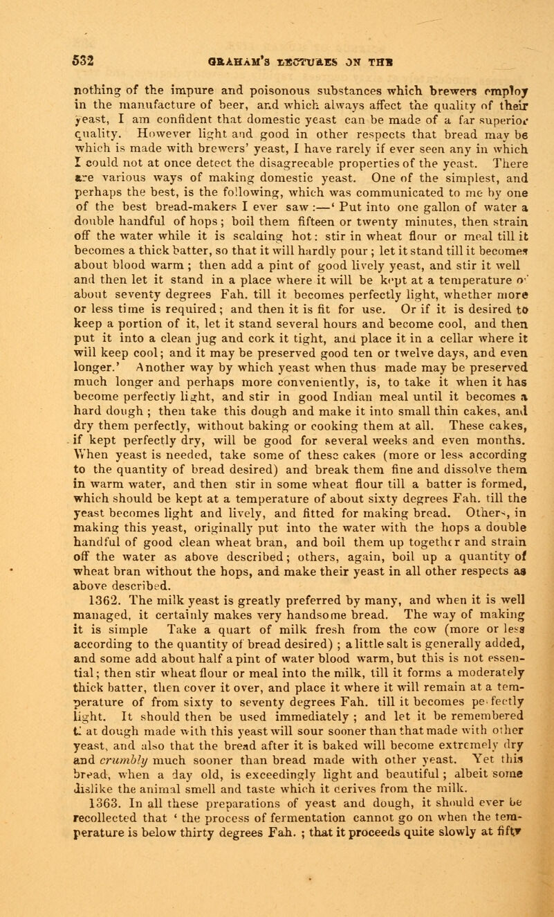 nothing of the impure and poisonous substances which brewers employ in the manufacture of beer, and which always affect the quality of their j-east, I am confident that domestic yeast can be made of a far superior quality. However light and good in other respects that bread may be which is made with brewers' yeast, I have rarely if ever seen any in which I could not at once detect the disagreeable properties of the yeast. There are various ways of making domestic yeast. One of the simplest, and perhaps the best, is the following, which was communicated to me by one of the best bread-makers I ever saw:—' Put into one gallon of water a double handful of hops; boil them fifteen or twenty minutes, then strain off the water while it is scalding hot: stir in wheat flour or meal till it becomes a thick batter, so that it will hardly pour ; let it stand till it becomes about blood warm ; then add a pint of good lively yeast, and stir it well and then let it stand in a place where it will be kept at a temperature o1' about seventy degrees Fah. till it becomes perfectly light, whether more or less time is required; and then it is fit for use. Or if it is desired to keep a portion of it, let it stand several hours and become cool, and then put it into a clean jug and cork it tight, and place it in a cellar where it will keep cool; and it may be preserved good ten or twelve days, and even longer.' Another way by which yeast when thus made may be preserved much longer and perhaps more conveniently, is, to take it when it has become perfectly light, and stir in good Indian meal until it becomes a hard dough ; then take this dough and make it into small thin cakes, and dry them perfectly, without baking or cooking them at all. These cakes, if kept perfectly dry, will be good for several weeks and even months. When yeast is needed, take some of these cakes (more or less according to the quantity of bread desired) and break them fine and dissolve them in warm water, and then stir in some wheat flour till a batter is formed, which should be kept at a temperature of about sixty degrees Fah. till the yeast becomes light and lively, and fitted for making bread. Other-;, in making this yeast, originally put into the water with the hops a double handful of good clean wheat bran, and boil them up together and strain off the water as above described; others, again, boil up a quantity of wheat bran without the hops, and make their yeast in all other respects as above described. 1362. The milk yeast is greatly preferred by many, and when it is well managed, it certainly makes very handsome bread. The way of making it is simple Take a quart of milk fresh from the cow (more or lesa according to the quantity of bread desired) ; a little salt is generally added, and some add about half a pint of water blood warm, but this is not essen- tial; then stir wheat flour or meal into the milk, till it forms a moderately thick batter, then cover it over, and place it where it will remain at a tem- perature of from sixty to seventy degrees Fah. till it becomes pefec-tly light. It should then be used immediately ; and let it be remembered il at dough made with this yeast will sour sooner than that made with other yeast, and also that the bread after it is baked will become extremely dry and crumbly much sooner than bread made with other yeast. Yet this bread, when a day old, is exceedingly light and beautiful ; albeit some dislike the animal smell and taste which it derives from the milk. 1363. In all these preparations of yeast and dough, it should ever be recollected that ' the process of fermentation cannot go on when the tem- perature is below thirty degrees Fah. ; that it proceeds quite slowly at fiftr