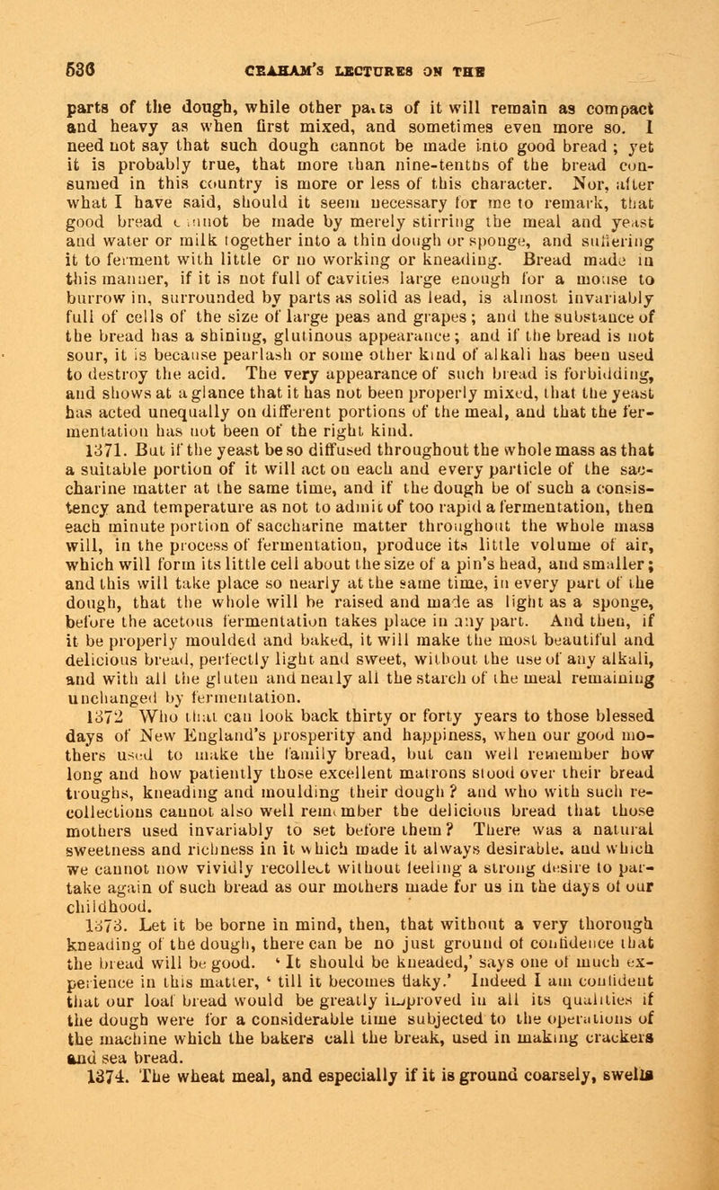 parts of the dough, while other paits of it will remain as compact and heavy as when first mixed, and sometimes even more so. 1 need not say that such dough cannot be made into good bread ; yet it is probably true, that more iban nine-tentns of the bread con- sumed in this country is more or less of this character. Nor, alter what I have said, should it seem necessary for me to remark, that good bread c .nuot be made by merely stirring the meal and ye.tst and water or milk together into a thin dough or sponge, and suffering it to ferment with little or no working or kneading. Bread made in this manner, if it is not full of cavities large enough for a mouse to burrow in, surrounded by parts as solid as lead, is almost invariably full of cells of the size of large peas and grapes ; and the substance of the bread has a shining, glutinous appearance; and if the bread is not sour, it is because pearlash or some other kind of alkali has been used to destroy the acid. The very appearance of such bread is forbidding, and shows at a glance that it has not been properly mixed, that the yeast has acted unequally on different portions of the meal, and that the fer- mentation has not been of the right kind. 1371. But if the yeast be so diffused throughout the whole mass as that a suitable portion of it will act on each and every particle of the sac- charine matter at the same time, and if the dough be of such a consis- tency and temperature as not to admit of too rapid a fermentation, then each minute portion of saccharine matter throughout the whole mass will, in the process of fermentation, produce its little volume of air, which will form its little cell about the size of a pin's head, and smaller; and this will take place so nearly at the same time, in every part of the dough, that the whole will be raised and made as light as a sponge, before the acetous fermentation takes place in any part. And then, if it be properly moulded and baked, it will make the most beautiful and delicious bread, perfectly light and sweet, without the use of any alkali, and with all the gluten andneaily ali the starch of the meal remaining unchanged by fermentation. 137- Who that can look back thirty or forty years to those blessed days of New England's prosperity and happiness, when our good mo- thers used to make the family bread, but can well remember bow long and how patiently those excellent matrons stood over their bread troughs, kneading and moulding their dough ? and who with such re- collections cannot also well renumber the delicious bread that those mothers used invariably to set before them? There was a natural sweetness and richness in it vvhich made it always desirable, aud which we cannot now vividly recollect without feeling a strong desire to par- take again of such bread as our mothers made for us in the days of our childhood. 1373. Let it be borne in mind, then, that without a very thorough kneading of the dough, there can be no just ground of confidence that the bread will be good. 4 It should be kneaded,' says one of much ex- perience in this matter, ' till it becomes flaky.' Indeed I am confident that our loaf bread would be greatly improved in all its qualities if the dough were for a considerable time subjected to the operations of the machine which the bakers call the break, used in making crackers and sea bread. 1374. The wheat meal, and especially if it is ground coarsely, swell*