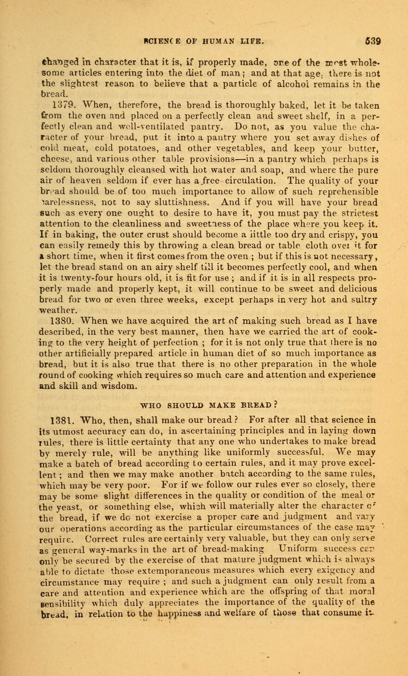 changed in character that it is, if properly made, ore of the ir'vst whole- some articles entering into the diet of man; and at that age., there is not the slightest reason to believe that a particle of alcohol remains in the bread. 1379. When, therefore, the bread is thoroughly baked, let it be taken from the oven and placed on a perfectly clean and sweet shelf, in a per- fectly clean and well-ventilated pantry. Do not, as you value the cha- racter of your bread, put it into a pantry where you set away dishes of cold meat, cold potatoes, and other vegetables, and keep your butter, cheese, and various other table provisions—in a pantry which perhaps is seldom thoroughly cleansed with hot water and soap, and where the pure air of heaven seldom if ever has a.free circulation. The quality of your br<ad should be of too much importance to allow of such reprehensible carelessness, not to say sluttishness. And if you will have your bread such as every one ousrht to desire to have it, you must pay the strictest attention to the cleanliness and sweetness of the place where you keep it. If in baking, the outer crust should become a little too dry and crispy, you can easily remedy this by throwing a clean bread or table cloth over h for & short time, when it first comes from the oven ; but if this is not necessary, let the bread stand on an airy shelf till it becomes perfectly cool, and when it is twenty-four hours old, it is fit for use ; and if it is in all respects pro- perly made and properly kept, it will continue to be sweet and delicious bread for two or even three weeks, except perhaps in very hot and sultry weather. 1380. When we have acquired the art of making such bread as I have described, in the very best manner, then have we carried the art of cook- ing to the very height of perfection ; for it is not only true that there is no other artificially prepared article in human diet of so much importance as bread, but it is also true that there is no other preparation in the whole round of cooking which requires so much care and attention and experience and skill and wisdom. WHO SHOULD MAKE BREAD ? 1381. Who, then, shall make our bread ? For after all that science in its utmost accuracy can do, in ascertaining principles and in laying down rules, there is little certainty that any one who undertakes to make bread by merely rule, will be anything like uniformly successful. We may make a batch of bread according to certain rules, and it may prove excel- lent ; and then we may make another batch according to the same rules, which may be very poor. For if we follow our rules ever so closely, there may be some slight differences in the quality or condition of the meal or the yeast, or something else, which will materially alter the character cf the bread, if we do not exercise a proper care and judgment and vary our operations according as the particular circumstances of the case may require. Correct rules are certainly very valuable, but they can only serve as general way-marks in the art of bread-making Uniform success esr? only be secured by the exercise of that mature judgment which i* always able to dictate those extemporaneous measures which every exigency and circumstance may require ; and such a judgment can only result from a care and attention and experience which are the offspring of that moral sensibility which duly appreciates the importance of the quality of the bread, in relation to the happiness and welfare of those that consume it-