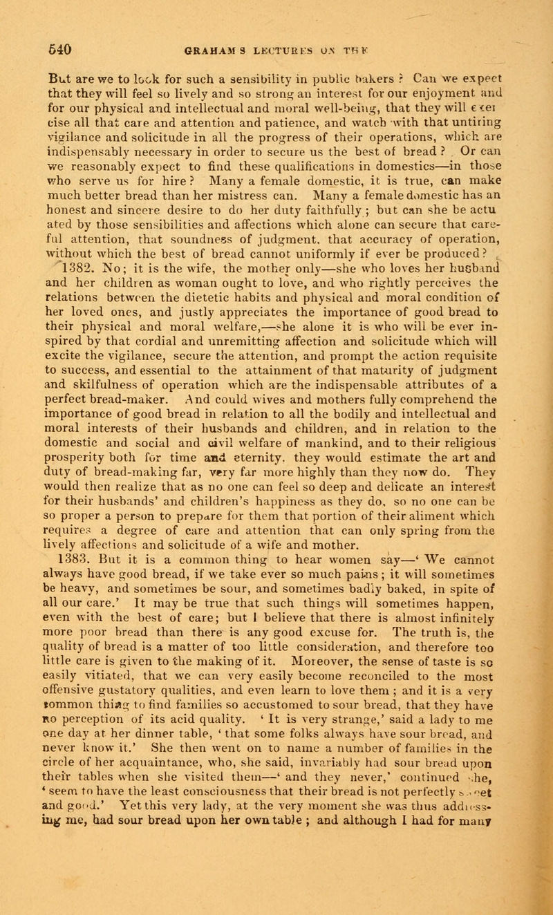 But are we to look for such a sensibility in public bakers ? Can we expect that they will feel so lively and so strong an interest for our enjoyment and for our physical and intellectual and moral well-being, that they will e<ei cise all that care and attention and patience, and watch with that untiring vigilance and solicitude in all the progress of their operations, which are indispensably necessary in order to secure us the best of bread ? Or can we reasonably expect to find these qualifications in domestics—in those who serve us for hire ? Many a female domestic, it is true, can make much better bread than her mistress can. Many a female domestic has an honest and sincere desire to do her duty faithfully ; but can she be actu ated by those sensibilities and affections which alone can secure that care- ful attention, that soundness of judgment, that accuracy of operation, without which the best of bread cannot uniformly if ever be produced ? 1382. No; it is the wife, the mother only—she who loves her huohmd and her children as woman ought to love, and who rightly perceives the relations between the dietetic habits and physical and moral condition of her loved ones, and justly appreciates the importance of good bread to their physical and moral welfare,—she alone it is who will be ever in- spired by that cordial and unremitting affection and solicitude which will excite the vigilance, secure the attention, and prompt the action requisite to success, and essential to the attainment of that maturity of judgment and skilfulness of operation which are the indispensable attributes of a perfect bread-maker. And could wives and mothers fully comprehend the importance of good bread in relation to all the bodily and intellectual and moral interests of their husbands and children, and in relation to the domestic and social and civil welfare of mankind, and to their religious prosperity both for time and eternity, they would estimate the art and duty of bread-making far, very far more highly than they now do. They would then realize that as no one can feel so deep and delicate an interest for their husbands' and children's happiness as they do, so no one can bo so proper a person to prepare for them that portion of their aliment which requires a degree of care and attention that can only spring from the lively affections and solicitude of a wife and mother. 1383. But it is a common thing to hear women say—' We cannot always have good bread, if we take ever so much pains; it will sometimes be heavy, and sometimes be sour, and sometimes bad'iy baked, in spite of all our care.' It may be true that such things will sometimes happen, even with the best of care; but I believe that there is almost infinitely more poor bread than there is any good excuse for. The truth is, the quality of bread is a matter of too little consideration, and therefore too little care is given to the making of it. Moreover, the sense of taste is so easily vitiated, that we can very easily become reconciled to the most offensive gustatory qualities, and even learn to love them ; and it is a very tommon thiag to find families so accustomed to sour bread, that they have ro perception of its acid quality. ' It is very strange,' said a lady to me one day at her dinner table, ' that some folks always have sour bread, and never know it.' She then went on to name a number of families in the circle of her acquaintance, who, she said, invariably had sour bread upon their tables when she visited them—' and they never,' continued -,he, ' seem to have the least consciousness that their bread is not perfectly &.. ^et and good.' Yet this very lady, at the very moment she was thus address- ing me, had sour bread upon her own table ; and although I had for many