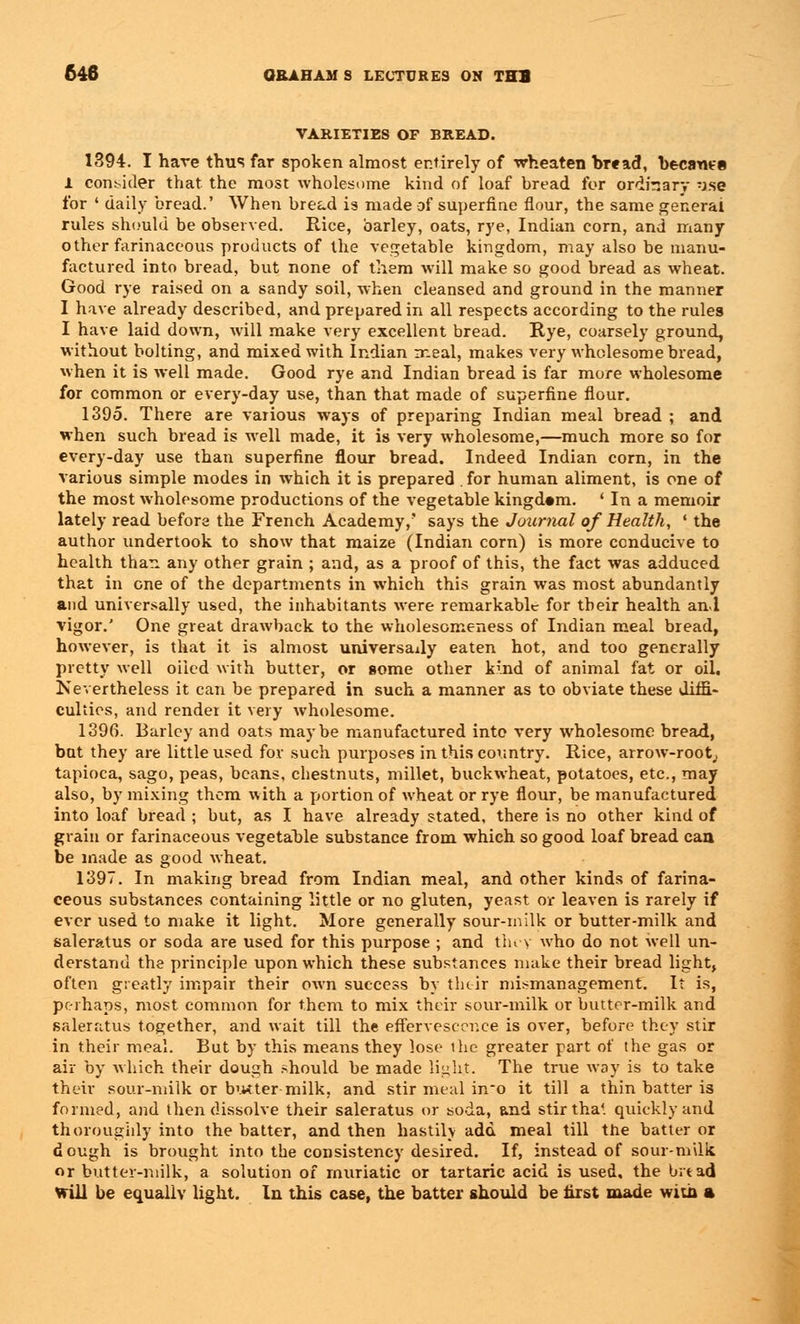 VARIETIES OF BREAD. 1394. I hare thus far spoken almost entirely of wheaten bread, became 1 consider that the most wholesome kind of loaf bread for ordinary use for ' daily bread.' When bread is made of superfine flour, the same general rules should be observed. Rice, barley, oats, rye, Indian corn, and many other farinaceous products of the vegetable kingdom, may also be manu- factured into bread, but none of them will make so good bread as wheat. Good rye raised on a sandy soil, when cleansed and ground in the manner I have already described, and prepared in all respects according to the rules I have laid down, will make very excellent bread. Rye, coarsely ground, without bolting, and mixed with Indian meal, makes very wholesome bread, when it is well made. Good rye and Indian bread is far more wholesome for common or every-day use, than that made of superfine flour. 1395. There are various ways of preparing Indian meal bread ; and when such bread is well made, it is very wholesome,—much more so for every-day use than superfine flour bread. Indeed Indian corn, in the various simple modes in which it is prepared . for human aliment, is one of the most wholesome productions of the vegetable kingdom. ' In a memoir lately read before the French Academy,' says the Journal of Health, ' the author undertook to show that maize (Indian corn) is more conducive to health than any other grain ; and, as a proof of this, the fact was adduced that in one of the departments in which this grain was most abundantly and universally used, the inhabitants were remarkable for their health and vigor.' One great drawback to the wholesomeness of Indian meal bread, however, is that it is almost universally eaten hot, and too generally pretty well oiied with butter, or some other kind of animal fat or oil. Nevertheless it can be prepared in such a manner as to obviate these diffi- culties, and render it very wholesome. 1396. Barley and oats maybe manufactured into very wholesome bread, bat they are little used for such purposes in this country. Rice, arrow-root, tapioca, sago, peas, beans, chestnuts, millet, buckwheat, potatoes, etc., may also, by mixing them with a portion of wheat or rye flour, be manufactured into loaf bread ; but, as I have already stated, there is no other kind of grain or farinaceous vegetable substance from which so good loaf bread caa be made as good wheat. 1397. In making bread from Indian meal, and other kinds of farina- ceous substances containing little or no gluten, yeast or leaven is rarely if ever used to make it light. More generally sour-milk or butter-milk and saleratus or soda are used for this purpose ; and tin v who do not well un- derstand the principle upon which these substances make their bread light, often greatly impair their own success by their mismanagement. It is, perhaps, most common for them to mix their sour-milk or butter-milk and saleratus together, and wait till the effervescence is over, before they stir in their meal. But by this means they lose the greater part of the gas or air by which their dough should be made light. The true way is to take their sour-milk or butter-milk, and stir meal in_o it till a thin batter is formed, and then dissolve their saleratus or soda, &nd stir tha'. quickly and thoroughly into the batter, and then hastily add meal till the batter or dough is brought into the consistency desired. If, instead of sour-milk or butter-milk, a solution of muriatic or tartaric acid is used, the bit ad Will be equally light. In this case, the batter should be first made with a