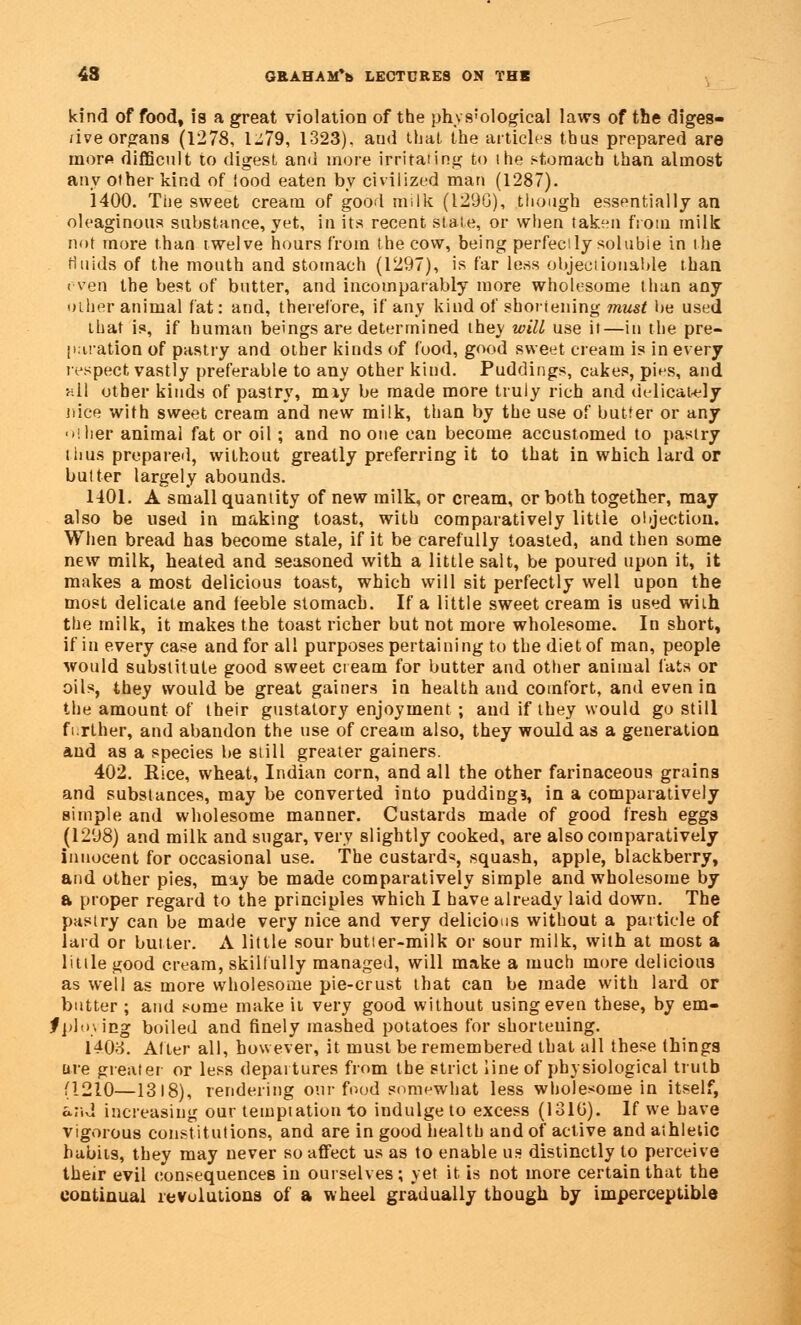 kind of food, is a great violation of the phvs'ological laws of the diges- tive organs (1278, 1-79, 1323). and that the articles thus prepared are inorft difficult to digest and more irritating to the stomach than almost any other kind of iood eaten by civilized man (1287). 1400. Tiie sweet cream of good milk (129G), though essentially an oleaginous substance, yet, in its recent state, or when taken from milk not more than twelve hours from the cow, being perfectly soluble in the fluids of the mouth and stomach (1297), is far less objectionable than even the best of butter, and incomparably more wholesome than any other animal fat: and, therefore, if any kind of shortening must be used that is, if human beings are determined they will use it—in the pre- paration of pastry and other kinds of food, good sweet cream is in every respect vastly preferable to any other kind. Puddings, cakes, pies, and hII other kinds of pastry, miy be made more truly rich and delicately nice with sweet cream and new milk, than by the use of butter or any i her animal fat or oil; and no one can become accustomed to pastry thus prepared, without greatly preferring it to that in which lard or butter largely abounds. 1401. A small quantity of new milk, or cream, or both together, may also be used in making toast, with comparatively little objection-. When bread has become stale, if it be carefully toasted, and then some new milk, heated and seasoned with a little salt, be pouted upon it, it makes a most delicious toast, which will sit perfectly well upon the most delicate and feeble stomach. If a little sweet cream is used with the milk, it makes the toast richer but not more wholesome. In short, if in every case and for all purposes pertaining to the diet of man, people would substitute good sweet cream for butter and other animal fats or oils, they would be great gainers in health and comfort, and even in the amount of their gustatory enjoyment ; and if they would go still further, and abandon the use of cream also, they would as a generation and as a species be still greater gainers. 402. Bice, wheat, Indian corn, and all the other farinaceous grains and substances, may be converted into pudding?, in a comparatively simple and wholesome manner. Custards made of good fresh eggs (1298) and milk and sugar, very slightly cooked, are also comparatively innocent for occasional use. The custard*, squash, apple, blackberry, and other pies, may be made comparatively simple and wholesome by a proper regard to the principles which I have already laid down. The pastry can be made very nice and very delicious without a particle of laid or butter. A little sour butler-milk or sour milk, with at most a little good cream, skilfully managed, will make a much more delicious as well as more wholesome pie-crust that can be made with lard or butter ; and some make it very good without using even these, by em- fplying boiled and finely mashed potatoes for shortening. 1403. Alter all, however, it must be remembered that all these things are greater or less departures from the strict line of physiological truth (1210—1318), rendering our food somewhat less wholesome in itself, a.;;d increasing our temptation to indulge to excess (131G). If we have vigorous constitutions, and are in good health and of active and athletic habits, they may never so affect us as to enable us distinctly to perceive their evil consequences in ourselves; yet it is not more certain that the continual revolutions of a wheel gradually though by imperceptible