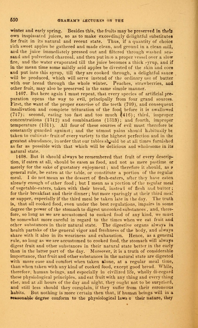 winter and early spring. Besides this, the fruits may be preserved in theb own inspissated juices, so as to make exceedingly delightful substitutes for fruit in its natural and recent state. Thus, if a quantity of choice rich sweet apples be gathered and made clean, and ground in a clean mill, and the juice immediately pressed out and filtered through washed sea- sand and pulverized charcoal, and then put incO a proper vessel over a slow fire, and the water evaporated till the juice becomes a thick -yrup, and if in the mean time some mildly acid apples be divested of the skin and core and put into this syrup, till they are cooked through, a delightful sauce will be produced, which will serve instead of the ordinary use of butter with our bread through the whole winter. Peaches, strawberries, and other fruit, may also be preserved in the same simple manner. 1407. But here again I must repeat, that every species of artificial pre- paration opens the way to evil, principally from four grand sources. First, the want of the proper exeieise of the teeth (709), and consequent insalivation and complete trituration of the food before it is swallowed (717); second, eating too fast and too much {416); third, improper concentrations (1312) and combinations (1313); and fourth, improper temperature (1311). All four of these sources of evil must therefore be constantly guarded against; and the utmost pains should habitually be taken to cultivate fruit of every variety to the highest perfection and in the greatest abundance, in order that our tables should be at all times furnished as far as possible with that which will be delicious and wholesome in its natural state. 1408. But it should always be remembered that fruit of every descrip- tion, if eaten at all, should be eaien as food, and not as mere pastime or merely for the sake of gustatory enjoyment; and therefore it should, as 9 general rule, be eaten at the table, or constitute a portion of the regular meal. I do not mean as the dessert of flesh-eaters, after they have eaten already enough of other food ; but I mean as a portion of the regular meal of vegetable-eaters, taken with their bread, instead of flesh and butter ; for their breakfast and their dinner; but more sparingly at their third meal or supper, especially if the third meal be taken late in l he day. The truth is, that all cooked food, even under the best regulations, impairs in some degree the power of the stomach to digest uncooked substances , and, there- fore, so long as we are accustomed to cooked food of any kind, we must be somewhat more careful in regard to the times when we eat fruit and other substances in their natural state. The digestive organs always in health partake of the general vigor and freshness of the body, and always share with it also in its weariness and exhaustion. Hence, as a general rule, so long as we are accustomed to cooked food, the stomach will always digest fruit and other substances in their natural state better in the early than in the latter part of the day. Moreover, it is a truth of considerable importance, that fruit and other substances in the natural state are digested with more ease and comfort when taken alone, at a regular meal time, than when taken with any kind of cooked food, except good bread. While, therefore, human beings, and especially in civilized life, wholly disregard these physiological principles, and eat fruit with any thing and every thing else, and at all hours of the day and night, they ought not to be surprised, and still less should they complain, if they sutler from their erroneous habits. But nothing is more certain then that, if human beings will in a teasonable degree conform to the physiological laws o their nature, they