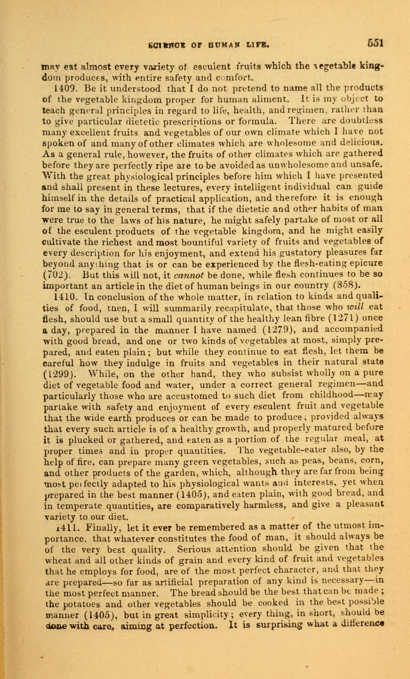 may eat almost every variety of esculent fruits which the vegetable king- dom produces, with entire safety and c: nifort. 1409. Be it understood that I do not pretend to name all the products of the vegetable kingdom proper for human aliment. It is my object to teach general principles in regard to life, health, and regimen, rather than to give particular dietetic prescriptions or formula. There are doubtless many excellent fruits and vegetables of our own climate which I have not spoken of and many of other climates which are wholesome and delicious. As a general rule, however, the fruits of other climates which are gathered before they are perfectly ripe are to be avoided as unwholesome and unsafe. With the great physiological principles before him which I have presented and shall present in these lectures, every intelligent individual can guide himself in the details of practical application, and therefore it is enough for me to say in general terms, that if the dietetic and oth^r habits of man were true to the laws of his nature, he might safely partake of most or all of the esculent products of the vegetable kingdom, and he might easily cultivate the richest and most bountiful variety of fruits and vegetables of every description for his enjoyment, and extend his gustatory pleasures far beyond anything that is or can be experienced by the flesh-eating epicure (702). But this will not, it cannot be done, while flesh continues to be so important an article in the diet of human beings in our country (858). 1410. In conclusion of the whole matter, in relation to kinds and quali- ties of food, tnen, I will summarily recapitulate, that those who will eat flesh, should use but a small quantity of the healthy lean fibre (1271) once a day, prepared in the manner I have named (1279), and accompanied with good bread, and one or two kinds of vegetables at most, simply pre- pared, and eaten plain; but while they continue to eat flesh, let them be careful how they indulge in fruits and vegetables in their natural state (1299). While, on the other hand, they who subsist wholly on a pure diet of vegetable food and water, under a correct general regimen—and particularly those who are accustomed to such diet from childhood—may partake with safety and enjoyment of every esculent fruit and vegetable that the wide earth produces or can be made to produce; provided always that every such article is of a healthy growth, and properly matured before it is plucked or gathered, and eaten as a portion of the regular meal, at proper times and in proper quantities. The vegetable-eater also, by the help of fire, can prepare many green vegetables, such as peas, beans, corn, and other products of the garden, which, although they are far from being most peifectly adapted to his physiological wants ami interests, yet when prepared in the best manner (1405), and eaten plain, with good bread, and in temperate quantities, are comparatively harmless, and give a pleasant variety to our diet. x411. Finally, let it ever be remembered as a matter of the utmost im- portance, that whatever constitutes the food of man, it should always be of the very best quality. Serious attention should be given that ihe wheat and all other kinds of grain and every kind of fruit and vegetables that he employs for food, are of the most perfect character, and that they are prepared—so far as artificial preparation of any kind is necessary—in the most perfect manner. The bread should be the best that can bt made ; the potatoes and other vegetables should be cooked in the best possible manner (1405), but in great simplicity; every thing, in short, should be with care, aiming at perfection. It is surprising what a difference