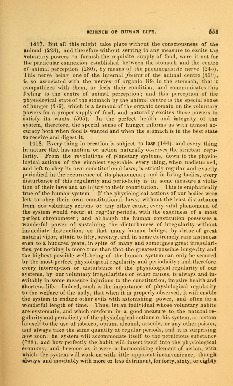 MI7. But all this might take place without the consciousness of tLe animal (228), and therefore without sening in any measure to excite t;>e voluntary powers *o furnish the requisite supply of food, were it not for tr.e particular connexion established between the stomach and the centre of animal perception (280), by means of the pneumogastric nerve (24~>). ri his nerve being one of the internal feelers of the animal centre (590j, is so associated with the nerves of organic life in the stomach, that it sympathizes with them, or feels their condition, and communicates this feeling to the centre of animal perception; and this perception of the physiological state of the stomach by the animal centre is the special sen.se of hunger (5 -*9), which is a demand of the organic domain on the voluntary powers for a proper supply of food, and naturally excites those powers to satisfy its wants (-595). In the perfect health and integrity of the system, therefore, the special sense of hunger informs us with utmost ac- curacy both when food is wanted and when the stomach is in the best state to receive and digest it. 1418. Every thing in creation is subject to law (144), and every thing in nature that has motion or action naturally o serves the strictest regu- larity. From the revolutions of planetary systems, down to the physio- logical actions of the simplest vegetable, every thing, when undisturbed, and left to obey its own constitutional laws, is strictly regular and exactly periodical in the recurrence of its phenomena; and in living bodies, every disturbance of this regularity and periodicity is in some measure a viola- tion of their laws and an injury to their constitution. This is emphatically true of the human system If the physiological actions of our bodies were left to obey their own constitutional laws, without the least disturbance from our voluntary actions or any other cause, every vital phenomena of the system would recur at regular periods, with the exactness of a most perfect chronometer; and although the human constitution possesses a wonderful power of sustaining the disturbances of irregularity without immediate destruction, so that many human beings, by virtue of great natural vigor, attain to fifty, seventy, and in some extremely rare instances e^en to a hundred years, in spite of many and sometijiies great irregulari- ties, yet nothing is more true than that the greatest possible longevity and tne highest possible well-being of the human system can only be secured by the most perfect physiological regularity and periodicity; and therefore every interruption or disturbance of the physiological regularity of our systems, by our voluntary irregularities or other causes, is always and in- evitably in some measure injurious to the constitution, impairs health and shortens life. Indeed, such is the importance of physiological regularity to the welfare of the body, that when it is properly observed, it will enable the system to endure other evils with astonishing power, and often for a wonderful length of time. Thus, let an individual whose voluntary habits are systematic, and which conform in a good measu-e to the natural re- gularity and periodicity of the physiological actions o his system, a< ustom himself to the use of tobacco, opium, alcohol, arsenic, or any other poison, and always take the same quantity at regular periods, and it is surprising how soon, he system will accommodate itself to the pernicious substance (?'28), and how perfectly the habit will insert itself into the physiological economy, and become as it were a harmonizing element of action, with which the system will work on with little apparent inconvenience, though always and inevitably with more or less detriment, for forty, sixty, or eighty