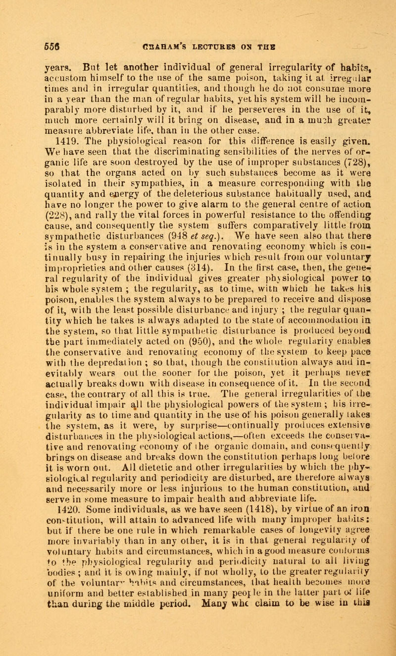 years. But let another individual of general irregularity of habits, accustom himself to the use of the same poison, taking it at irregular times and in irregular quantities, and though he do not consume more in a year than the man of regular habits, yet his system will be incom- parably more disturbed by it, and if he perseveres in the use of it, much more certainly will it bring on disease, and in a inu?h greater measure abbreviate life, than in the other case. 1419. The physiological reason for this difference is easily given. We have seen that the discriminating sensibilities of the nerves of or- ganic life are soon destroyed by the use of improper substances (728), so that the organs acted on by such substances become as it were isolated in their sympathies, in a measure corresponding with the quantity and energy of the deleterious substance habitually used, and have no longer the power to give alarm to the general centre of action (228), and rally the vital forces in powerful resistance to the offending cause, and consequently the system suffers comparatively little from sympathetic disturbances (948^^.). We have seen also that there is in the system a conservative and renovating economy which is con- tinually busy in repairing the injuries which result froinour voluntary improprieties and other causes (314). In the first case, then, the gene- ral regularity of the individual gives greater physiological power to his whole system ; the regularity, as to time, witn which he takes his poison, enables the system always to be prepared to receive and dispose of it, with the least possible disturbance and injury ; the regular quan- tity which he takes is always adapted to the state of accommodation in the system, so that little sympathetic disturbance is produced bevoud the part immediately acted on (950), and the whole regularity enables the conservative and renovating economy of the system to keep pace with the depredation ; so that, though the constitution always aud in- evitably wears out the sooner for the poison, yet it perhaps never actually breaks duwn with disease in consequence of it. In the second case, the contrary of all this is true. The general irregularities of the individual impair all the physiological powers of the system ; his irre- gularity as to time and quantity in the use of his poison generally lakes the system, as it were, by surprise—continually produces extensive disturbances in the physiological actions,—often exceeds the conserva- tive aud renovating economy of ibe organic domain, and consequently brings on disease and breaks down the constitution perhaps long belore it is worn out. All dietetic and other irregularities by which the phy- siological regularity and periodicity are disturbed, are therelore always and necessarily more or less injurious to the human constitution, aud serve in some measure to impair health and abbreviate life. 1420. Some individuals, as we have seen (1418), by virtue of an iron constitution, will attain to advanced life with many improper habits; but if there be one rule in which remarkable cases of longevity agree more invariably than in any other, it is in that general regularity of voluntary habits and circumstances, which in a good measure conforms ♦o the physiological regularity and periodicity natural to all living bodies; and it is owing mainly, if not wholly, to the greater regularity of the voluntnr *!*ibSts and circumstances, that health becomes more uniform and better established in many people in the latter part o»* life than during the middle period. Many whc claim to be wise in ihia