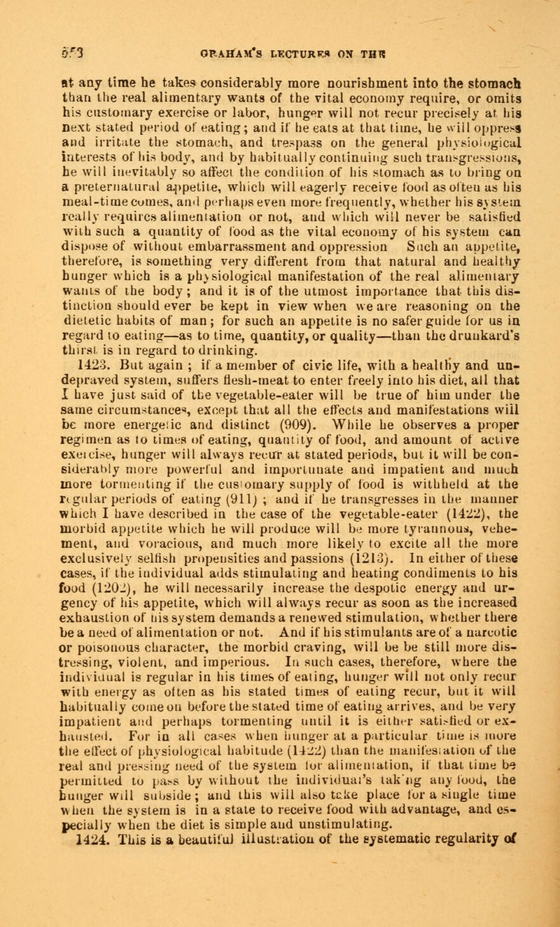 5F3 GP-AtfAM*S LKCTURKS ON THT? at any time he takes considerably more nourishment into the stomach than the real alimentary wants of the vital economy require, or omits his customary exercise or labor, hunger will not recur precisely af, his next stated period of eating; and if lie eats at that time, he will oppress and irritate the stomach, and trespass on the general physiological interests of his body, and by habitually continuing such transgressions, he will inevitably so affect the condition of his stomach as to bring on a preternatural appetite, which will eagerly receive food as often as his meal-time comes, ami perhaps even more frequently, whether his system really requires alimentation or not, and which will never be satisfied with such a quantity of food as the vital economy of his system can dispose of without embarrassment and oppression Such an appetite, therefore, is something very different from that natural and healthy hunger which is a physiological manifestation of the real alimentary wants of the body ; and it is of the utmost importance that this dis- tinction should ever be kept in view when we are reasoning on the dietetic habits of man; for such an appetite is no safer guide for us in regard to eating—as to time, quantity, or quality—than the drunkard's thirst is in regard to drinking. 1423. But again ; if a member of civic life, with a healthy and un- depraved system, suffers flesh-meat to enter freely into his diet, all that I have just said of the vegetable-eater will be true of him under the same circumstance**, except that all the effects and manifestations will be more energeiic and distinct (909). While he observes a proper regimen as to times of eating, quantity of food, and amount of active exeicise, hunger will always recur at stated periods, but it will be con- siderably more powerful and importunate and impatient and much more tormenting if the ciisiomary supply of food is withheld at the regular periods of eating (91 lj ; and if he transgresses in the manner which I have described in the case of the vegetable-eater (14*22), the morbid appetite which he will produce will be more tyrannous, vehe- ment, and voracious, and much more likely to excite all the more exclusively selfish propensities and passions (1213). In either of these cases, if the individual adds stimulating and heating condiments to his food (120.!), he will necessarily increase the despotic energy and ur- gency of his appetite, which will always recur as soon as the increased exhaustion of nis system demands a renewed stimulation, whether there be a need of alimentation or not. And if his stimulants are of a narcotic or poisonous character, the morbid craving, will be be still more dis- tressing, violent, and imperious. In such cases, therefore, where the individual is regular in his times of eating, hunger will not only recur with energy as often as his stated times of eating recur, but it will habitually come on before the stated time of eating arrives, and be very impatient and perhaps tormenting until it is either sati.-fied or ex- hausted. For in all cases when hunger at a particular time is more the effect of physiological habitude (14^2) than the manifesiation of the real and pressing need of the system lor alimentation, if that lime be permitted to pass by without the individual's takng any food, the hunger will subside; and this will also ttke place for a single time when the system is in a state to receive food with advantage, and es- pecially when the diet is simple and unstimulating. 1424. This is a beautiful illustration of the systematic regularity of