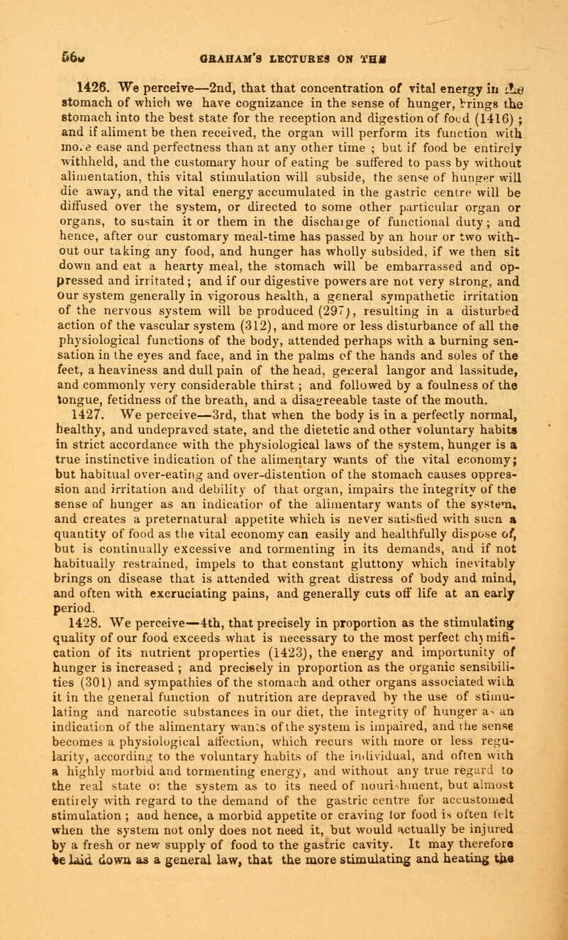 1426. We perceive—2nd, that that concentration of vital energy in tLe stomach of which we have cognizance in the sense of hunger, Vrings the stomach into the best state for the reception and digestion of food (1416) ; and if aliment be then received, the organ will perform its function with mo;e ease and perfectness than at any other time ; but if food be entirely withheld, and the customary hour of eating be suffered to pass by without alimentation, this vital stimulation will subside, the sen^e of hunger will die away, and the vital energy accumulated in the gastric centre will be diffused over the system, or directed to some other particular organ or organs, to sustain it or them in the dischaige of functional duty; and hence, after our customary meal-time has passed by an hour or two with- out our taking any food, and hunger has wholly subsided, if we then sit down and eat a hearty meal, the stomach will be embarrassed and op- pressed and irritated ; and if our digestive powers are not very strong, and our system generally in vigorous health, a general sympathetic irritation of the nervous system will be produced (297;, resulting in a disturbed action of the vascular system (312), and more or less disturbance of all the physiological functions of the body, attended perhaps with a burning sen- sation in the eyes and face, and in the palms of the hands and soles of the feet, a heaviness and dull pain of the head, general langor and lassitude, and commonly very considerable thirst; and followed by a foulness of the tongue, fetidness of the breath, and a disagreeable taste of the mouth. 1427. We perceive—3rd, that when the body is in a perfectly normal, healthy, and undepravcd state, and the dietetic and other voluntary habits in strict accordance with the physiological laws of the system, hunger is a true instinctive indication of the alimentary wants of the vital economy; but habitual over-eating and over-distention of the stomach causes oppres- sion and irritation and debility of that organ, impairs the integrity of the sense of hunger as an indication of the alimentary wants of the system, and creates a preternatural appetite which is never satisfied with sucn a quantity of food as the vital economy can easily and healthfully dispose of, but is continually excessive and tormenting in its demands, and if not habitually restrained, impels to that constant gluttony which inevitably brings on disease that is attended with great distress of body and mind, and often with excruciating pains, and generally cuts off life at an early period. 1428. We perceive—4th, that precisely in proportion as the stimulating quality of our food exceeds what is necessary to the most perfect ch) mifi- cation of its nutrient properties (1423), the energy and importunity of hunger is increased ; and precisely in proportion as the organic sensibili- ties (301) and sympathies of the stomach and other organs associated with it in the general function of nutrition are depraved by the use of stimu- lating and narcotic substances in our diet, the integrity of hunger a> an indication of the alimentary wants of the system is impaired, and the sense becomes a physiological affection, which recurs with more or less regu- larity, according to the voluntary habits of the individual, and often with a highly morbid and tormenting energy, and without any true regard to the real state oi the system as to its need of nourishment, but almost entirely with regard to the demand of the gastric centre for accustomed stimulation ; and hence, a morbid appetite or craving for food is often felt when the system not only does not need it, but would actually be injured by a fresh or new supply of food to the gastric cavity. It may therefore fce laid down as a general law, that the more stimulating and heating the