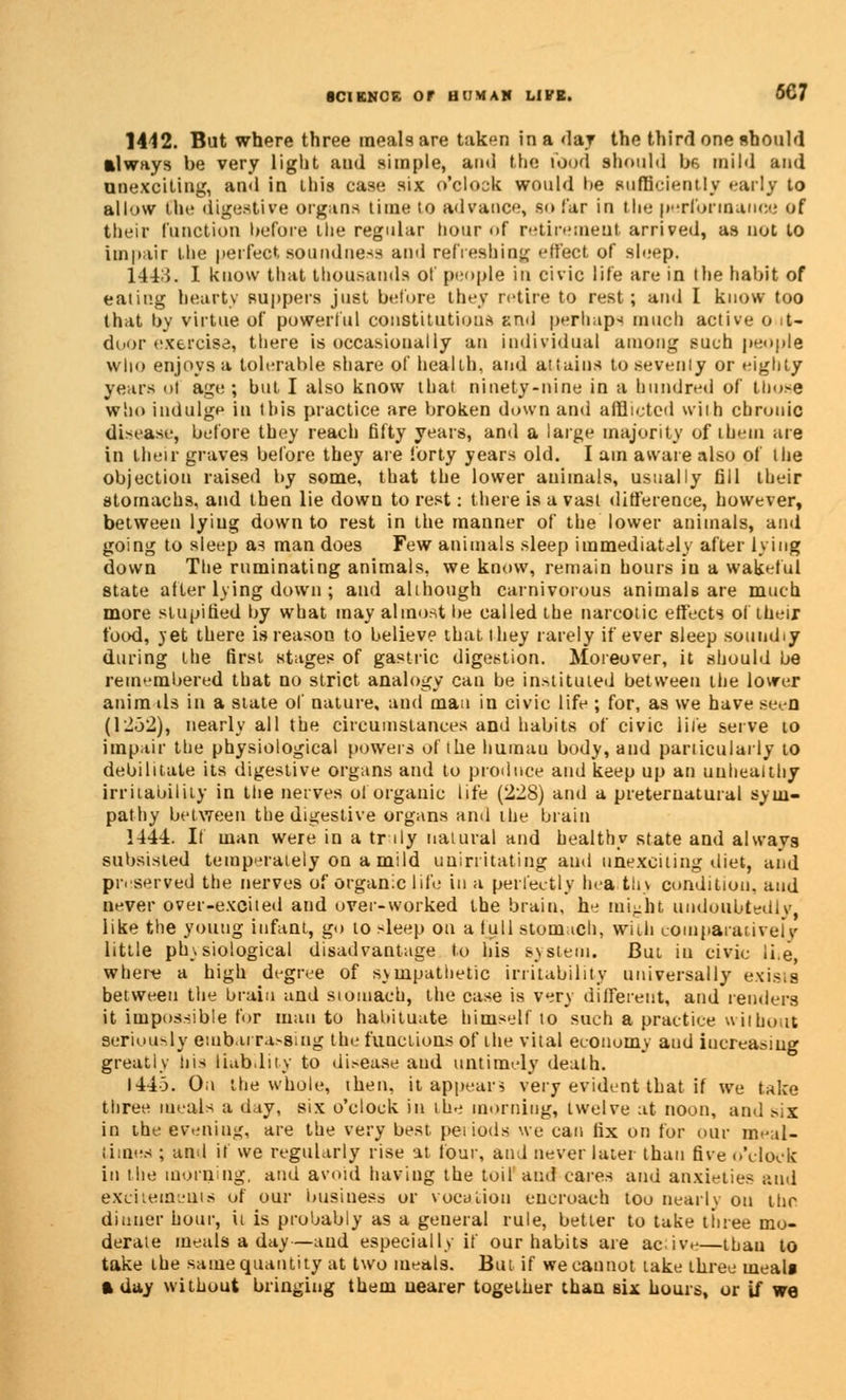 1442. But where three meals are taken in a <laj the third one should always be very light and simple, and the food should be mild and unexciting, and in this case six o'clock would he sufficiently early to allow Che digestive organs time to advance, solar in the performance of their function before ilie regular hour <»f retirement arrived, as not to impair the perfect soundness ami refreshing effect of sleep. 144i. I know that thousands of people in civic life are in the habit of eating hearty suppers just before they retire to rest; and I know too that by virtue of powerful constitutions anil perhaps much active o it- door exercise, there is occasionally an individual among such people who enjoys a tolerable share of health, and attains to seventy or eighty years <>! age ; but I also know that ninety-nine in a hundred of those who indulge in this practice are broken down and afflicted with chronic disease, before they reach fifty years, and a large majority of ihem are in their graves before they are forty years old. I am aware also of the objection raised by some, that the lower animals, usually fill their stomachs, and then lie down to rest: there is a vast difference, however, between lyiug down to rest in the manner of the lower animals, and going to sleep as man does Few animals sleep immediately after lying down The ruminating animals, we know, remain hours in a wakeful state after lying down ; and although carnivorous animals are much more stupified by what may almost be called the narcotic effects of their food, yet there is reason to believe that they rarely if ever sleep soundiy during the first stages of gastric digestion. Moreover, it should be remembered that no strict analogy can be instituted between the lower anim tls in a state of nature, and man in civic life ; for, as we have seen (1252), nearly all the circumstances and habits of civic life serve to impair the physiological powers of the humau body, and particularly to debilitate its digestive organs and to produce and keep up an unhealthy irritability in the nerves ol organic Life (228) and a preternatural sym- pathy between the digestive organs and the brain 1444. It man were in a tr ily natural and healthy state and always subsisted temperately on a mild unirritating and unexciting diet, and preserved the nerves of organic life in a perfectly hea th\ condition, and never over-excited and over-worked the brain, he might undoubtedly, like the young infant, go to sleep on a full stomach, with comparatively little physiological disadvantage to his system. But in civic li.e, where a high degree of sympathetic irritability universally exists between the brain and stomach, the case is very different, and renders it impossible for man to habituate himself to such a practice without seriously embarrassing tin; functions of the vital economy and increasing greatly his liability to di.-ease aud untimely death. 1443. Oil the whole, then, it appear3 very evident that if we take three meals a day, six o'clock in the morning, twelve at noon, and six in the evening, are the very best periods we can fix on for our meal- time ; and if we regularly rise at four, and never later than five o'clock in the morning, and avoid having the toil and cares and anxieties and excitements of our business or vocation encroach too nearly on thr dinner hour, it is probably as a general rule, better to take tinee mo- derate meals a day—and especially if our habits are acive—than to take the same quantity at two meals. But if we cannot take three tnealf a day without bringing them nearer together than six hours, or if we