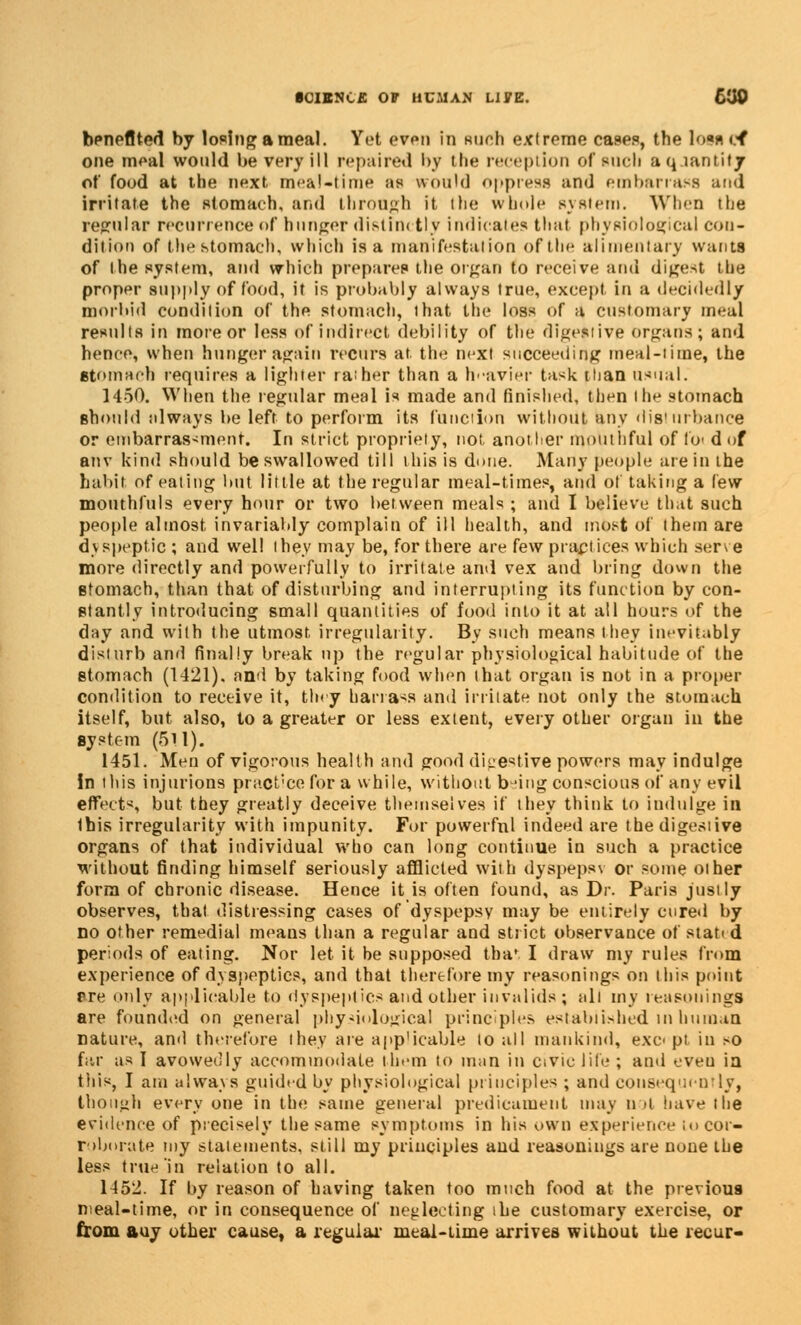 SCIENCE 07 HUMAN UVZ. 600 benefited by losing a meal. Yet even in such extreme cases, the Iom cf one meal would be very ill repaired by the reception of rucIi a q lantity of food at the next meal-time as would oppress and embarrass and irritate the stomach, and through it the whole system. When the regular recurrence of hunger distinctly indicates that physiological con- dition of the stomach, which is a manifestation of the alimentary wants of the system, and which prepares the organ to receive and digest the proper supply of food, it is probably always true, except in a decidedly morbid condition of the stomach, that the loss of a customary meal results in more or less of indirect debility of the digestive organs; and hence, when hunger again recurs at the next succeeding meal-time, the Stomach requires a lighter rather than a heavier task than usual. 1450. When the regular meal is made and finished, then the stomach should always be left to perform its function without any disturbance or embarrassment. In strict propriety, not another mouthful of Ibi d of anv kind should be swallowed till this is done. Many people are in the habit of eating but little at the regular meal-times, and of taking a few monthfuls every hour or two between meals ; and I believe that such people almost invariably complain of ill health, and most of them are dyspeptic ; and well they may be, for there are few practices which serve more directly and powerfully to irritate and vex and bring down the stomach, than that of disturbing and interrupting its function by con- stantly introducing small quantities of food into it at all hours of the day and with the utmost irregularity. By such means they inevitably disturb and finally break up the regular physiological habitude of the stomach (1421). and by taking food when that organ is not in a proper condition to receive it, tiny barrass and irritate not only the stomach itself, but also, to a greater or less extent, every other organ in the system (511). 1451. Men of vigorous health and good digestive powers may indulge in this injurious practice for a while, without being conscious of any evil effect-;, but they greatly deceive themselves if they think to indulge in this irregularity with impunity. For powerful indeed are the digestive organs of that individual who can long continue in such a practice without finding himself seriously afflicted with dyspepsv or some other form of chronic disease. Hence it is often found, as Dr. Paris justly observes, that distressing cases of dyspepsv may be entirely cured by no other remedial means than a regular and strict observance of stati d periods of eating. Nor let it be supposed that I draw my rules from experience of dyspeptics, and that therefore my reasonings on this point pre only applicable to dyspeptics and other invalids; all my reasonings are founded on general physiological principles established in human nature, and therefore they are applicable to all mankind, except in so far as I avowedly accommodate them to man in civic life ; and eveu ia this, I am always guided by physiological principles ; and consequently, though every one in the same general predicament may n >i have the evidence of precisely the same symptoms in his own experience to cor- roborate my statements, still my principles and reasonings are none the less true in relation to all. 1452. If by reason of having taken too much food at the previous meal-time, or in consequence of neglecting the customary exercise, or from auy other cause, a regular meal-time arrives without the recur-