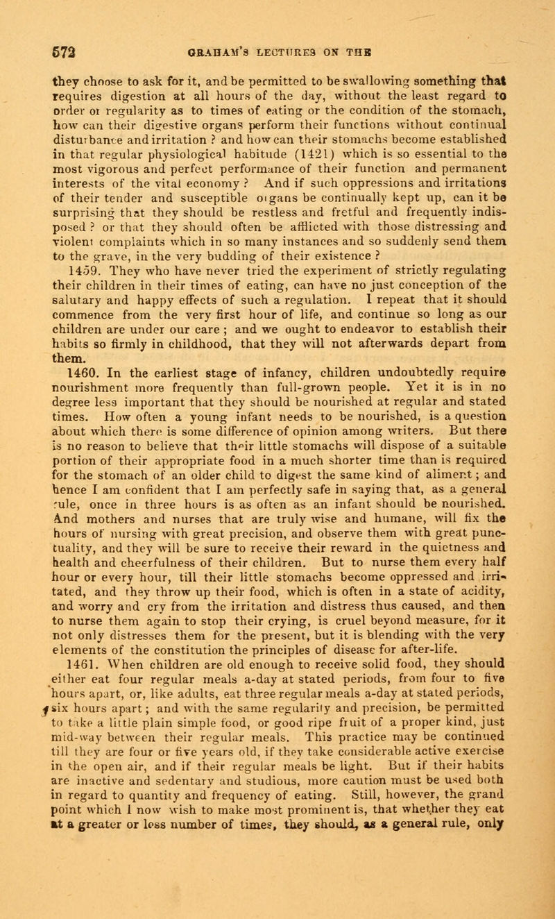 they choose to ask for it, and be permitted to be swallowing something that requires digestion at all hours of the day, without the least regard to order 01 regularity as to times of eating or the condition of the stomach, how can their digestive organs perform their functions without continual disturbance and irritation ? and how can their stomachs become established in that regular physiological habitude (1421) which is so essential to the most vigorous and perfect performance of their function and permanent interests of the vital economy ? And if such oppressions and irritations of their tender and susceptible oigans be continually kept up, can it bo surprising that they should be restless and fretful and frequently indis- posed ? or that they should often be afflicted with those distressing and violent complaints which in so many instances and so suddenly send them to the grave, in the very budding of their existence ? 1459. They who have never tried the experiment of strictly regulating their children in their times of eating, can have no just conception of the salutary and happy effects of such a regulation. 1 repeat that it should commence from the very first hour of life, and continue so long as our children are under our care ; and we ought to endeavor to establish their habits so firmly in childhood, that they will not afterwards depart from them. 1460. In the earliest stage of infancy, children undoubtedly require nourishment more frequently than full-grown people. Yet it is in no degree less important that they should be nourished at regular and stated times. How often a young infant needs to be nourished, is a question about which there is some difference of opinion among writers. But there is no reason to believe that th«ir little stomachs will dispose of a suitable portion of their appropriate food in a much shorter time than is required for the stomach of an older child to digest the same kind of aliment; and hence I am confident that I am perfectly safe in saying that, as a general rule, once in three hours is as often as an infant should be nourished. A.nd mothers and nurses that are truly wise and humane, will fix the hours of nursing with great precision, and observe them with great punc- tuality, and they will be sure to receive their reward in the quietness and health and cheerfulness of their children. But to nurse them every half hour or every hour, till their little stomachs become oppressed and irri- tated, and they throw up their food, which is often in a state of acidity, and worry and cry from the irritation and distress thus caused, and then to nurse them again to stop their crying, is cruel beyond measure, for it not only distresses them for the present, but it is blending with the very elements of the constitution the principles of disease for after-life. 1461. When children are old enough to receive solid food, they should either eat four regular meals a-day at stated periods, from four to five hours apart, or, like adults, eat three regular meals a-day at stated periods, j six hours apart; and with the same regularity and precision, be permitted to take a little plain simple food, or good ripe fruit of a proper kind, just mid-way between their regular meals. This practice may be continued till they are four or five years old, if they take considerable active exercise in the open air, and if their regular meals be light. But if their habits are inactive and sedentary and studious, more caution must be used both in regard to quantity and frequency of eating. Still, however, the grand point which 1 now wish to make most prominent is, that whether they eat at a greater or less number of times, they should, as a general rule, only