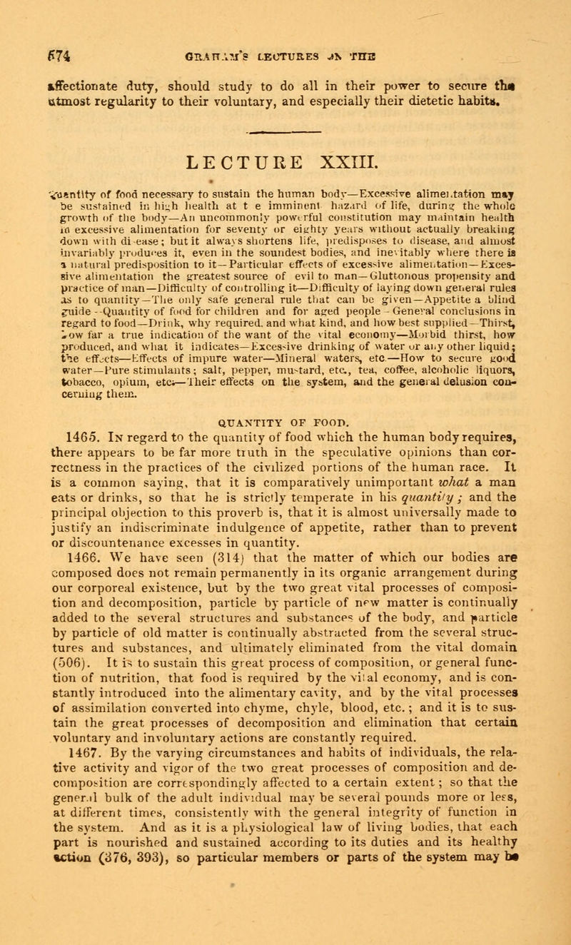 affectionate duty, should study to do all in their power to secure th« utmost regularity to their voluntary, and especially their dietetic habits. LECTURE XXIII. 'iusntlry of food necessary to sustain the human body—Excessive alimentation may be sustained in liiuh health at t e imminenl hazard of life, during the whole growth of the body—An uncommonly powerful constitution may maintain health ia excessive alimentation for seventy or eighty years without actually breaking down with di ease; but it always shortens life, predisposes to disease, and almost invariably produces it, even in the soundest bodies, and inevitably where there is a natural predisposition to it—Particular effects of excessive alimentation— Exces- sive alimentation the greatest source of evil to man—Gluttonous propensity and practice of man—Difficulty of controlling it—Difficulty of laying down general rules as to quantity— The only safe general rule that can be given—Appetite a blind euide -Quantity of food for children and for ag:ed people - General conclusions in regard to food—Drink, why required, and what kind, and how best supplied—Thirst, iow far a true indication of the want of the vital economy—Morbid thirst, how produced, and what it indicates—Excessive drinking of water or ai.y other liquid; tie effects—Effects of impure water—Mineral waters, etc.—How to secure KOod water—Pure stimulants; salt, pepper, mustard, etc., tea, coffee, alcoholic liquors, tobacco, opium, etc;—Their effects on the system, and the general delusion cou- cemiug them. QUANTITY OF FOOD. 1465. In regard to the quantity of food which the human body requires, there appears to be far more tiuth in the speculative opinions than cor- rectness in the practices of the civilized portions of the human race. It is a common saying, that it is comparatively unimportant what a man eats or drinks, so thai he is strictly temperate in his quantity ; and the principal objection to this proverb is, that it is almost universally made to justify an indiscriminate indulgence of appetite, rather than to prevent or discountenance excesses in quantity. 1466. We have seen (314] that the matter of which our bodies are composed does not remain permanently in its organic arrangement during our corporeal existence, but by the two great vital processes of composi- tion and decomposition, particle by particle of new matter is continually added to the several structures and substances of the body, and particle by particle of old matter is continually abstracted from the several struc- tures and substances, and ultimately eliminated from the vital domain (506). It is to sustain this great process of composition, or general func- tion of nutrition, that food is required by the vilal economy, and is con- stantly introduced into the alimentary cavity, and by the vital processes of assimilation converted into chyme, chyle, blood, etc.; and it is to sus- tain the great processes of decomposition and elimination that certain voluntary and involuntary actions are constantly required. 1467. By the varying circumstances and habits of individuals, the rela- tive activity and vigor of the two ereat processes of composition and de- composition are correspondingly affected to a certain extent; so that the gener.il bulk of the adult individual may be several pounds more or less, at different times, consistently with the general integrity of function in the system. And as it is a physiological law of living bodies, that each part is nourished and sustained according to its duties and its healthy %ction (376, 393), so particular members or parts of the system may bit