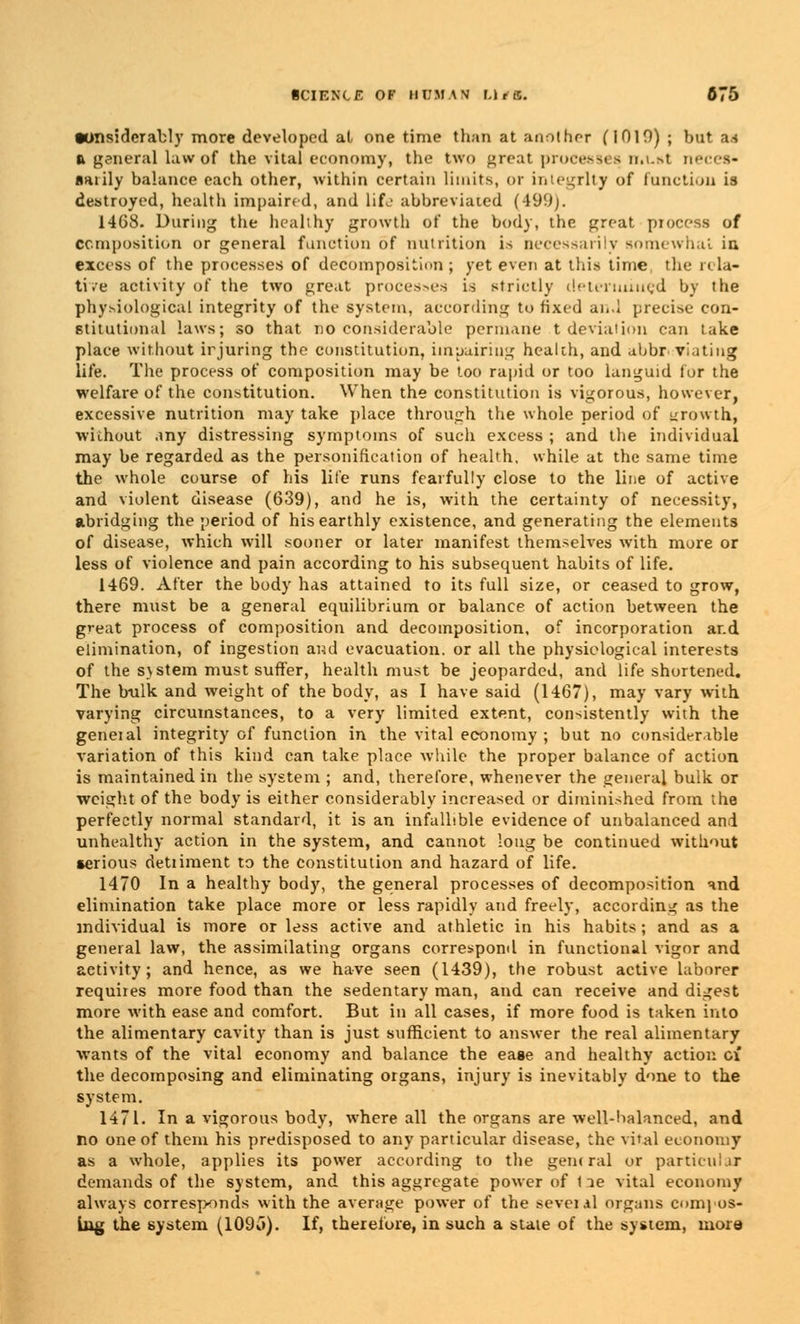 tonsidcrably more developed at one time than at another (1019) ; but as a general law of the vital economy, the two great processes muni neces- sarily balance each other, within certain limits, or integrity of function is destroyed, health impaired, and life abbreviated (499). 1468. During the healthy growth of the body, the great piocess of Composition or general function of nutrition is necessarily Bomewhai in excess of the processes of decomposition ; yet even at this time the rela- tive activity of the two great processes is strictly determined by the physiological integrity of the system, according to fixed and precise con- stitutional laws; so that no considerable permane t deviation can take place without irjuring the constitution, impairing health, and abbreviating life. The process of composition may be too rapid or too languid fur the welfare of the constitution. When the constitution is vigorous, however, excessive nutrition may take place through the whole period of growth, without any distressing symptoms of such excess ; and the individual may be regarded as the personification of health, while at the same time the whole course of his life runs fearfully close to the line of active and violent disease (639), and he is, with the certainty of necessity, abridging the period of his earthly existence, and generating the elements of disease, which will sooner or later manifest themselves with more or less of violence and pain according to his subsequent habits of life. 1469. After the body has attained to its full size, or ceased to grow, there must be a general equilibrium or balance of action between the great process of composition and decomposition, of incorporation ar.d elimination, of ingestion and evacuation, or all the physiological interests of the system must suffer, health must be jeoparded, and life shortened. The hulk and weight of the body, as I have said (1467), may vary with varying circumstances, to a very limited extent, consistently with the geneial integrity of function in the vital economy ; but no considerable variation of this kind can take place -while the proper balance of action is maintained in the system ; and, therefore, whenever the general bulk or weight of the body is either considerably increased or diminished from the perfectly normal standard, it is an infallible evidence of unbalanced and unhealthy action in the system, and cannot long be continued without serious detiiment to the constitution and hazard of life. 1470 In a healthy body, the general processes of decomposition and elimination take place more or less rapidly and freely, according as the individual is more or less active and athletic in his habits; and as a general law, the assimilating organs correspond in functional vigor and activity; and hence, as we have seen (1439), the robust active laborer requires more food than the sedentary man, and can receive and digest more with ease and comfort. But in all cases, if more food is taken into the alimentary cavity than is just sufficient to answer the real alimentary wants of the vital economy and balance the ease and healthy action of the decomposing and eliminating organs, injury is inevitably done to the system. 1471. In a vigorous body, where all the organs are well-balanced, and no one of them his predisposed to any particular disease, the vital economy as a whole, applies its power according to the general or particular demands of the system, and this aggregate power of t le vital economy always corresponds with the average power of the sevei.il organs compos- ing the system (109o). If, therefore, in such a state of the system, more
