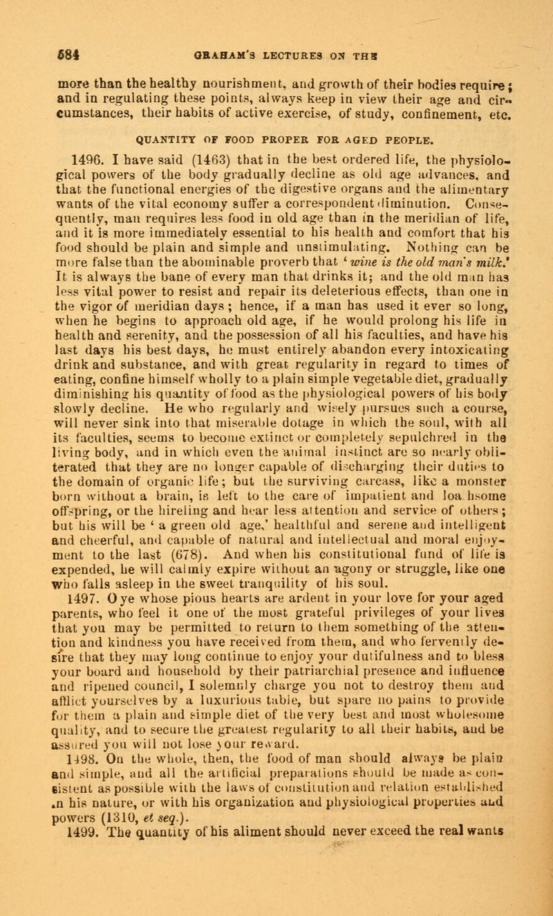 more than the healthy nourishment, and growth of their bodies require; and in regulating these points, always keep in view their age and eir« cumstances, their habits of active exercise, of study, confinement, etc. QUANTITY OF FOOD PROPER FOR AGED PEOPLE. 1496. I have said (1463) that in the best ordered life, the physiolo- gical powers of the body gradually decline as old age advances, and that the functional energies of the digestive organs and the alimentary wants of the vital economy suffer a correspondent diminution. Conse- quently, man requires less food in old age than in the meridian of life, and it is more immediately essential to his health and comfort that his food should be plain and simple and unsiimulating. Nothing can be more false than the abominable proverb that ' wine is the old mans milk' It is always the bane of every man that drinks it; and the old man has less vital power to resist and repair its deleterious effects, than one in the vigor of meridian days ; hence, if a man has used it ever so long, when he begins to approach old age, if he would prolong his life in health and serenity, and the possession of all his faculties, and have his last days bis best days, he must entirely abandon every intoxicating drink and substance, and with great regularity in regard to times of eating, confine himself wholly to a plain simple vegetable diet, gradually diminishing his quantity of food as the physiological powers of his body slowly decline. He who regularly and widely pursues such a course, will never sink into that miserable dotage in which the soul, with all its faculties, seems to become extinct or completely sepulchred in the living body, and in which even the animal instinct are so nearly obli- terated that they are no longer capable of discharging their duties to the domain of organic life; but the surviving carcass, like a monster born without a brain, is left to the care of impatient and loa hsome offspring, or the hireling and hear less attention and service of others; but his will be ' a green old age,' healthful and serene and intelligent and cheerful, and capable of natural and intellectual and moral enjoy- ment to the last (678). And when his constitutional fund of lite is expended, he will calmly expire without an agony or struggle, like one Who falls asleep in the sweet tranquility of his soul. 1497. Oye whose pious hearts are ardent in your love for your aged parents, who feel it one of the most grateful privileges of your lives that you may be permitted to return to them something of the atten- tion and kindness you have received from them, and who fervenily de- sire that they may long continue to enjoy your dutifulness and to bless your board and household by their patriarchial presence and influence and ripened council, I solemnly charge you not to destroy them and afflict yourselves by a luxurious table, but spare no pains to provide for them a plain and simple diet of the very best and most wholesome quality, and to secure the greatest regularity to all their habits, aud be assured you will not lose your regard. 1498. On the whole, then, the food of man should always be plain anil simple, and all the artificial preparations should be made ascon- Bistent as possible with the laws of constitution aud relation established »n his nature, or with his organization and physiological properties aud powers (1310, et seq.). 1499. The quantity of his aliment should never exceed the real wants