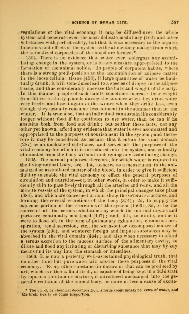 regulations of the vital economy it may be diffused over the whole system and penetrate even the mo3t delicate medullary (162) and other substances with perfect safety, but thai it is as necessary to the <>i functions and offeotsof the system as tin? alimentary matter from which the annualized corpuscles of th • blood are formed.* 1504. There is no evidence that water ever undergoes any assimi- lating change in the system, or is in any measure appropriated to the formation of the animal solids. In people of corpulent habits, where there is a strong predisposition to the accumulation ol adipose matter in the loose cellular tissue (498), if large quantities of water be habi- tually drunk, it will sometimes lead to a species of dropsy in the adipose tissue, and thus considerably increase the bulk and weight of the body. In this manner people of such habits sometimes increase their weight from fifteen to thirty pounds during the summer when ibey drink water very freely, and lose it again in the winter when they drink Less, even though they actually consume less aliment in the summer than in the winter. It is true also, that an individual can sustain life considerably longer without food if he continues to use water, than he can if he abstains both from food and drink ; but neither these facts, nor any other yet known, afford any evidence that water is ever assimilated and appropriated to the purposes of nourishment in the system ; nnd there- lore it may be considered as certain that it enters the vital domain (287) as an unchanged substance, and serves all the purposes of the vital ecouomy for which it is introduced into the system, and is finally eliminated from the body without undergoing any assimilating change. 1505. The normal purposes, therefore, for which water is required in the living animal budy, are—1st, to serve as a menstruum to the ani- mahzed or assimilated matter of the blood, in order to give it sufficient fluidity to enable the vital economy to effect the general purposes of circulation and nutrition—or, in other words, in order to make it suffi- ciently thin to pass freely through all the arteries and veins, and all the mniute vessels of the system, in which the principal changes take place (384), and which are concerned in nourishing the several structures, and forming the several secretions of the body (374) ; 2d, to supply the aqueous portion of the secretions of the system (1503) ; 3d, to be the source of all the serous exhalations by which the internal organs and parts are continually moistened (4U7) ; and, 4ih, to dilute, and as it were to flood off, in the form of pulmonary exhalation, cutaneous per- spiration, renal secretion, etc., the worn-out or decomposed mailer of the system (60u), and whatever foreign and impute substances may be absorbed in the vital domain (484) ; and also when necessary to afford a serous excretion to the mucous surface of the alimentary cavity, to dilute and Hood any irritating or disturbing substance that may by any means lind its way into the stomach or intestines. 150fi. It is now a perfectly well-ascertained physiological truth, that no other fluid but pure water will answer these purposes of the vital economy. Every other substance in nature or that can be produced by art, which is either a tiuid itself, or capable of beiug kept in a tiuU stats by aqueous solution or mixture, if introduced unchanged into the ge- neral circulation of the animal body, is more or less a cause of excite- * The bU )d, by chemical decomposition, afford* about ninety pe- cent, of wa«.r, and tfee Drain nearly uu equai proportiuu.