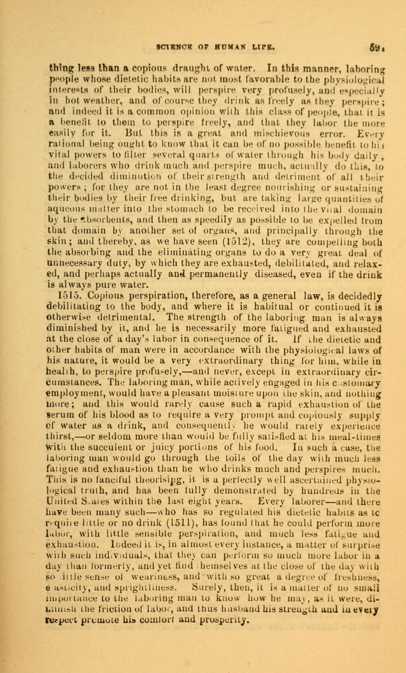 thing less than a copious draught of water. In this manner, laboring people whose dietetic habits are not most favorable to the physiological interests of their bodies, will perspire very profusely, and especially in hot weather, and of course they drink as freely as they perspire; and indeed it is a common opinion with this class of people, thai it is a benefit to them to perspire freely, and that they labor the more easily for it. But this is a great and mischievous error. Every raiional being ought to know that it can be of no possible benefit to hi* vital powers to filler several quarts of water through his body daily, and laborers who drink much and perspire much, actually do this, lo the decided diminution of tbeirstrength and detriment of all their powers; for they are not in the least degree nourishing or sustaining their bodies by their free drinking, but are taking large quantities of aqueous matter into the stomach to be received into the vital domain by the absorbents, and then as speedily as possible to be. expelled from that domain by another set of organs, and principally through the skin; and thereby, as we have seen (1512), they are compelling both the absorbing and the eliminating organs to do a very great deal of unnecessary duty, by which they are exhausted, debilitated, and relax- ed, and perhaps actually and permanently diseased, even if the drink is always pure water. 1515. Copious perspiration, therefore, as a general law, is decidedly debilitating to the body, and where it is habitual or continued it is otherwise detrimental. The strength of the laboring man is always diminished by it, and he is necessarily more fatigued and exhausted at the close of a day's labor in consequence of it. If the dietetic and other habits of man were in accordance with the physiological laws of his nature, it would be a very extraordinary thing for him, while in healih, to perspire profusely,—and never, except in extraordinary cir- cumstances. Tlie laboring man, while actively engaged in his Customary employment, would have a pleasant moisture upon the skin,and nothing more; and this would rarely cause such a rapid exhaustion of the serum of his blood as to require a very prompt and copiously supply of water as a drink, and consequently he would raiely experience thirst,—or seldom more than would be fully sal^fiedat his meal-times With the succulent or juicy portions of his food. In such a case, the laboring man would go through the toils of the day with much less fatigue and exhaustion than tie who drinks much and perspires much. This is no fanciful theorising, it is a perfectly well ascertained physio- logical truth, and has been lully demonstrated by hundreds in the United S.aies within the last eight years. Every laborer—and there have been many such—who has so regulated his dietetic habits as tc require little or no drink (1511), has found that he could perforin more labor, with little sensible perspiration, and much less fatigue and exhaustion. Indeed it is, in almost every instance, a matter of surprise wiih such individuals, that the\ can perform so much mure labor in a day than formerly, and yet Hud . hemselves at the close of the day wiih so ii lie sense of weariness, and with so great a degree of fresh uesa, e asticity, and sprighiliuess. Surely, then, it is a matter of no small importance lo the laboring man lo know how he may, as it were, di- huui.-di itie friction of labor, and thus husband his strength and iueveiy respect prcmote his comfort and prosperity.