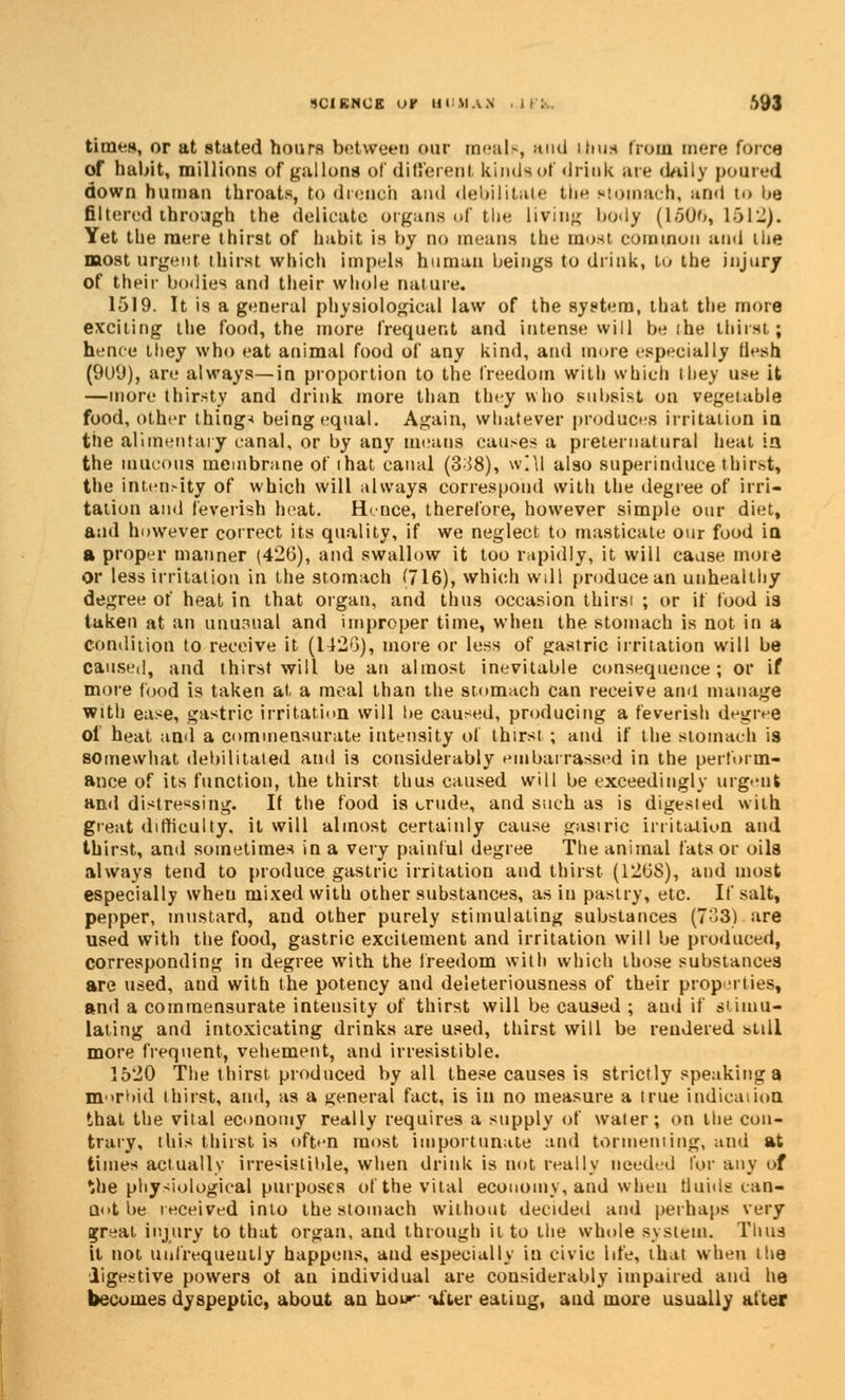 SCIENCE or HI MA.S ,S93 times, or at stated hoars between our meal*, and thus from mere force of habit, millions of gallons of different kinds of driuk are daily poured down human throats, to drench and debilitate the utotnach, and i<» be filtered through the delicate organs of the living body (1506, L512). Yet the mere thirst of habit is by no means the most common and liie most urgent thirst which impels human beings to drink, to the injury of their bodies and their whole nature. 1519. It is a general physiological law of the system, that the more exciting the food, the more frequent and intense will be the thirst; hence they who cat animal food of any kind, and more especially llesh (9(J(J), are always—in proportion to the freedom with which they use it —more thirsty and drink more than they who subsist on vegetable food, other thing* being equal. Again, whatever produces irritation in the alimentary canal, or by any means cau>es a preternatural heat ia the mucous membrane of ihat canal (3^8), wltl also superinduce thirst, the intensity of which will always correspond with the degree of irri- tation and feverish heat. Hence, therefore, however simple our diet, and however correct its quality, if we neglect to masticate our food in a proper manner (426), and swallow it too rapidly, it will cause more Or less irritation in the stomach (716), which will produce an unhealthy degree of heat in that organ, and thus occasion thirsi ; or if food i3 taken at an unusual and improper time, when the stomach is not in a condition to receive it (1426), more or less of gastric irritation will be caused, and thirst will be an almost inevitable consequence; or if more food is taken at. a meal than the stomach can receive and manage with ease, gastric irritation will be caused, producing a feverish degree of heat and a commensurate intensity of thirst; and if the stomach is somewhat, debilitated and is considerably embarrassed in the perform- ance of its function, the thirst thus caused will be exceedingly urgent ami distressing. If the food is crude, and such as is digested with great difficulty, it will almost certainly cause gastric irritation and thirst, and sometimes in a very painful degree The animal fats or oils always tend to produce gastric irritation and thirst (126S), and most especially wheu mixed with other substances, as in pastry, etc. If salt, pepper, mustard, and other purely stimulating substances (733) are used with the food, gastric excitement and irritation will be produced, corresponding in degree with the freedom with which those substances are used, and with the potency and deleteriousness of their properties, and a commensurate intensity of thirst will be caused ; and if simu- lating and intoxicating drinks are used, thirst will be rendered still more frequent, vehement, and irresistible. 1520 The thirst produced by all these causes is strictly speakings morbid thirst, and, as a general fact, is in no measure a true indication that the vital economy really requires a supply of water; on the con- trary, this thirst is often most importunate and tormenting, and at times actually irresistible, when driuk is not really needed for any of the physiological purposes of the vital economy, and when fluids can- not be received into the stomach without decided and perhaps very Brreat injury to that organ, and through it to the whole system. Thus it not unfrequeutly happens, and especially in civic life, that when the digestive powers ot an individual are considerably impaired and he becomes dyspeptic, about an how- ifter eating, and more usually after