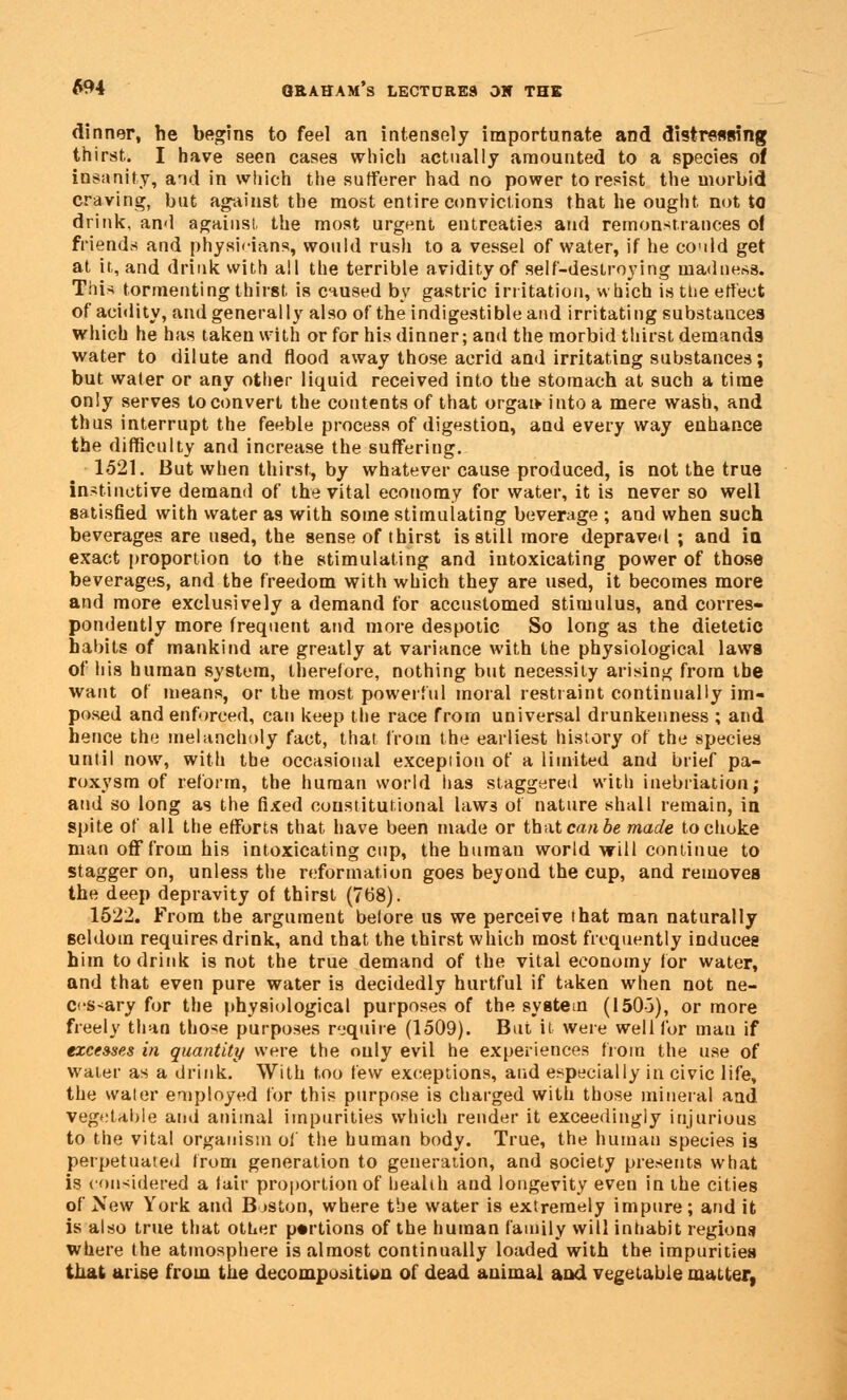 dinner, he begins to feel an intensely importunate and distressing thirst. I have seen cases which actually amounted to a species of insanity, and in which the sufferer had no power to resist the morbid craving, but against the most entire convictions that he ought not to drink, ami against the most urgent entreaties and remonstrances ol friends and physicians, would rush to a vessel of water, if he could get at it, and drink with all the terrible avidity of self-destroying madness. Tins tormenting thirst is caused by gastric irritation, which is ttie effect of acidity, and generally also of the indigestible and irritating substances which he has taken with or for his dinner; and the morbid thirst demands water to dilute and flood away those acrid and irritating substances; but water or any other liquid received into the stomach at such a time only serves to convert the contents of that orgat* into a mere wash, and thus interrupt the feeble process of digestion, and every way enhance the difficulty and increase the suffering. 1521. But when thirst, by whatever cause produced, is not the true instinctive demand of the vital economy for water, it is never so well satisfied with water as with some stimulating beverage ; and when such beverages are used, the sense of thirst is still more depraved ; and in exact proportion to the stimulating and intoxicating power of those beverages, and the freedom with which they are used, it becomes more and more exclusively a demand for accustomed stimulus, and corres- pondently more frequent and more despotic So long as the dietetic habits of mankind are greatly at variance with the physiological laws of his human system, therefore, nothing but necessity arising from the want of means, or the most powerful moral restraint continually im- posed and enforced, can keep the race from universal drunkenness ; and hence the melancholy fact, that from the earliest history of the species until now, with the occasional exception of a limited and brief pa- roxysm of reform, the human world has staggered with inebriation; and so long as the fixed constitutional laws of nature shall remain, in spite of all the efforts that have been made or that can be made to choke man off from his intoxicating cup, the human world will continue to stagger on, unless the reformation goes beyond the cup, and removes the deep depravity of thirst (768). 1522. From the argument before us we perceive that man naturally seldom requires drink, and that the thirst which most frequently induces him to drink is not the true demand of the vital economy for water, and that even pure water is decidedly hurtful if taken when not ne- cessary for the physiological purposes of the system (150-3), or more freely than those purposes require (1509). But it were well for man if excesses in quantity were the only evil he experiences from the use of water as a drink. With too few exceptions, and especially in civic life, the water employed for this purpose is charged with those mineral and vegetable and animal impurities which render it exceedingly injurious to the vital organism of the human body. True, the human species is perpetuated from generation to generation, and society presents what is considered a fair proportion of health and longevity even in the cities of Xew York and Boston, where the water is extremely impure; and it is also true that other portions of the human family will inhabit regions where the atmosphere is almost continually loaded* with the impurities that arise from the decomposition of dead animal and vegetable matter,