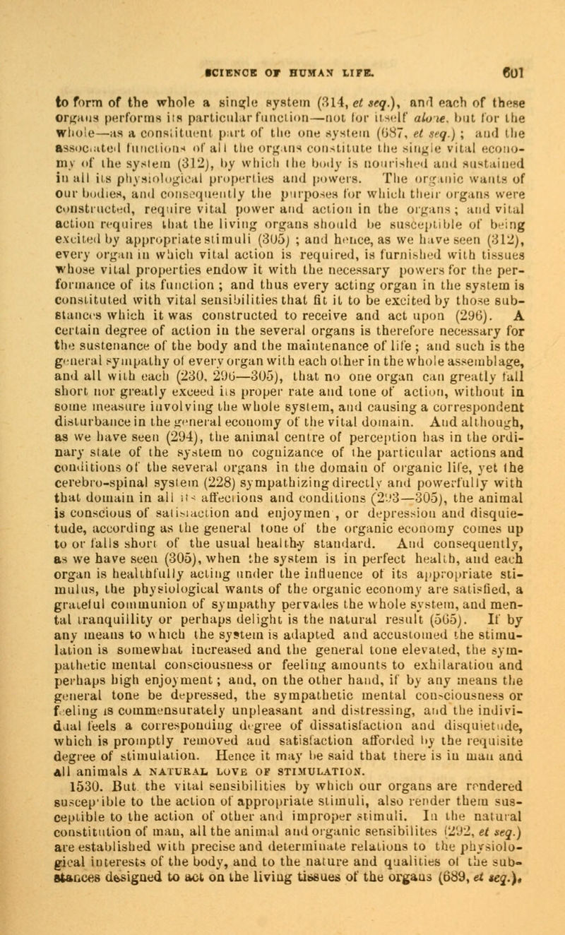 to form of the whole a single system (314, et seq.), and each of those organs performs its particular function—not lor itself aloie. but lot- itie whole—as a constituent part of tin: one system (0.S7, ft jeq.); and the associate)I function* of all the organs constitute the single vital econo- my of the system (312), by which the body is nourished and sustained in all its physiological properties and powers. The organic want* of our bodies, and consequently the purposes for which their organs were Constructed, require vital power and action in the organs; and vital action requires that the living organs should be susceptible of being excited by appropriatestimuli (3(J5) ; and hence, as we have seen (312), every organ in which vital action is required, is furnished with tissues whose vital properties endow it with the necessary powers for the per- formance of its function ; and thus every acting organ in the system is constituted with vital sensibilities that fit it to be excited by those sub- stances which it was constructed to receive and act upon (29G). A certain degree of action in the several organs is therefore necessary for the sustenance of the body and the maintenance of life ; and such is the general sympathy ol every organ with each other in the whole assemblage, and all with each (230, 290—305), that no one organ can greatly tall short nor greatly exceed iis proper rate and tone of action, without in some measure involving the whole system, and causing a correspondent disturbance in the general economy of the vital domain. And although, as we have seen (294), the animal centre of perception has in the ordi- nary slate of the system no cognizance of the particular actions and conditions of the several organs in the domain of organic life, yet the cerebro-spinal system (228) sympathizing directly and powerfully with that domain in all «t< affections and conditions (293—305), the animal is conscious of sal inaction and enjoyraen , or depression and disquie- tude, according as the general tone of the organic economy comes up to or falls short of the usual healthy standard. And consequently, as we have seen (305), when the system is in perfect health, and each organ is healthfully acting under the influence of its appropriate sti- mulus, the physiological wants of the organic economy are satisfied, a grateful communion of sympathy pervades the whole system, and men- tal tranquillity or perhaps delight is the natural result (505). If by any means to which the system is adapted and accustomed the stimu- lation is somewhat increased and the general tone elevated, the sym- pathetic mental consciousness or feeling amounts to exhilaratiou and perhaps high enjoyment; and, on the other hand, if by any means the general tone be depressed, the sympathetic mental con>ciousness or feeling i8 commensuratfcly unpleasant and distressing, and the indivi- dual feels a corresponding degree of dissatisfaction and disquietude, which is promptly removed and satisfaction afforded by the requisite degree of stimulation. Hence it may be said that there is iu man and all animals a natural love of stimulation. 1530. But the vital sensibilities by which our organs are rendered suscep'ible to the action of appropriate stimuli, also render them sus- ceptible to the action of other and improper stimuli. In the natural constitution of man, all the animal and organic sensibilites (292, et sag.) are established with precise and determinate relations to the physiolo- gical interests of the body, and to the nature and qualities ol the sub- stances dbsigned to act on the living tissues of the organs (689, et seq.),