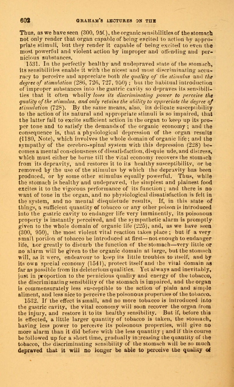 Thus, aswebaveseen (300, 95C), the organic sensibilities of the stomach not only render that organ capable of being excited to action by appro- priate stimuli, but tbey render it capable of being excited to even the most powerful and violent action by improper and offending and per- nicious substances. 1531. In the perfectly healthy and an depraved state of the stomach, its sensibilities enable it with tbe nicest and most discriminating accu- racy to perceive and appreciate both the quality of the stimulus and the degree of stimulation (28b, 726, 727, 950) ; bin tbe habitual introduction of improper substances into the gastric cavity so depraves its sensibili- ties that it often wholly loses its discriminating poicer to perceive the quality of the stimulus, and only retains the ability to appreciate the degree of stimulation (728). By the same means, also, its delicate susceptibility to the action of its natural and appropriate stimuli is so impaired, that the latter fail to excite sufficient action in the organ to keep up its pro- per tone and to satisfy the demands of the orgauic economy ; and the consequence is, that a physiological depression of the organ results (1180, Note), which involves the whole domain of organic life; and the sympathy of the cerebro-spinal system with this depression (228) be- comes a mental consciousness of dissatisfaction, disquie ude, and distress, which must either be borne till the vital economy recovers the stomach from its depravity, and restores it to its healthy susceptibility, or be removed by the use of the stimulus by which the depravity has been produced, or by some other stimulus equally powerful. Thus, while the stomach is healthy and undepraved, the simplest and plainest food excites it to the vigorous performance of its function ; and there is no want of tone in the organ, and no physiological dissatisfaction is felt in the system, and no mental disquietude results. If, in this state of things, a sufficient quantity of tobacco or any other poison is introduced into the gastric cavity to endanger life very imminently, its poisonous property is instantly perceived, and the sympathetic alarm is promptly given to the whole domain of organic life (225), and, as we have seen (300, 950), the most violent vital reaction takes place ; but if a very smali portion of tobacco be introduced at first—not enough to endanger life, lior greatly to disturb the function of the stomach—very little or no alarm will be given to tbe organic domain at large, but tbe stomach will, as it were, endeavour to keep its little troubles to itself, and by its owm special economy (1541), protect itself and ihe vital domain as far as possible from its deleterious qualities. Yet always and inevitably, just in proportion to the pernicious quality and energy of the tobacco, the discriminating sensibility of the stomach is impaired, and the organ is commensurately iess susceptible to the action of plain and simple aliment, and less nice to perceive the poisonous properties of the tobacco. 1532. If the effect is small, and no more tobacco is introduced into the gastric cavity, the vital economy will soon recover the organ from the injury, and restore it to its healthy sensibility. But if, before this is effected, a little larger quantity of tobacco is taken, the stomach, having less power to perceive its poisonous properties, will give no more alarm than it did before with the less quantity ; and if this course be followed up for a short time, gradually increasing the quantity of tbe tobacco, the discriminating sensibility of the stomach will be so much depraved that it will no longer be able to perceive the quality of