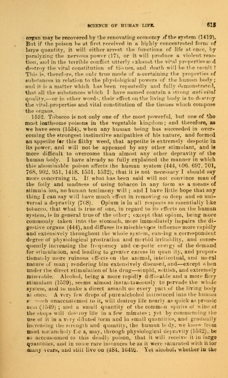 orfcan may be recovered by the renovating economy jf the system (1419). B'it if the poison be at first receiver! in B highly concentrated form of larj/e quantity, it will either arrest the functions of life at once, by paralysing the nervous power (17), or it will produce a violent reac- tion/and in the terrible conflict utterly exhaust the vi'al propertiesai d destroy the vital constitution of ti.-.«ues, and death will be the remit ! This is, therefore, the oulv true mode of ascertaining the properties of substance* in relation to the physiological powers of the human body ; and it i< a matter which has been repeatedly and fully demonstrated, that all the substances which I have named contain a strong anti-vital quality,—or in other words their effect on the living body is to destroy the vital.properties and vital con-titution of the tissues which compose the organs. 1552. Tobacco is not only one of the most powerful, but one of *,he mft-t loathsome poisons in the vegetable kingdom ; and therefore, as we have seen (1534), when any human being has succeeded in over- coming the strongest instinctive antipathies of his nature, and formed an appetite 1'er this filthy weed, that appetite is extremely despotic in its power, and will not be appeased by any other stimulant, and is more difficult to overcome than almost any other depravity of the human body. I have already so fully explained the manner in which this abominable poison affects the human system (-144, 096. 697. 701, 768, 902, 951, 1418. 1531, 1532), that it is not necessary I should say more concerning it. It what has been said will not convince man of the folly and madness of using tobacco in any form as a means of stimuia ion, no human testimony will ; and I have little hope that any thing I can say will have much effect in removing so deep and so uni- versal a depravity (7('8). Opium is in all respects so essentially l;ke tobacco, that what is true of one, in regard to its effects on the human system, is in general true of the other; except that opium, being more commonly taken into the stomach, more immediately impairs the di- gestive organs (444), and diffuses its mischievous influence more rapidly and extensively throughout the whole system, causing a correspondent degree of ph\Biological prostration and morbid irritahlity, ami conse- quently increasing the frequency and despotic energy of the demand for stimulation, and leading to greater excess in qiian ity, and propor- tionately more ruinous effects on the animal, intellectual, and moral nature of man; rendering him extensively disease!, and—except when under the direct stimulation of his drug—stupid, sottish, and extremely miserable. Alcohol, being a more rapidly diffusable and a more fiery stimulant (1539), seems almost instantaneously to pervade the whole system, and to make a direct assault on every part of the living body ai once. A wrv few drops of pure alcbohol introduced into the human s ■ eh unaccustomed to it, will destroy life nearly as quick as pru&sic acm (1549) ; and a small quantity of the common spirits of wine of Ihe shops will destroy life in a few minutes; yet by commencing the use ol it in a very diluted form and in small quantities, and gradually increasing the si length and quantity, the human bi dy. we know (rom most melancholy fac B, may, through physiological depravity (1532), be so acccUMomed to this deadh poison, that it will receive it in large quantities, and in some rare instances be as it were saturated with it lor many \eara, and stiil live ou (484, 1U49J. Yet alcohol* whether in the