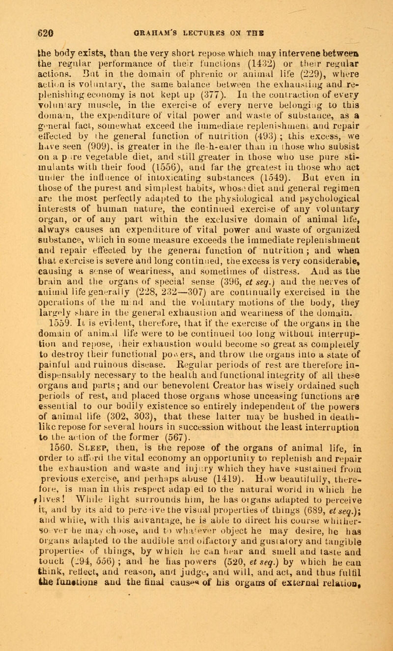 the body exists, than the very short repose which may intervene between the regular performance of their functions (1432) or their regular actions. But in the domain of phrenic or animal life (229), where action is voluntary, the same balance between the exhausting and re- plenishing economy is not kept up (377). In the contraction of every voluntary muscle, in the exercise of every nerve belonging to this domain, the expenditure of vital power and waste of substance, as a general fact, somewhat exceed the immediate replenishment, and repair effected by ihe general function of nutrition (493) ; this excess, we have seen (909), is greater in the fle-h-eater than in those who subsist on a p ire vegetable diet, and still greater in those who use pure sti- mulants with their food (1556), and far the greatest in those who act under the influence ol intoxicating substances (1549). But even in those of the purest and simplest habits, whose diet and general regimen are the most perfectly adapted to the physiological and psychological interests of human nature, the continued exercise of any voluntary organ, or of auy part within the exclusive domain of animal life, always causes an expenditure of vital power and waste of organized substance, which in some measure exceeds the immediate replenishment and repair effected by the general function of nutrition ; and when that exercise is severe and long continued, the excess is very considerable, causing a sense of weariness, and sometimes of distress. And as the brain and the organs of special sense (396, et seq.) and the nerves of animal life generally (228,232—307) are continually exercised in the operations of the mud and the voluntary motions of the body, they largely share in the general exhaustion and weariness of the domain. 1559. It is evident, therefore, that if the exercise of the organs in the domain of animal life were to be continued too long without interrup- tion and repose, iheir exhaustion would become so great as completely to destroy their functional powers, and throw the organs into a state of painful and ruinous disease. Regular periods of rest are therefore in- dispensably necessary to the health and. functional integrity of all these organs and parts; and our benevolent Creator has wisely ordained such periods of rest, and placed those organs whose unceasing functions are essential to our bodily existence so entirely independent of the powers of animal life (302, 303), that these latter may be hushed in death- like repose for several hours in succession without the least interruption to the action of the former (567). 1560. Sleep, then, is the repose of the organs of animal life, in order to afford the vital economy an opportunity to replenish and repair the exhaustion and waste and injury which they have sustained from previous exercise, and perhaps abuse (1419). How beautilully, there- fore, is man in this respect adap ed to the natural world in which he f lives! While light surrounds him, he has oigans adapted to perceive it, and by its aid to pereuvethe visual properties of things (689, et seq.)'t and while, with this advantage, he is able to direct his course whiiher- so vtr he may choose, and to whatever object he may desire, he has organs adapted to the audible and olfactory and gusiatory and tangible properties of things, by which he can hear and smell and taste and touch (.194,556); and he has powers (520, et seq.) by which he can think, retlect, and reason, and judge, and will, and act, and thus fulfil ihe fun#tions and the final caus*** of his organs of external relation,