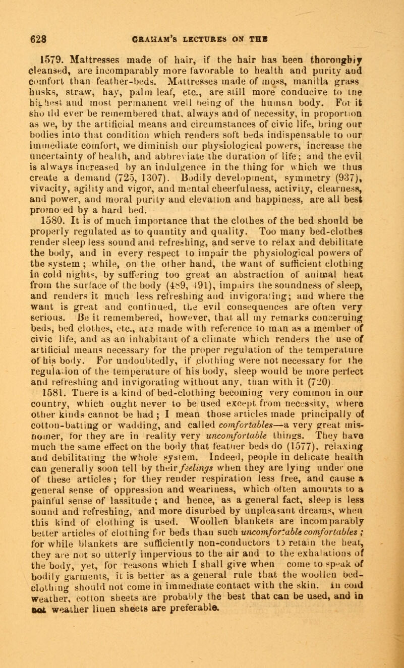 1579. Mattresses made of hair, if the hair has been thoroughly cleansed, are incomparably more favorable to health and purity and comfort than feather-beds. Mattresses made of uioss, manilla grass husks, straw, hay, palm leaf, etc., are still more conducive to tne highest and most permanent well being of the human body. Foi it sho ild ever be remembered that, always and of necessity, in proportion as we, by the artificial means and circumstances of civic life, bring our bodies into that condition which renders soft beds indispensable to our immediate comfort, we diminish our physiological powers, increase the uncertainty of health, and abbreviate the duration of life; and the evil is always increased by an indulgence in the thing for which we thus create a demand (725, 1307). Bodily development, symmetry (937), vivacity, agility and vigor, and mental cheerfulness, activity, clearness, and power, aud moral purity aud elevation and happiness, are all best promo ed by a hard bed. 1580. It is of much importance that the clothes of the bed should be properly regulated as to quantity and quality. Too many bed-clothes render sleep less sound and refreshing, and serve to relax and debilitate the body, and in every respect to impair the physiological powers of the system ; while, on the other hand, the want, of sufficient clothing in cold nights, by suffering too great an abstraction of animal heat from the surface of the body (4b9, 491), impairs the soundness of sleep, and renders it much less refreshing and invigorating; aud where the want is great and continued, the evil consequences are often very serious. Be it remembered, however, that all my remarks concerning beds, bed clothes, etc., ara made with reference to man as a member of civic life, and as an inhabitant of a climate which renders the use of artificial means necessary for the proper regulation of the temperature of his body. For undoubtedly, if .clothing were not necessary for the regulation of the temperature of his body, sleep would be more perfect and refreshing and invigorating without any, than with it (7-0) 1581. TUere is a kind of bed-clothing becoming very common in our country, which ought never to be used except from necessity, where other kinds cannot be had ; I mean those articles made principally of cotton-batting or wadding, aud called comfortables—a very great mis- nomer, for they are in reality very uncomfortable things. They have much the same effect on the body that feather beds do (1577), relaxing aud debilitating the whole system. Indeed, people in delicate health can generally soon tell by their feelings when they are lying under one of these articles; for they render respiration less free, and cause a general sense of oppression and weariness, which often amounts to a painful sense of lassitude ; and hence, as a general fact, sleep is less sound and refreshing, and more disurbed by unpleasant dreams, when this kind of clothing is used. Woollen blankets are incomparably better articles of clothing for beds thau such uncomfortable comfortables ; for while blankets are sufficiently non-conductors t) retain the heat, they are not so utterly impervious to the air and to the exhalations of the body, yet, for reasons which I shall give when come to sp^ak of bodily garments, it is better as a general rule that the woollen bed- elothmg should not come in immediate contact with the skin, iu coid weather, cotton sheets are probably the best that can be used, and in oat weather liuen sheets are preferable.