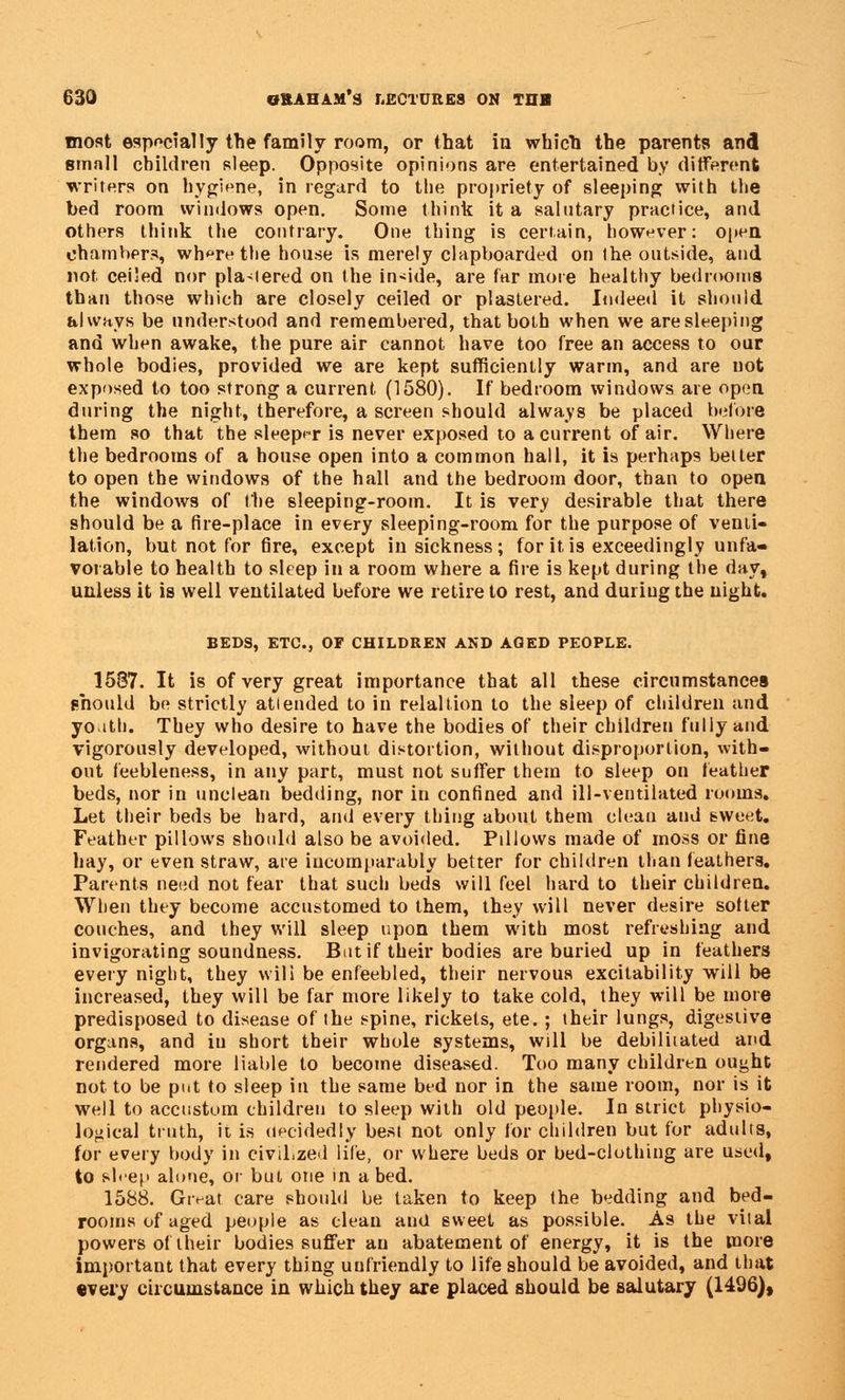 most especially the family room, or that in which the parents and small children sleep. Opposite opinions are entertained by different writers on hygiene, in regard to the propriety of sleeping with the bed room windows open. Some think it a salutary practice, and others think the contrary. One thing is certain, however: open chambers, where the house is merely clapboarded on the outside, and not ceiled nor plastered on the inside, are far more healthy bedrooms than those which are closely ceiled or plastered. Indeed it should always be understood and remembered, that both when we aresleeping and when awake, the pure air cannot have too free an access to our whole bodies, provided we are kept sufficiently warm, and are not exposed to too strong a current (1580). If bedroom windows are open during the night, therefore, a screen should always be placed before them so that the sleeper is never exposed to a current of air. Where the bedrooms of a house open into a common hall, it is perhaps better to open the windows of the hall and the bedroom door, than to open the windows of the sleeping-room. It is very desirable that there should be a fire-place in every sleeping-room for the purpose of venti- lation, but not for fire, except in sickness ; for it is exceedingly unfa- vorable to health to sleep in a room where a fire is kept during the day, unless it is well ventilated before we retire to rest, and duriug the night. BEDS, ETC., OF CHILDREN AND AGED PEOPLE. 1587. It is of very great importance that all these circumstances should be strictly attended to in relaltion to the sleep of children and youth. They who desire to have the bodies of their children fully and vigorously developed, without distortion, without disproportion, with- out feebleness, in any part, must not suffer them to sleep on feather beds, nor in unclean bedding, nor in confined and ill-ventilated rooms. Let their beds be hard, and every thing about them clean and sweet. Feather pillows should also be avoided. Pillows made of moss or fine hay, or even straw, are incomparably better for children than feathers. Parents need not fear that such beds will feel hard to their children. When they become accustomed to them, they will never desire softer couches, and they will sleep upon them with most refreshing and invigorating soundness. But if their bodies are buried up in feathers every night, they will be enfeebled, their nervous excitability will be increased, they will be far more likely to take cold, they will be more predisposed to disease of the spine, rickets, ete. ; their lungs, digestive organs, and in short their whole systems, will be debilitated and rendered more liable to become diseased. Too many children ought not to be put to sleep in the same bed nor in the same room, nor is it well to accustom children to sleep with old people. In strict physio- logical truth, it is decidedly best not only for children but for adults, for every body in civilized life, or where beds or bed-clothing are used, to sleep alone, or but one in a bed. 1588. Great care should be taken to keep the bedding and bed- rooms of aged people as clean and sweet as possible. As the vital powers of their bodies suffer an abatement of energy, it is the more important that every thing unfriendly to life should be avoided, and that •very circumstance in which they are placed should be salutary (1496),