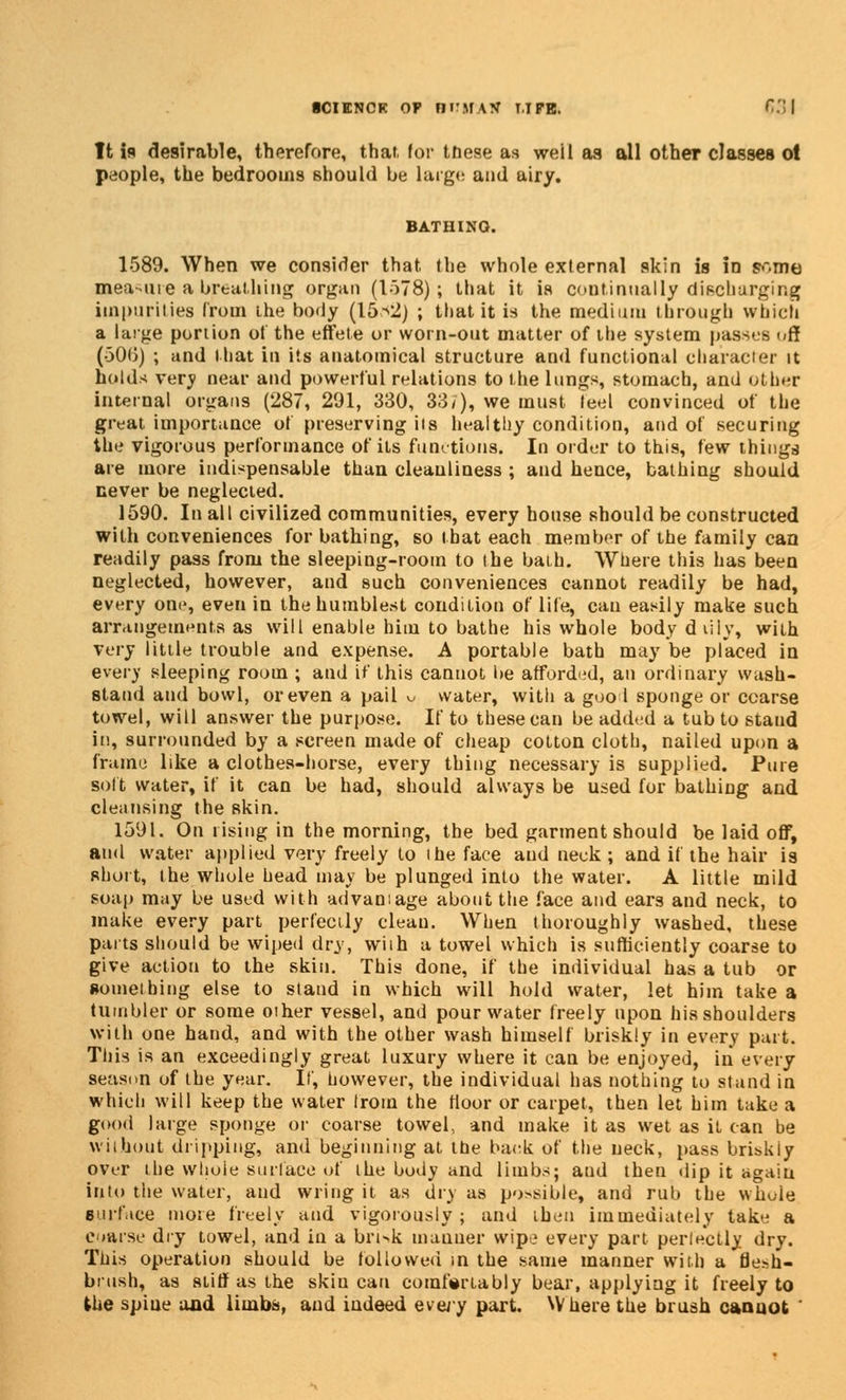 ■cienck of Birirxif LIFE. 531 It is desirable, therefore, that, for tdese as weil as all other classes ol people, the bedrooms should be largo and airy. 1589. When we consider that the whole external skin is in s.-,me measure a breathing organ (1578); that it is continually discharging impurities from the body (15^2) ; that it is the medium through which a large portion ol the effete or worn-out matter of the system passes off (-30(5) ; and that in its anatomical structure and functional character it holds very near and powerful relations to the lungs, stomach, and other internal organs (287, 291, 330, 337), we must ieel convinced of the great importance of preserving its healthy condition, and of securing the vigorous performance of its functions. In order to this, few things are more indispensable than cleanliness ; and hence, bathing should never be neglected. 1590. In all civilized communities, every house should be constructed with conveniences for bathing, so that each member of the family can readily pass from the sleeping-room to the bath. Where this has been neglected, however, and such conveniences cannot readily be had, every one, even in the humblest condition of life, can easily make such arrangements as will enable him to bathe his whole body duly, with very little trouble and expense. A portable bath may be placed in every sleeping room ; and if this cannot be afforded, an ordinary wash- stand and bowl, or even a pail u water, with a good sponge or coarse towel, will answer the purpose. If to these can be added a tub to staud iu, surrounded by a screen made of cheap cotton cloth, nailed upon a frame like a clothes-horse, every thing necessary is supplied. Pure soft water, if it can be had, should always be used for bathing aud cleansing the skin. 1591. On rising in the morning, the bed garment should be laid off, aud water applied very freely to ihe face aud neck ; and if the hair is short, the whole head may be plunged into the water. A little mild soap may be used with advantage about the face and ears and neck, to make every part perfectly clean. When thoroughly washed, these parts should be wiped dry, wiih a towel which is sufficiently coarse to give action to the skin. This done, if the individual has a tub or something else to stand in which will hold water, let him take a tumbler or some other vessel, and pour water freely upon his shoulders with one hand, and with the other wash himself briskly in every part. This is an exceedingly great luxury where it can be enjoyed, in every season of the year. If, however, the individual has nothing to stand in which will keep the water Irom the floor or carpet, then let him take a good large sponge or coarse towel, and make it as wet as it can be without dripping, and beginning at the back of the neck, pass briskiy over the whole surface of the body and limbs; and then dip it again into the water, and wring it as dry as po>sible, and rub the whole surface more freely and vigorously; and then immediately take a coarse dry towel, and in a bri^k manner wipe every part perlectly dry. This operation should be followed in the same manner with a fle-h- bnish, as stiff as the skin can comfortably bear, applying it freely to the spiue and limbs, and indeed every part. Where the brush cannot '